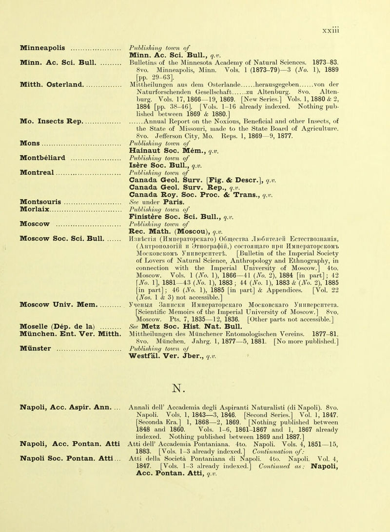 Minneapolis Puhlishing totvn of Minn. Ac. Sci. Bull., q.v. Minn. Ac. Sci. Bull Bulletins of the Minnesota Academy of Natural Sciences. 1873-83. Svo. Minneapolis, Minn. Vols. 1 (1873-79)—3 (No. 1), 1889 [pp. 29-63]. Mitth. Osterland Mittheilungen aus dem Osterlande herausgegeben von der Naturforschenden Gesellschaft zu Altenburg. Svo. Alten- burg. Vols. 17, 1866—19, 1869. [New Series.] Vols. 1, 1880 & 2, 1884 [pp. 38-46]. [Vols. 1-16 already indexed. Nothing pul)- lished between 1869 & 1880.] Mo. Insects Rep Annual Report on the Noxious, Beneficial and other Insects, of the State of Missouri, made to the State Board of Agriculture. Svo. Jefferson City, Mo. Reps. 1, 1869—9, 1877. Mons Publishing town of Hainaut Soc. Mem., q.v. Montbeliard P^ihlishing town of Isdre Soc. Bull., q.v. Montreal Publishing totvn of Canada Geol. Surv. [Fig. & Descr.], q.v. Canada Geol. Surv. Rep., q.v. Canada Roy. Soc. Proc. & Trans., q.v. Montsouris See under Paris. Morlaix Publishing town of Finistdre Soc. Sci. Bull., q.v. Moscow Publishing town of Rec. Math. (Moscou), q.v. Moscow Soc. Sci. Bull H;iBl,cTifl (HMiiepaTopcKaro) 06iu,ecTBa Jliodirrejierr EcxecTBoaHaHiH, (AHTponojiorifr ii 9THorpa(})iri,) cocToaiuaro iipii HMnepaTopcKOMi MocKOBCKOMi yHirBepciiTex'l;. [Bulletin of the Imperial Society of Lovers of Natural Science, Anthropology and Ethnography, in connection with the Imperial University of Moscow.] 4to. Moscow. Vols. 1 (No. 1), 1866—41 {No. 2), 1884 [in part]; 42 \No. 1], 1881—43 (No. 1), 1883; 44 (No. 1), 1883 & (No. 2), 1885 [in part]; 46 (No. 1), 1885 [in part] & Appendices. [Vol. 22 (Nos. 1 & 3) not accessible.] Moscow Univ. Mem YMeHBia 3anncKii HMnepaTopcitaro MocKOBCKaro YHiiBepcHTeTa. [Scientific Memoirs of the Imperial University of Moscow.] Svo. Moscow. Pts. 7, 1835—12, 1836. [Other parts not accessible.] Moselle (Dep. de la) See Metz Soc. Hist. Nat. Bull. Mlinchen. Ent. Ver. Mitth. Mittheilungen des Miinchener Entomologischen Vereins. 1877-81. Svo. Miinchen. Jahrg. 1, 1877—5, 1881. [No more published.] Munster Publishing town oj Westfal. Ver. Jber., q.v. * N. Napoli, Acc. Aspir. Ann. ... Annali dell' Accademia degli Aspiranti Naturalisti (di Napoli). Svo. Napoli. Vols. 1, 1843—3, 1846. [Second Series.] Vol. 1, 1847. [Seconda Era.] 1, 1868—2, 1869. [Nothing published between 1848 and 1860. Vols. 1-6, 1861-1867 and 1, 1867 already indexed. Nothing published between 1869 and 1887.] Napoli, Acc. Pontan. Atti Atti dell' Accademia Pontaniana. 4to. Napoli. Vols. 4, 1851—15, 1883. [Vols. 1-3 already indexed.] Continuation of: Napoli Soc. Pontan. Atti... Atti della Societa Pontaniana di Napoli. 4to. Napoli. Vol. 4, 1847. [Vols. 1-3 already indexed.] Continued as: Napoli, Acc. Pontan. Atti, q.v.