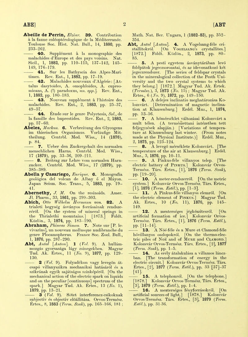 Abeille de Perrin, Ehear. 39. Contribution a la faune coleopterologique de la Mediterranee. Toulouse Soc. Hist. Nat. Bull, 14, 1880, pp. 233-262. 40. Supplement a la monographic des raalachides d'Europe et des pays voisins. Nat. Sicil., 1, 1882, pp. 110-115, 137-142, 145- 149, 176-179. 41. Sur les Bathyscia des Alpes-Mari- times. Rev. Ent., 1, 1882, pp. 17-19. 42. Malachides nouveaux d'Alg^rie: [At- tains dasytoides, A. omophloides, A. cupreo- micans, A. (?) paradoxus, 7in. sp/).]. Rev. Ent., 1, 1882, pp. 180-183. 43. Nouveau suppl(5ment a I'histoire des malachides. Rev. Ent., 2, 1883, pp. 25-37, 49-57. 44. Etude sur le genre Polyctesis, Sol., de la famille des buprestides. Rev. Ent., 2, 1883, pp. 57-60. Abeles, Markus. 6. Verbreitung des Glycogens im thierischen Organismus. Vorlaufige Mit- theilung. Centrbl. Med. Wiss., 14 (1876), p. 84. 7. Ueber den Zuckergehalt des normalen menschlichen Harns. Centrbl. Med. Wiss., 17 (1879), pp. 33-36, 209-211. 8. Beit rag zur Lehre vom normalen Harn- zucker. Centrbl. Med. Wiss., 17 (1879), pp. 385-389. Abella y CasariegO, Enrique. 6. Monografia geol6gica del volcan de Albay 6 el Mayon. Japan Seism. Soc. Trans., 5, 1883, pp. 19- 41. Abernethy, J. M. On the resinoids. Amer. Jl. Pharm., 33, 1861, pp. 299-303. Abich, Otto Wilkelm Hermann von. 82. A trialeti hegyseg asvanyos forrasainak rendsze- rerol. [On the system of mineral springs in the Thrialethi mountains.] [1873.] Foldt. Kozliin., 3, 1874, pp. 18.3-190. Abraham, Phineas Simoyi. 7. Note sur [P. le- vivarius], un nouveau mollusque nudibranche du genre Plocamopherus. France Soc. Zool. Bull., 1, 1876, pp. 287-290. Abt, Antal [Anton\ 1 {Vol. 9). A huUam- mozgas gyorsasaga lagy zsiiiegekben. Magyar Tud. Ak. Ertes., 11 {No. 9), 1877, pp. 129- 130. 2 (Vol. 9). Folyadekon vagy levegon at- csap6 villanyszikra mechanikai hatasar61 es a szikranak egyik sajatsagos szink^pertil. [On the mechanical action of the electric spark on liquids and on the peculiar [continuous] spectrun) of the spark.] Magvar Tud. Ak. Ertes., 13 {No. 1), 1879, pp. 13-21. 3 (Vol. 9). Sotet interferencz-csikoknak subjectiv es objectiv elciallitasa. Orvos-Termesz. Ertes., 8, 1883 {Term. Szak), ])p. 165-166, 181 ; Math. Nat. Ber. Ungarn, 1 (1882-83), pp. 352- 354. Abt, Antal [Anton]. 4. A Vogelsang-fele cri- stallitokrol. [On Vogelsang's crystallites.] [1872.] Foldt. Kozlon., 2, 1873, pp. 80- 85. 5. A pesti egyetem asvanytaraban levo foldpatok jegeczsorozatai, es az idevonatkozo k^t jegeczrendszer. [The series of feldspar crystals in the mineralogical collection of the Pesth Uni- versity and the two crystal systems to which they belong.] [1872.] Magyar Tud. Ak. l^rtek. {Termesz.), 3, 1873 {No. 15) ; Magyar Tud. Ak. Ertes., 6 {No. 9), 1872, pp. 149-150. 6. A delejes inclinatio meghatarozasa Ko- lozsvart. [Determination of magnetic inclina- tion at Klausenburg.] Erdel. Muz., 1, 1874, pp. 53-56. 7. A hSmerseklet valtozasai Kolozsvart a mult telen. (A termeszettani intfeetben tett feljegyzesek alapjan.) [Variations of tempera- ture at Klausenburg last winter. (From notes made at the Physical Institute.)] Erd61. Muz., 2, 1875, pp. 123-124. 8. A levego m^rseklete Kolozsvart. [The temperature of the air at Klausenburg.] Erdel. Muz., .3, 1876, pp. 10-11. 9. A Pinkus-fele villanyos telep. [The electric battery of Pinkus.] Kolozsvar Orvos- Term^sz. Tars. Ertes., [1], 1876 {2Wm. Szak), pp. [19-20]. 10. A meter-rendszerrol. [On the metric system.] Kolozsvar Orvos-Term^sz. Tars. Ertes., [1], 1876 {Term. Estel), pp. [1-3]. 11. A Pinkus-fele villanyos elemrdl. [On the electric element of Pinkus.] Magyar Tud. Ak. Ertes., 10 {No. 11), 1876, pp. 145- 149. 12. A mesterseges jegk^szitesrol. [On artificial formation of ice.] Kolozsvar Orvos- Termesz. Tars. Ertes., [1], 1876 {Term. Estel.), pp. [11-14]. 13. A N6e-fele es a Mure et Clamond-fele hcivillanyos oszlopokrol. [On the thermo-elec- tric piles of NoE and of Mure and Clamond.] Kolozsvar Orvos-Termesz. Tars. Ertes., [2], 1877 {Term. Szak), pp. 1-5. 14. Az er6ly atalakulasa a villamos lancz- ban. [The transformation of energy in the electric circuit.] Kolozsvar Orvos-Termesz. Tars. Ertes., [2], 1877 {Term,. Estel.), pp. 33 [37]-37 [41]. IS. A telephonrol. [On the telephone.] 1878.] Kolozsvar Orvos-Termesz. Tars. Ertes., 3], 1879 {Term. Estel.), pp. 1-4. 16. A mesterseges fenyforrasokrol. [On artificial sources of light.] [1878.] Kolozsvar Orvos-Termesz. Tars. Ertes., [3], 1879 {Term. Estel.), pp. 31-36.