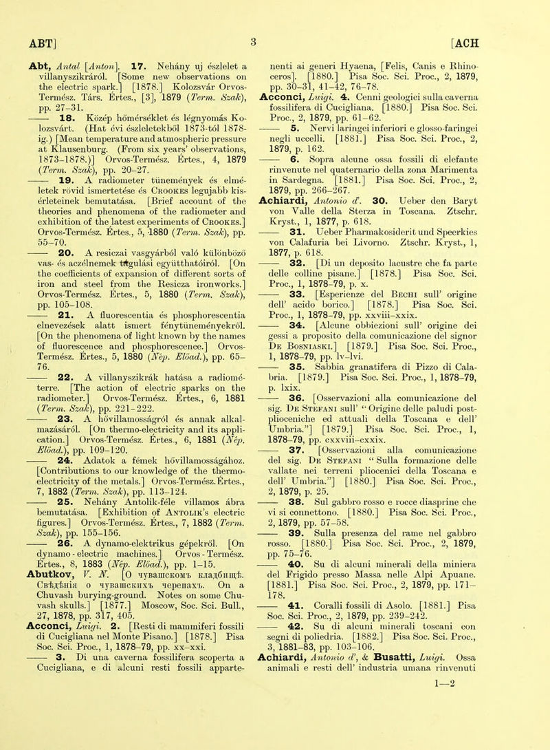 Abt, Antal \^Anton\. 17. Nehany uj eszlelet a villanyszikrarol. [Some new observations on the electric spark.] [1878.] Kolozsvar Orvos- Termesz. Tars. Ertes., [3], 1879 {Term. Szak), pp. 27-31. 18. Kozep homerseklet es legnyomas Ko- lozsvart. (Hat evi eszleletekbol 1873-t61 1878- ig.) [Mean temperature and atmospheric pressure at Klausenburg. (From six years' observations, 1873-1878.)] Orvos-Termesz. Ertes., 4, 1879 {Term. Szak), pp. 20-27. — 19. A radiometer tiinemenyek es elme- letek rovid ismertetese es Crookes legujabb kis- erleteinek bemutatasa. [Brief account of the theories and phenomena of the radiometer and exhibition of the latest experiments of Crookes.] Orvos-Termesz. Ertes., 5, -1880 {Term. Szak), pp. 55-70. 20. A resiczai vasgyarbol val6 kiilonbozo vas- es aczelnemek t^tgulasi egyiitthat6ir61. [On the coefficients of expansion of different sorts of iron and steel from the Resicza ironworks.] Orvos-Termesz. Ertes., 5, 1880 {Term. Szak), pp. 105-108. 21. A fluorescentia es phosphorescentia elnevezesek alatt ismert fenytiinemenyekrol. [On the phenomena of light known by the names of fluorescence and phosphorescence.] Orvos- Termesz. Ertes., 5, 1880 {Nep. Eload.), pp. 65- 76. 22. A villanyszikrak hatasa a radiome- terre. [The action of electric sparks on the radiometer.] Orvos-Termesz. Ertes., 6, 1881 {Term. Szak), pp. 221-222. 23. A hovillamossagrol es annak alkal- mazasarol. [On thermo-electricity and its appli- cation.] Orvos-Termesz. Ertes., 6, 1881 {Nep. Eload.), pp. 109-120. 24. Adatok a femek hovillamossagahoz. [Contributions to our knowledge of the thermo- electricity of the metals.] Orvos-Termesz.Ertes., 7, 1882 {Term. Szak), pp. 113-124. 25. Nehany Antolik-fele villamos abra bemutatasa. [Exhibition of Antolik's electric figures.] Orvos-Termesz. Ertes., 7, 1882 {Term. Szak), pp. 155-156. 26. A dynamo-elektrikus gepekrol. [On dynamo - electric machines.] Orvos-Termesz. Ertes., 8, 1883 {Mp. Eload.), pp. 1-15. Abutkov, V. iV. [O MyBamcKOMT. K.iaji:6iimt.. CB'fe^'liHiii 0 MyBaiucKiix's uepenax't. On a Chuvash burying-ground. Notes on some Chu- vash skulls.] [1877.] Moscow, Soc. Sci. Bull, 27, 1878, pp. 317, 405. Acconci, Luiyi. 2. [Resti di mammiferi fossili di Cucigliana nel Monte Pisano.] [1878.] Pisa Soc. Sci. Proc, 1, 1878-79, pp. xx-xxi. 3. Di una caverna fossilifera scoperta a Cucigliana, e di alcuni resti fossili apparte- nenti ai generi Hyaena, [Felis, Canis e Rhino- ceros]. [1880.] Pisa Soc. Sci. Proc, 2, 1879, pp. 30-31, 41-42, 76-78. Acconci, Luigi. 4. Cenni geologici sulla caverna fossilifera di Cucigliana. [1880.] Pisa Soc. Sci. Proc, 2, 1879, pp. 61-62. 5. Nervi laringei inferiori e glosso-faringei negii uccelli. [1881.] Pisa Soc Sci. Proc, 2, 1879, p. 162. 6. Sopra alcune ossa fossili di elefante rinvenute nel quaternario della zona Marimenta in Sardegna. [1881.] Pisa Soc. Sci. Proc, 2, 1879, pp. 266-267. Achiardi, Antonio d. 30. Ueber den Baryt von Valle della Sterza in Toscana. Ztschr. Kryst., 1, 1877, p. 618. 31. Ueber Pharmakosiderit und Speerkies von Calafuria bei Livorno. Ztschr. Kryst., 1, 1877, p. 618. 32. [Di un deposito lacustre che fa parte delle colline pisane.] [1878.] Pisa Soc. Sci. Proc, 1, 1878-79, p. x. 33. [Esperienze del Bechi sull' origine deir acido borico.] [1878.] Pisa Soc. Sci. Proc, 1, 1878-79, pp. xxviii-xxix. 34. [Alcune obbiezioni sull' origine dei gessi a proposito della comunicazione del signor De Bosniaski.] [1879.] Pisa Soc. Sci. Proc, 1, 1878-79, pp. Iv-lvi. 35. Sabbia granatifera di Pizzo di Cala- bria. [1879.] Pisa Soc Sci. Proc, 1, 1878-79, p. Ixix. 36. [Osservazioni alia comunicazione del sig. De Stefani suU'  Origine delle paludi post- plioceniclie ed attuali della Toscana e dell' Umbria.] [1879.] Pisa Soc Sci. Proc, 1, 1878-79, pp. cxxviii-cxxix. 37. [Osservazioni alia comunicazione del sig. De Stefani  Sulla formazione delle vallate nei terreni pliocenici della Toscana e deir Umbria.] [1880.] Pisa Soc. Sci. Proc, 2, 1879, p. 25. 38. Sul gabbro rosso e rocce diasprine che vi si connettono. [1880.] Pisa Soc. Sci. Proc, 2, 1879, pp. 57-58. 39. Sulla presenza del rame nel gabbro rosso. [1880.] Pisa Soc. Sci. Proc, 2, 1879, pp. 75-76. —— 40. Su di alcuni minerali della miniera del Frigido presso Massa nelle Alpi Apuane. [1881.] Pisa Soc Sci. Proc, 2, 1879, pp. 171- 178. 41. Coralli fossili di Asolo. [1881.] Pisa Soc Sci. Proc, 2, 1879, pp. 239-242. 42. Su di alcuni minerali toscani con segni di poliedria. [1882.] Pisa Soc. Sci. Proc, 3, 1881-83, pp. 103-106. Achiardi, Antonio d', & Busatti, Luigi. Ossa animali e resti dell' industria umana rinvenuti 1—2