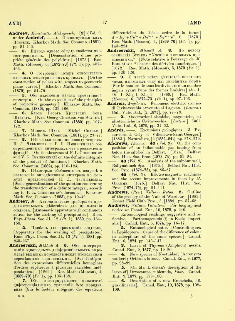 Andreev, Konstantln Aleksyevich. [2] {Vol. 9, under Andreef, ). 0 MHoroyro.ii,HiiKaxi> IIoHOEJiE. Kharkov Math. Soc. Commun. (1881), pp. 91-112. 3. Bhboa'I ojiHoro o6ui,aro CBofiCTBa mho- rocTopoHHiiKOB'i.. [Demonstration d'une pro- priet(5 generale des polyedres.] [1873.] Rec. Math. (Moscou), 6, [1872-73] {Pt. 1), pp. 457- 466. 4. 0 IIOCTpOeHill IlO.Iflp'b OTHOClITe.lIjHO ii.iiocKiixi> reoMeTpiniecKiixTi itpiiBHXi.. [On the construction of polars with respect to geometric plane curves.] Kharkov Math. Soc. Commun. (1879), pp. 51-79. — 5. 06i. ir3.iioH{eHiir iiaifa.i'B iipoeKTiiBHoil reoMexpiir. [On the exposition of the principles of projective geometry.] Kharkov Math. Soc. Commun. (1880), pp. 139-166. 6. Kap.n. reopn, XpircTiiaHi. (I)oh'i. IIlTay;i,T'[>. [Karl Georg Christian von Staudt.] Kharkov Math. Soc. Commun. (1880), pp. 167- 172. 7. Mnme.ib IIIajil. [Michel Chasles.] Kharkov Math. Soc. Commun. (1881), pp. 23-77. 8. Ht.cKo.iiiKo cjioBf> 110 noBOAy xeopeMH n. JI. Hebhiiieba ir B. V. HMmEiiEi;KAro o6'r. oiipejt'fe.TieHHHxi. HHTerpa.Tax'i, ot'i. iipoii.'iBeAeHia (i)yHKU,iH. [On the theorems of P. L. Chebuishev and V. G. Imshenetskii on the definite integrals of the product of functions.] Kharkov Math. Soc. Commun. (1882), pp. 110-123. 9. Hl5KOTopHfl o6o6meHiH wh Bonpocf. o pasjiojEeHiit onpe;i,l).iieHHaro iiHTerpa-ia no (I)op- Mj-i-fe, npejtJiojKeHHofi 11. JI. ^Iebhiuebumi.. [Some generalisations of the question concerning the transformation of a definite integral, accord- ing to P. L. Chebuishbv's formula.] Kharkov Math. Soc. Commun. (1883), pp. 19-42. Andreev, M. ABTOMaTiniecitie npiifiopH ci, iipo- AO.IIVKHTe.IIbHHMr. JI,t,riCTBieM'l. A-IH iipoMHBaniii ocaji.KOB'ij. [Automatic apparatus with continuous action for the washing of precipitates.] Russ. Phys.-Ohem. Soc. Jl., 12 {Pt. 1), 1880, pp. 154- 158. 2. npii6op7> npoMiiBania oca;i,KOB7.. [Apparatus for the washing of precipitates.] Russ. Phys.-Chem. Soc. Jl., 13 {Pt. 1), 1881, pp. 235-237. Andreevskii, Mikhail A. 6. 06% iiHTorpiipo- Baniir oji;Hopoji;HHXi ji,ii(})(|)epeHii,ia.!rbHHX'i. BHpa- SKeniu Biicmiix'b nopaj;KOBT. Msmjiy HicKOJibKirinn nepeM'^HHHMH HeaaBiiciiMtiMii. [Sur I'int^gra- tion des expressions diff^rentielles homogenes d'ordres sup^rieurs a plusieurs variables inde- pendantes.] [1869.] Rec. Math. (Moscou), 4, [1869-70] {Pt. 1), pp. 105-138. 7. 06i iiHTerpiipyipmeMT. MHOiKiiTe.iit /i,ii(j)(J)epeHii,ia.ii>HHX7. ypaBHenifi 2-ro nopflAKa, Biija [Sur le facteur integrant des Equations differentielles du 2-eme ordre de la forme A + By' + Cy™ + Dy^^'' + Eip^-'y = 0. [1870.' Rec. Math. (Moscou), 4, [1869-70] {Pt. 1), pp. 143-224. Andreevskii, Mikhail A. 8. Ro iioBOAy coHiinenia ByiAEBA Y'lOHie o iiiiciobhx'i. iipo- ir:)BOAHHX'i>. [Note relative a I'ouvrage de M. BouGAiEV : Theorie des derivees numeriques.] [1872.] Rec. Math. (Moscou), 5, 1870 {Pt. 1), pp. 420-426. 9. 0 iiiiciti Bcl;xT> ji;'kiiiiTe.ieH HSMeTHaro 'iiic.iia, iiMt.iomnxTj o;i,Hy ii3'i> .niHermHX'i. (j>opM'i> [Sur le nombre de tous les diviseurs d'un nombre impair ayant I'une des formes lin^aires] ih+ 1, ih-l, 8/i+l, 8/i + 3. [1869.] Rec. Math. (Moscou), 6, [1872-73] {Pt. 1), pp. 97-106. Andreis, Anyelo de. Fenomeno elettrico sismico di Civitavecchia avvenuto ai 4 agosto. {Lettera.) Bull. Vulc. Ital., [2, 1875], pp. 77-78. 2. Osservazioni sismiche, magnetiche, ed idrotermiche in Civitavecchia. [Lettera.] Bull. Vulc. Ital., 6, 1879, pp. 31-32. Andres, -. Excursions geologiques. [3. Ex- cursions a Orly et Villeneuve-Saint-Georges.] [1883.] Naturaliste, [2 (1882-84)], pp. 278-279. Andrews, Thomas. 40 {Vol. 9). On the com- position of an inflammable gas issuing from loelow the silt-bed in Belfast. [1874.] Belfast Nat. Hist. Soc. Proc. (1873-74), pp. 93-94. 43 (Vol. 9). Analysis of the sulphur well, Ballynahinch Spa. [1875.] Belfast Nat. Hist. Soc. Proc. (1874-75), pp. 86-87. 44 {Vol. 9). Electro-magnetic machines and the recent improvements in them by M. Gramme. [1875.] Belfast Nat. Hist. Soc. Proc. (1874-75), pp. 91-111. Andrews, {Rev.) William Ryton. 2. Outline of the geology of the Vale of Wardour. [1883.] Dorset Field Club Proc, 5, [1884], pp. 57-68. Andrews, William Valentine. For biographical notice see Canad. Ent., 10, 1878, p. 240. Entomological readings, suggestive and re- flective. [Parthenogenesis (?) in Eacles imperi- alis.] Canad. Ent., 6, 1874, pp 16-17. 2. Entomological notes. [Controlling sex in Lepidoptera Cause of the difference of colour in caterpillars of the same species.] Canad. Ent., 6, 1874, pp. 145-147. 3. Larva of Thyreus (Amphion) nessus. Canad. Ent., 9, 1877, pp. 19-20. 4. New species of Noctuidae: [Acronycta walkeri; Orthosia lutosa]. Canad. Ent., 9,1877, pp. 98-99. 5. [On Mr. Lintner's description of the larva of] Dryocampa rubicunda, Fahr. Canad. Ent., 9, 1877, pp. 179-180. —— 6. Description of a new Bronchelia, [B. gravilinearia]. Canad. Ent., 10, 1878, pp. 108- 109. B. S. 3