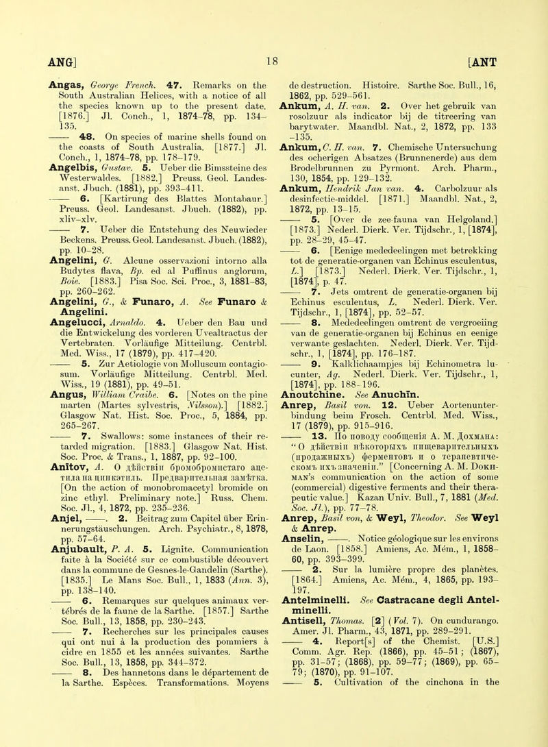 Angas, George French. 47. Remarks on the South Australian Helices, with a notice of all the species known up to the present date. [1876.] Jl. Conch., 1, 1874-78, pp. 134- 135. —— 48. On species of marine shells found on the coasts of South Australia. [1877.] Jl. Conch., 1, 1874-78, pp. 178-179. Angelbis, Gustav. 5. Ueber die Bimssteine des Westerwaldes. [1882.] Preuss. Geol. Landes- anst. Jbuch. (1881), pp. 393-411. 6. [Kartirung des Blattes Montabaur.] Preuss. Geol. Landesanst. Jbuch. (1882), pp. xliv-xlv. 7. Ueber die Entstehung des Neuwieder Beckens. Preuss. Geol. Landesa,nst. Jbuch. (1882), pp. 10-28. Angelini, G. Alcune osservazioni intorno alia Budytes flava. Bp. ed al PufBnus anglorum, Boie. [1883.] Pisa Soc. Sci. Proc, 3, 1881-83, pp. 260-262. Angelini, G., k Funaro, A. See Funaro & Angelini. Angelucci, Amaldo. 4. Ueber den Bau und die Entwickelung des vordereii Uvealtractus der Vertebraten. Vorlaufige Mitteilung. Centrbl. Med. Wiss., 17 (1879), pp. 417-420. 5. Zur Aetiologie von Molluscum contagio- sum. Vorlaufige Mitteilung. Centrbl. Med. Wiss., 19 (1881), pp. 49-51. Angus, William Craibe. 6. [Notes on the pine marten (Martes sylvestris, .Vilsson).] [1882.] Glasgow Nat. Hist. Soc. Proc, 5, 1884, pp. 265-267. 7. Swallows: some instances of their re- tarded migration. [1883.] Glasgow Nat. Hist. Soc. Proc. & Trans., 1, 1887, pp. 92-100. Anitov, A. 0 ;i,'ijriCTBiii 6poMo6poMiicTaro aue- THJiaHa ii,iiHK9Tnjib. npe;i,Bapirre.u,HaK saMiTKa. [On the action of monobromacetyl bromide on zinc ethyl. Preliminary note.] Russ. Chem. Soc. JL, 4, 1872, pp. 235-236. Anjel, . 2. Beitrag zum Capitel iiber Erin- nerungstauschungen. Arch. Psychiatr., 8, 1878, pp. 57-64. Anjubault, P. A. 5, Lignite. Communication faite k la Society sur ce comljustible d^couvert dans la commune de Gesnes-le-Gandelin (Sarthe). [1835.] Le Mans Soc. Bull., 1. 1833 {A^in. 3), pp. 138-140. 6. Remarques sur quelques animaux ver- ' t^br^s de la faune de la Sarthe. [1857.] Sarthe Soc. Bull., 13, 1858, pp. 230-243. 7. Recherches sur les principales causes qui ont nui a la production des pommiers a cidre en 1855 et les annees suivantes. Sarthe Soc. Bull, 13, 1858, pp. 344-372. 8. Des hannetons dans le d^partement de la Sarthe. Especes. Transformations. Moyens de destruction. Histoire. Sarthe Soc. Bull., 16, 1862, pp. 529-561. Ankum, A. H. van. 2. Over het gebruik van rosolzuur als indicator bij de titreering van barytwater. Maandbl. Nat., 2, 1872, pp. 133 -135. Ankum, C. H. van. 7. Chemische Untersuchung des ocherigen Absatzes (Brunnenerde) aus dem Brodelbrunnen zu Pyrmont. Arch. Pharm., 130, 1854, pp. 129-132. Ankum, Hendrik Jan van. 4. Carbolzuur als desinfectie-middel. [1871.] Maandbl. Nat., 2, 1872, pp. 13-15. 5. [Over de zee-fauna van Helgoland.] [1873.] Nederl. Dierk. Ver. Tijdschr., 1, [1874], pp. 28-29, 45-47. 6. [Eenige mededeelingen met betrekking tot de generatie-organen van Echinus esculentus, L.] [1873.] Nederl. Dierk. Ver. Tijdschr., 1, [1874], p. 47. 7. Jets omtrent de generatie-organen bij Echinus esculentus, L. Nederl. Dierk. Ver. Tijdschr., 1, [1874], pp. 52-57. 8. Mededeelingen omtrent de vergroeiing van de generatie-organen bij Echinus en eenige verwante geslachten. Nederl. Dierk. Ver. Tijd- schr., 1, [1874], pp. 176-187. 9. Kalklichaampjes bij Echinometra lu- cunter, Ag. Nederl. Dierk. Ver. Tijdschr., 1, [1874], pp. 188-196. Anoutchine. See Anuchin. Anrep, Basil von. 12. Ueber Aortenunter- bindung beim Frosch. Centrbl. Med. Wiss., 17 (1879), pp. 915-916. 13. llo noBOji,y coo6in,eHifl A. M. JI^oxmaha:  0 JtliRcTBill H'llKOTOpiJX'B HirUI.eBapiITejILHHX'B (iipojiaacHHX'i.) (53epMeHT0B't ir o TepancBTiiie- CKOMi) iixi. 3HaTieHin. [Concerning A. M. Dokh- man's communication on the action of some (commercial) digestive ferments and their thera- peutic value.] Kazan Univ. Bull., 7, 1881 {Med. Soc. Jl), pp. 77-78. Anrep, Basil von, & Weyl, Theodor. See Weyl & Anrep. Anselin, . Notice geologique sur les environs de Laon. [1858.] Amiens, Ac. Mem., 1, 1858- 60, pp. 393-399. 2. Sur la lumi^re pi'opre des planetes. [1864.] Amiens, Ac. Mem., 4, 1865, pp. 193- 197. Antelminelli. See Castracane degli Antel- minelli. Antisell, Thomas. [2] (Vol. 7). On cundurango. Amer. Jl. Pharm., 43, 1871, pp. 289-291. 4. Report[s] of the Chemist. [U.S.] Comm. Agr. Rep. (1866), pp. 45-51; (1867), pp. 31-57; (1868), pp. 59-77; (1869), pp. 65- 79; (1870), pp. 91-107. 5. Cultivation of the cinchona in the