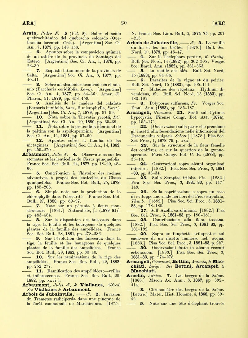 Arata, Fedro N. 5 {Vol. 9). Sobre el acido quebrachitanico del quebracho Colorado (Que- brachia lorentzii, Gris.). [Argentina] Soc. Ci. An., 7, 1879, pp. 148-158. 6. Apuntes sobre la composicion quimica de un salitre de la provincia de Santiago del Estero. [Argentina] Soc. Ci. An., 1, 1876, pp. 26-30. 7. Esquisto bituminoso de la provincia de Salta. [Argentina] Soc. Oi. An., 3, 1877, pp. 40-41. 8. Sobre un alcaloide encontrado en el mio- mio (Baccharis coridifolia, Lam.). [Argentina] Soc. Ci. An., 4, 1877, pp. 34-36; Amer. Jl. Pharm., 51, 1879, pp. 458-459. 9. Analisis de la madera del calafate (Berberis buxifolia. Lam., B. microphylla, Forst.). [Argentina] Soc. Ci. An., 7, 1879, pp. 97-99. 10. Nota sobre la Thevetia yccotli, DC. [Argentina] Soc. Ci. An., 10, 1880, pp. 65-69. 11. Nota sobre la pretendida identidad de la paitina con la aspidospermina. [Argentina] Soc. Ci. An., 11, 1881, pp. 57-60. 12. Apuntes sobre la familia de las nictagineas. [Argentina] Soc. Ci. An., 14,1882, pp. 255-270. Arbaumont, Jules d\ 4. Observations sur les stomates et les lenticelles du Cissus quinquefolia. France Soc. Bot. Bull., 24, 1877, pp. 18-20, 48- 66. 5. Contribution a I'histoire des racines adventives, a propos des lenticelles du Cissus quinquefolia. France Soc. Bot. Bull., 25, 1878, pp. 185-205. 6. Simple note sur la production de la chlorophylle dans I'obscurite. France Soc. Bot. Bull, 27, 1880, pp. 89-97. 7. Note sur un petunia a fleurs mon- strueuses. [1881.] Naturaliste, [1 (1879-81)], pp. 483-484. 8. Sur la disposition des faisceaux dans la tige, la feuille et les bourgeons de quelques plantes de la famille des ampelidees. France Soc. Bot. Bull., 28, 1881, pp. 278-286. 9. Sur revolution des faisceaux dans la tige, la feuille et les bourgeons de quelques plantes de la famille des ampelidees. France Soc. Bot. Bull., 29, 1882, pp. 30-40. 10. Sur les ramitications de la tige des ampelidees. France Soc. Bot. Bull., 29, 1882, pp. 252-277. 11. Ramification des ampelidees ;—-vrilles et inflorescences. France Soc. Bot. Bull., 29, 1882, pp. xxvi-1. Arbaumont, Jules d\ & Viallanes, Alfred. See Viallanes & Arbaumont. Arbois de Jubainville, d'. 2. Invasion du Trametes radiciperda dans une pineraie de la foret communale de Marchiennes. [1875.] N. France Soc. Linn. Bull., 2, 1874-75, pp. 207 -213. Arbois de Jubainville, d\ 3. La rouille du lin et les lius brules. [1878.] Bull. Sci. Nord, 10, 1879, pp. 45-47. 4. Sur le Thelephora perdrix, E. Hartig. Bull. Sci. Nord, 14(1882), pp. 302-305; Vosges Soc. Emul. Ann. (1882), pp. 361-363. 5. La rouille des bles. Bull. Sci. Nord, 15 (1883), pp. 84-86. 6. Parasites de la vigne et du poirier. Bull. Sci. Nord, 15 (1883), pp. 105-111. 7. Maladies des vegetaux. Hydnum di- versidens, Fr. Bull. Sci. Nord, 15 (1883), pp. 180- 182. 8. Polyporu.s sulfureus, Fr. Vosges Soc. Emul. Ann. (1883), pp. 185-187. Arcangeli, Giovanni. 21. Studi sul Cytinus hypocystis. Firenze Congr. Bot. Atti (1874), pp. 155-171. 22. [Osservazioni sulla parte che prendono gl' insetti alia fecondazione nelle infiorazioni del Dracunculus vulgaris, »b'cA-o«.] [1878.] Pisa Soc. Sci. Proc, 1, 1878-79, p. xxx. 23. Sur la structure de la fleur femelle des coniferes, et sur la question de la gymno- spermie. Paris Congr. Bot. 0. R. (1878), pp. 35-40. 24. Osservazioni sopra alcuni organismi inferiori. [1882.] Pisa Soc. Sci. Proc, 3, 1881 -83, pp. 33-34. 25. Sulla Serapias triloba, Viv. [1882.] Pisa Soc. Sci. Proc, 3, 1881-83, pp. 147- 149. 26. Sulla caprificazione e sopra un caso di sviluppo anormale nei fiori del Ficus stipulata, Timnb. [1882.] Pisa Soc Sci. Proc, 3, 1881- 83, pp. 178-180. 27. Suir AzoUa caroliniana. [1882.] Pisa Soc Sci. Proc, 3, 1881-83, pp. 180-181. 28. Contribuzione alia flora toscana. [1882.] Pisa Soc. Sci. Proc, 3, 1881-83, pp. 181- 192. 29. Sopra un funghetto sviluppatosi sul cadavere di un insetto immerso nell' acqua. [1883.] Pisa Soc Sci. Proc, 3,1881-83, p. 227. 30. Osservazioni fatte in alcune recenti erborazioni. [1883.] Pisa Soc. Sci. Proc, 3, 1881-83, pp. 274-278. Arcangeli, Giovanni, Bottini, Antonio, k Mac- chiati, Luigi. See Bottini, Arcangeli & Macchiati. Arcelin, Adrien. 7. Les berges de la Saone. [1868.] Macon Ac Ann., 8, 1867, pp. 392- 414. 8. Chronometre des berges de la Saone. [Lettre.] Mater. Hist. Homme, 4, 1868, pp. 39- 42. 9. Note sur une tete d'elephant trouvee