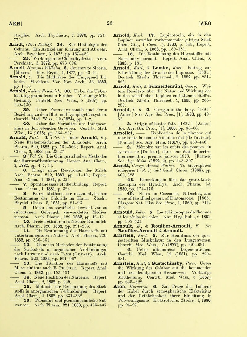 atrophie. Arch. Psychiatr., 2, 1870, pp. 724- 779. Arndt, {Dr.) Rudolf. 34. Zur Histiologie des Gehirns. Ein Artikel zur Klarung und Abwehr. Arch. Psychiatr., 3, 1872, pp. 467-482. 35. WirkungendesChloralhydrates. Arch. Psychiatr., 3, 1872, pp. 673-696. Arnell^ Haimpus Wilhelm. 8. Journey to Siberia. [Mosses.] Eev. Bryol., 4, 1877, pp. 33-41. Arnold, (]. Die Mollusken der Umgegend Lii- becks. Mecklenb. Ver. Nat. Arcli., 36, 1883, pp. 1-16. Arnold, Julius Friedrich. 38. Ueber die Ueber- hautung granulirender Flachen. Vorlaufige Mit- theilung. Centrbl. Med. Wiss., 5 (1867), pp. 129-130. 39. Ueber Parenchymcanale und deren Beziehung zu dem Blut- und Lymphgefasssystem. Centrbl. Med. Wiss., 12 (1874), pp. 1-2. 40. Ueber das Verbal ten des Indigocar- mins in den lebenden Geweben. Centrbl. Med. Wiss., 13 (1875), pp. 865-867. Arnold, Karl. [1] {Vol. 9, under Arnold, B.). Neue Farbenreactionen der Alkaloide. Arch. Pharm., 220, 1882, pp. 561-566; Repert. Anal. Chem., 3, 1883, pp. 23-27. •—— 3 (Fo^. 9). Die Quinquaud'schen Methoden der Harnstoffljestimmung. Repert. Anal. Chem., 2, 1882, pp. 4-7, 41. 6. Einige neue Reactionen der Milch. Arch. Pharm., 219, 1881, pp. 41-42; Repert Anal. Chem., 1, 1881, p. 226. 7. Spontane siisse Molkenbildung. Repert. Anal. Chem., 1, 1881, p. 323. 8. Kurze Methode zur massanalytischen Bestimmung der Chloride im Harn. Ztschr. Physiol. Chem., 5, 1881, pp. 81-93. 9. Ueber das specifische Gewicht von zu subcutanem Gebrauch verwendeten Medica- menten. Arch. Pharm., 220, 1882, pp. 46-49. 10. Freie Fettsauren in frischer Kuhmilch. Arch. Pharm., 220, 1882, pp. 291-293. 11. Die Bestimmung des Harnstoffs mit unterbromigsaurera Natron. Arch. Pharm., 220, 1882, pp. 356-361. 12. Die neuen Methoden der Bestimmung des StickstofFs in organischen Verbindungen nach Ruffle und nach Tamm (Guyard). Arch. Pharm., 220, 1882, pp. 924-927. ■—— 13. Die Titration des Harnstoffs mit Mercurinitrat nach E. Pfluger. Repert. Anal. Chem., 2, 1882, pp. 153-157. 14. Neue Reaktion des Narceins. Repert. Anal. Chem., 2, 1882, p. 229. 15. Methode zur Bestimmung des Stick- stoffs in anorganischen Verbindungen. Repert. Anal. Chem., 2, 1882, pp. 331-332. 16. Ptomaine und ptomaineahnliche Sub- stanzen. Arch. Pharm., 221, 1883, pp. 435-437. Arnold, Karl. 17. Lupinotoxin, ein in den Lupinen zuweilen vorkommender giftiger Stoff. Chem.-Ztg., 7 {Sem. 1), 1883, p. 645; Repert. Anal. Chem., 3, 1883, pp. 180-181. 18. Die Bestimmung des Harnstoffes mit Natriumhypobromit. Repert. Anal. Chem., 3, 1883, p. 181. Arnold, Karl, & Lemke, Karl. Beitrag zur Klarstellung der Ursache der Lupinose. [1881.] Deutsch. Ztschr. Thiermed., 7, 1882, pp. 251- 265. Arnold, Karl, & Schneidemiihl, Geori/. Wei- tere Resultate iiber die Natur und Wirkung des in den schadlichen Lupinen enthaltenen Stoffes. Deutsch. Ztschr. Thiermed., 9, 1883, pp. 286- 289. Arnold, Z. 5. 2. Oxygen in the dairy. [1881.] [Amer.] Soc. Agr. Sci. Proc, [1], 1883, pp. 49- 53. 3. Origin of butter fats. [1882.] [Amer.] Soc. Agr. Sci. Proc, [1], 1883, pp. 66-68. ArnoUet, . Explication de la planche qui repr^sente la pompe a double effet [de I'auteur]. [France] Soc. Agr. Mem. (1817), pp. 439-446. 2. Memoire sur les effets des pompes du systeme de [I'auteur], dans leur etat de perfec- tionnenient au premier Janvier 1823. [France] Soc. Agr. Mem. (1822, 2), pp. 248-307. Arnott, George Arnott Walker. To biographical reference {Vol. 7) add Gard. Chron. (1868), pp. 662, 683. —— 48. Bemerkungen iiber das getrocknete Exemplar des Hya-Hya. Arch. Pharm. 33, 1830, pp. 174-176. 49. Notes on Cocconeis, Nitzschia, and some of the allied genera of Diatomacese. [1868.] Glasgow Nat. Hist. Soc. Proc, 1, 1869, pp. 211- 223. A.TTlO\s\6i, Jules. 5. Les dchinocoques de I'homme et les tenias du chien. Ann. Hyg. Publ., 6,1881, pp. 305-323. Arnoult, E., k Roullier-Arnoult, E. See Roullier-Arnoult & Arnoult. Arnstein, Karl. 5. Zur Kenntniss der quer- gestreiften Muskulatur in den Lungenvenen. Centrbl. Med. Wiss., 15 (1877), pp. 692-694. 6. Ueber albuminose Degenerationen. Centrbl. Med. Wiss., 19 (1881), pp. 229- 231. Arnstein, Karl, k Sustschinsky, Peter. Ueber die Wirkung des Calabar auf die hemmenden und beschleunigenden Herznerven. Vorlaufige Mittheilung. Centrbl. Med. Wiss., 5 (1867), pp. 625-628. Aron, Hermann. 6. Zur Frage der Influenz der Kabel durch atmospharische Elektrizitat und der Gefahrlichkeit ihrer Einleitung in Pulvermagazine. Elektrotechn. Ztschr., 1, 1880, pp. 94-97.