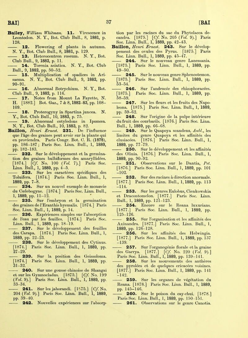 Bailey, William Whitman. 11. Virescence in Leontodon. K Y., Bot. Club Bull., 8, 1881, p. 128. 12. Flowering of plants in autumn. N. Y., Bot. Club Bull., 8, 1881, p. 129. 13. Heterocentron roseum. N. Y., Bot. Club Bull., 9, 1882, p. 11. 14. Torenia asiatica. N. Y., Bot. Club Bull., 9, 1882, pp. 50-52. 15. Multiplication of spadices in Ari- saema. N. Y, Bot. Club Bull., 9, 1882, pp. 90-91. 16. Abnormal Botrychium. N. Y., Bot. Club Bull., 9, 1882, p. 116. 17. Notes from Mount La Fayette, N. H. [1882.] Bot. Gaz., 7 & 8,1882-83, pp. 108- 109. 18. Proterogyny in Spartina juncea. N. Y., Bot. Club Bull., 10, 1883, p. 75. 19. Abnormal cotyledons in Ipomoea. N. Y., Bot. Club Bull, 10, 1883, p. 82. Baillon, Henri Ernest. 231. De 1'influence que I'age des graines peut avoir sur la plante qui en proviendra. Paris Congr. Bot. C. R. (1878), pp. 186-187; Paris Soc. Linn. Bull., 1, 1889, pp. 182-183. 232. Sur le d^veloppement et la germina- tion des graines bulbiformes des araaryllid^es. [1874.] [Of. No. 100 {Vol. 7).] Paris Soc. Linn. Bull, 1, 1889, pp. 4-5. 233. Sur les caracteres sp^cifiques des Toluifera. [1874.] Paris Soc. Linn. Bull., 1, 1889, pp. 7-8. 234. Sur un nouvel example de moncecie du Ccelebogyne. [1874.] Paris Soc. Linn. Bull., I, 1889, pp. 11-12. 235. Sur I'embryon et la germination des graines de I'Eranthis hyemalis. [1874.] Paris Soc. Linn. Bull, 1, 1889, p. 14. 236. Experiences simples sur I'absorption de I'eau par les feuilles. [1874.] Paris Soc. Linn. Bull, 1, 1889, pp. 18-19. 237. Sur le d^veloppement des feuilles des Carapa. [1874.] Paris Soc. Linn. Bull, 1, 1889, pp. 22-23. 238. Sur le ddveloppement des Cytinus. [1874.] Paris Soc. Linn. Bull, 1, 1889, pp. 27-29. 239. Sur la position des Geissoloma. [1874.] Paris Soc. Linn. Bull, 1, 1889, pp. 31-32. 240. Sur une gousse chinoise de Shangai et sur les Gymnocladus. [1875.] [(7/No. 199 {Vol. 9).] Paris Soc. Linn. Bull, 1, 1889, pp. 33-34. 241. Sur les jaborandi. [1^.75.] [(7/No. 204 {Vol. 9).] Paris Soc. Linn. Bull, 1, 1889, pp. 39-40. 242. Nouvelles experiences sur I'absorp- tion par les racines du sac du Phytolacca de- candra. [1875.] [Cf. No. 205 {Vol. 9).] Paris Soc. Linn. Bull, 1, 1889, pp. 42-43. Baillon, Henri Ernest. 243. Sur le d^velop- pement des ovules des Pyrus. [1875.] Paris Soc. Linn. Bull, 1, 1889, pp. 45-47. 244. Sur le nouveau genre Lanessania. [1875.] Paris Soc. Linn. Bull, 1, 1889, pp. 49-50. 245. Sur le nouveau genre Sphenostemon. [1875.] Paris Soc. Linn. Bull, 1, 1889, pp. 53-54. 246. Sur I'androcee des rhizophoracees. [1875.] Paris Soc. Linn. Bull, 1, 1889, pp. 58-59. 247. Sur les fleurs et les fruits des Napo- leona. [1875.] Paris Soc. Linn. Bull, 1, 1889, pp. 59-62. 248. Sur I'origine de la pulpe interieure du fruit des courbarils. [1876.] Paris Soc. Linn. Bull, 1, 1889, pp. 66-G8. 249. Sur le Quapoya scandens, Aubl., les limites du genre Quapoya et les afEnites des clusiacees. [1876.] Paris Soc. Linn. Bull, 1, 1889, pp. 77-79. 250. Sur le developpement et les affinitds des Olinia. [1876.] Pai-is Soc. Linn. Bull, 1, 1889, pp. 90-92. 251. Observations sur le Dantia, Pet. [1876.] Paris Soc. Linn. Bull, 1, 1889, pp. 101 -102. 252. Sur des racines a direction anormale. [1877.] Paris Soc. Linn. Bull, 1,1889, pp. 113 -114. 253. Sur les genres Eulobus, Cienkowskia et Dracontomelon. [1877.] Paris Soc. Linn. Bull, 1, 1889, pp. 121-123. 254. Encore sur le Reana luxurians. [1877.] Paris Soc. Linn. Bull, 1, 1889, pp. 125-126. 255. Sur I'organisation et les affinites des Axinandra. [1877.] Paris Soc. Linn. Bull, 1, 1889, pp. 126-128. 256. Sur les affinites des Helwingia. [1877.] Paris Soc. Linn. Bull, 1, 1889, pp. 137 -139. 257. Sur I'organog^nie florale etla graine des Garrya. [1877.] [Cf. No. 220 {Vol. 9).] Paris Soc. Linn. Bull, 1, 1889, pp. 139-141. 258. Sur les mouvements des antheres des pyrol^es et de quelques ericac^es voisines. [1877.] Paris Soc. Linn. Bull, 1, 1889, pp. 141 -142. 259. Sur les organes de vegetation du Reana. [1878.] Paris Soc. Linn. Bull, 1, 1889, pp. 145-146. 260. Sur le poison du cay-chui. [1878.] Paris Soc. Linn. Bull, 1, 1889, pp. 150-151. 261. Observations sur le genre Canotia.