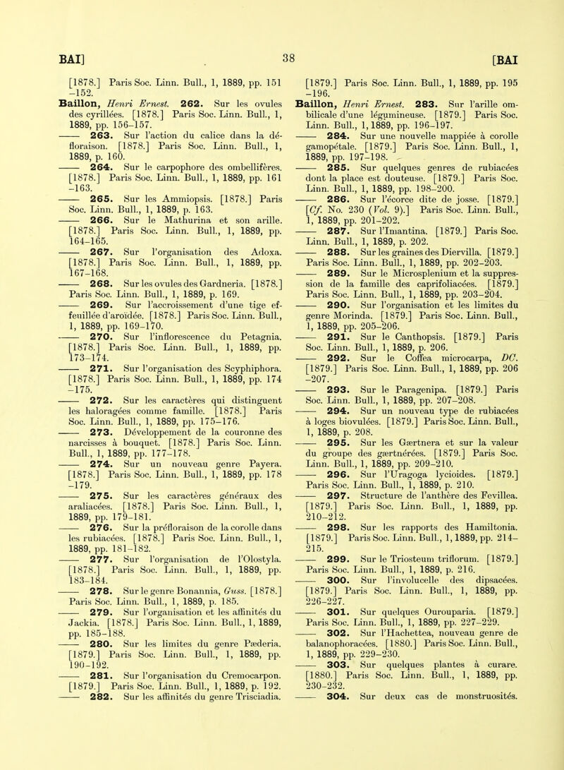 [1878.] Paris Soc. Linn. Bull., 1, 1889, pp. 151 -152. Baillon, Henri Ernest. 262. Sur les ovules des cyrillees. [1878.] Paris Soc. Linn. Bull., 1, 1889, pp. 156-157. 263. Sur Taction du calice dans la d^- floraison. [1878.] Paris Soc. Linn. Bull., 1, 1889, p. 160. 264. Sur le carpophore des ombelliferes. [1878.] Paris Soc. Linn. Bull., 1, 1889, pp. 161 -163. 265. Sur les Ammiopsis. [1878.] Paris Soc. Linn. Bull., 1, 1889, p. 163. 266. Sur le Mathurina et son arille. [1878.] Paris Soc. Linn. Bull., 1, 1889, pp. 164-165. 267. Sur I'organisation des Adoxa. [1878.] Paris Soc. Linn. Bull, 1, 1889, pp. 167-168. 268. Sur les ovules des Gardneria. [1878.] Paris Soc. Linn. Bull., 1, 1889, p. 169. 269. Sur I'accroissement d'une tige ef- feuillee d'aroidee. [1878.] Paris Soc. Linn. Bull., 1, 1889, pp. 169-170. 270. Sur Tinflorescence du Petagnia. [1878.] Paris Soc. Linn. Bull., 1, 1889, pp. 173-174. 271. Sur I'organisation des Scyphiphora. [1878.] Paris Soc. Linn. Bull, 1, 1889, pp. 174 -175. 272. Sur les caracteres qui distinguent les haloragees comme famille. [1878.] Paris Soc. Linn. Bull., 1, 1889, pp. 175-176. 273. D^veloppement de la couronne des narcisses a bouquet. [1878.] Paris Soc. Linn. Bull., 1, 1889, pp. 177-178. 274. Sur un nouveau genre Payera. [1878.] Paris Soc. Linn. Bull, 1, 1889, pp. 178 -179. 275. Sur les caracteres g^neraux des araliac^es. [1878.] Paris Soc. Linn. Bull., 1, 1889, pp. 179-181. 276. Sur la pr^floraison de la corolle dans les rubiacees. [1878.] Paris Soc. Linn. Bull., 1, 1889, pp. 181-182. 277. Sur I'organisation de I'Olostyla. [1878.] Paris Soc. Linn. Bull., 1, 1889, pp. 183-184. 278. Sur le genre Bonannia, 6'i<.ss. [1878.] Paris Soc. Linn. Bull., 1, 1889, p. 185. 279. Sur I'organisation et les affinites du Jackia. [1878.] Paris Soc. Linn. Bull, 1, 1889, pp. 185-188. 280. Sur les limites du genre Psederia. [1879.] Paris Soc. Linn. Bull., 1, 1889, pp. 190-192. 281. Sur I'organisation du Cremocarpon. [1879.] Paris Soc. Linn. Bull., 1, 1889, p. 192. 282. Sur les affinites du genre Trisciadia. [1879.] Paris Soc. Linn. Bull., 1, 1889, pp. 195 -196. Baillon^ Henri Ernest. 283. Snr I'arille om- bilicale d'une legumineuse. [1879.] Paris Soc. Linn. Bull., 1,1889, pp. 196-197. 284. Sur une nouvelle niappiee a coroUe gamopetale. [1879.] Paris Soc. Linn. Bull., 1, 1889, pp. 197-198. - 285. Sur quelques genres de rubiacees dont la place est douteuse. [1879.] Paris Soc. Linn. Bull., 1, 1889, pp. 198-200. 286. Sur I'ecorce dite de josse. [1879.] \Cf. No. 230 {Vol. 9).] Paris Soc. Linn. Bull., 1, 1889, pp. 201-202. 287. Sur rinjantina. [1879.] Paris Soc. Linn. Bull., 1, 1889, p. 202. 288. Sur les graines des Diervilla. [1879.] Paris Soc. Linn. Bull., 1, 1889, pp. 202-203. 289. Sur le Microsplenium et la suppres- sion de la famille des caprifoliacees. [1879.] Paris Soc. Linn. Bull., 1, 1889, pp. 203-204. 290. Sur I'organisation et les limites du genre Morinda. [1879.] Paris Soc. Linn. Bull., 1, 1889, pp. 205-206. 291. Sur le Canthopsis. [1879.] Paris Soc. Linn. Bull., 1, 1889, p. 206. 292. Sur le Coffea microcai-pa, DC. [1879.] Paris Soc. Linn. Bull., 1, 1889, pp. 206 -207. 293. Sur le Paragenipa. [1879.] Paris Soc. Linn. Bull., 1, 1889, pp. 207-208. 294. Sur un nouveau type de rubiacees a loges biovulees. [1879.] Paris Soc. Linn. Bull., 1, 1889, p. 208. 295. Sur les Gtertnera et sur la valeur du groupe des gsertnerees. [1879.] Paris Soc. Linn. Bull., 1, 1889, pp. 209-210. 296. Sur rUragoga lycioides. [1879.] Paris Soc. Linn. Bull., 1, 1889, p. 210. 297. Structure de I'anthere des Fevillea. [1879.] Paris Soc. Linn. Bull., 1, 1889, pp. 210-212. —— 298. Sur les rapports des Hamiltonia. [1879.] Paris Soc. Linn. Bull, 1,1889, pp. 214- 215. 299. Sur le Triosteum triflorum. [1879.] Paris Soc. Linn. Bull., 1, 1889, p. 216. ■ 300. Sur I'involucelle des dipsac^es. [1879.] Paris Soc. Linn. Bull, 1, 1889, pp. 226-227. 301. Sur quelques Ourouparia. [1879.] Paris Soc. Linn. Bull., 1, 1889, pp. 227-229. 302. Sur I'Hachettea, nouveau genre de balanophorac^es. [1880.] Paris Soc. Linn. Bull., 1, 1889, pp. 229-230. 303. Sur quelques plantes a curare. [1880.] Paris Soc. Linn. Bull., 1, 1889, pp. 230-232. —— 304. Sur deux cas de monstruosit^s.