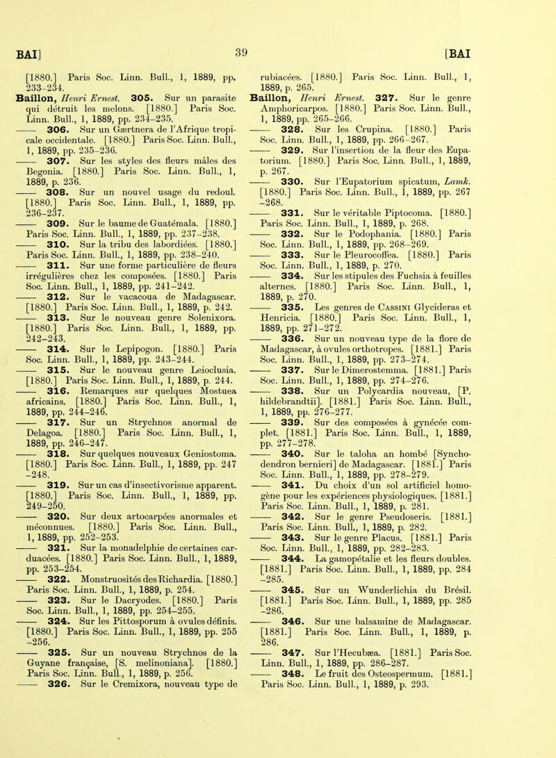 [1880.] Paris Soc. Linn. Bull, 1, 1889, pp. 233-234. Baillon, Henri Ernest. 305. Sur un parasite qui detruit les melons. [1880.] Paris Soc. Linn. Bull., 1, 1889, pp. 234-235. • ■ 306. Sur un Gsertnera de I'Afrique tropi- cals occidentale. [1880.] Paris Soc. Linn. Bull., 1, 1889, pp. 235-236. 307. Sur les styles des fleurs males des Begonia. [1880.] Paris Soc. Linn. Bull., 1, 1889, p. 236. 308. Sur un nouvel usage du redoul. [1880.] Paris Soc. Linn. Bull, 1, 1889, pp. 236-237. 309. Sur le baume de Guatemala. [1880.] Paris Soc. Linn. Bull., 1, 1889, pp. 237-238. 310. Sur la tribu des labordiees. [1880.] Paris Soc. Linn. Bull., 1, 1889, pp. 238-240. 311. Sur une forme particuliere de fleurs irr^gulieres chez les compos^es. [1880.] Paris Soc. Linn. Bull., 1, 1889, pp. 241-242. 312. Sur le vacacoua de Madagascar. [1880.] Paris Soc. Linn. Bull, 1, 1889, p. 242. 313. Sur le nouveau genre Solenixora. [1880.] Paris Soc. Linn. Bull, 1, 1889, pp. 242-243. 314. Sur le Lepipogon. [1880.] Paris Soc. Linn. Bull., 1, 1889, pp. 243-244. 315. Sur le nouveau genre Leioclusia. [1880.] Paris Soc. Linn. Bull, 1, 1889, p. 244. 316. Remarques sur quelques Mostuea africains. [1880.] Paris Soc. Linn. Bull, 1, 1889, pp. 244-246. 317. Sur un Strychnos anormal de Delagoa. [1880.] Paris Soc. Linn. Bull, 1, 1889, pp. 246-247. 318. Sur quelques nouveaux Geniostoma. [1880.] Paris Soc. Linn. Bull, 1, 1889, pp. 247 -248. 319. Sur un cas d'insectivorisme apparent. [1880.] Paris Soc. Linn. Bull, 1, 1889, pp. 249-250. 320. Sur deux artocarpees anormales et meconnues. [1880.] Paris Soc. Linn. Bull, 1,1889, pp. 252-253. 321. Sur la monadelphie de certaines car- duacees. [1880.] Paris Soc. Linn. Bull, 1, 1889, pp. 253-254. 322. Monstruosit^sdesRichardia. [1880.] Paris Soc. Linn. Bull, 1, 1889, p. 254. 323. Sur le Dacryodes. [1880.] Paris Soc. Linn. Bull, 1, 1889, pp. 254-255. 324. Sur les Pittosporum a ovules definis. [1880.] Paris Soc. Linn. Bull, 1, 1889, pp. 255 -256. 325. Sur un nouveau Strychnos de la Guyane fran^aise, [S. melinoniana]. [1880.] Paris Soc. Linn. Bull, 1, 1889, p. 256. 326. Sur le Cremixora, nouveau type de rubiacees. [1880.] Paris Soc. Linn. Bull, 1, 1889, p. 265. Baillon, Henri Ernest. 327. Sur le genre Amphoricarpos. [1880.] Paris Soc. Linn. Bull, 1, 1889, pp. 265-266. -— 328. Sur les Crupina. [1880.] Paris Soc. Linn. Bull, 1, 1889, pp. 266-267. 329. Sur I'insertion de la fleur des Eupa- torium. [1880.] Paris Soc. Linn. Bull, 1, 1889, p. 267. — 330. Sur I'Eupatorium spicatum, Lamk. [1880.] Paris Soc. Linn. Bull, 1, 1889, pp. 267 -268. 331. Sur le v(5ritable Piptocoma. [1880.] Paris Soc. Linn. Bull, 1, 1889, p. 268. 332. Sur le Podophania. [1880.] Paris Soc. Linn. Bull, 1, 1889, pp. 268-269. 333. Sur le Pleurocoffea. [1880.] Paris Soc. Linn. Bull, 1, 1889, p. 270. 334. Sur les stipules des Fuchsia a feuilles alternes. [1880.] Paris Soc. Linn. Bull, 1, 1889, p. 270. 335. Les genres de Cassini Glycideras et Henricia. [1880.] Paris Soc. Linn. Bull, 1, 1889, pp. 271-272. 336. Sur un nouveau type de la flore de Madagascar, a ovules orthotropes. [1881.] Paris Soc. Linn. Bull, 1, 1889, pp. 273-274. 337. Sur le Dimerostemma. [1881.] Paris Soc. Linn. Bull, 1, 1889, pp. 274-276. 338. Sur un Polycardia nouveau, [P. hildebrandtii]. [1881.] Paris Soc. Linn. Bull, 1, 1889, pp. 276-277. 339. Sur des composees a gyn^cee com- plet. [1881.] Paris Soc. Linn. Bull, 1, 1889, pp. 277-278. 340. Sur le taloha an homb^ [Syncho- dendron bernieri] de Madagascar. [1881.] Paris Soc. Linn. Bull, 1, 1889, pp. 278-279. 341. Du choix d'un sol artificiel homo- gene pour les experiences pliysiologiques. [1881.] Paris Soc. Linn. Bull, 1, 1889, p. 281. 342. Sur le genre Pseudoseris. [1881.] Paris Soc. Linn. Bull, 1, 1889, p. 282. 343. Sur le genre Placus. [1881.] Paris Soc. Linn. Bull, 1, 1889, pp. 282-283. 344. La gamopetalie et les fleurs doubles. [1881.] Paris Soc. Linn. Bull, 1, 1889, pp. 284 -285. 345. Sur un Wunderlichia du Br^sil [1881.] Paris Soc. Linn. Bull, 1, 1889, pp. 285 -286. 346. Sur une balsamine de Madagascar. [1881.] Paris Soc. Linn. Bull, 1, 1889, p. 286. 347. Sur I'Hecubffia. [1881.] Paris Soc. Linn. Bull, 1, 1889, pp. 286-287. 348. Le fruit des Osteospermum. [1881.] Paris Soc. Linn. Bull, 1, 1889, p. 293.