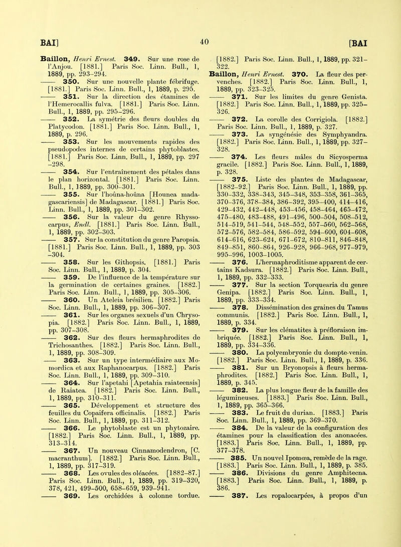 Baillon, Henri Ernest. 349. Sur une rose de I'Anjou. [1881.] Paris Soc. Linn. Bull., 1, 1889, pp. 293-294. 350. Sur une nouvelle plants febrifuge. [1881.] Paris Soc. Linn. Bull., 1, 1889, p. 295. 351. Sur la direction des etamines de I'Hemerocallis fulva. [1881.] Paris Soc. Linn. Bull., 1, 1889, pp. 295-296. 352. La sym^trie des fleurs doubles du Platycodon. [1881.] Paris Soc. Linn. Bull., 1, 1889, p. 296. 353. Sur les mouvements rapides des pseudopodes internes de certains phytoblastes. [1881.] Paris Soc. Linn. Bull., 1, 1889, pp. 297 -298. 354. Sur I'entrainement des petales dans le plan horizontal. [1881.] Paris Soc. Linn. Bull., 1, 1889, pp. 300-301. 355. Sur I'houna-houna [Hounea mada- gascariensis] de Madagascar. [1881.] Paris Soc. Linn. Bull., 1, 1889, pp. 301-302. 356. Sur la valeur du genre Rhysso- carpus, Endl. [1881.] Paris Soc. Linn. Bull., 1, 1889, pp. 302-303. 357. Sur la constitution du genre Paropsia. [1881.] Paris Soc. Linn. Bull., 1, 1889, pp. 303 -304. 358. Sur les Githopsis. [1881.] Paris Soc. Linn. Bull., 1, 1889, p. 304. 359. De I'influence de la temperature sur la germination de certaines graines. [1882.] Paris Soc. Linn. Bull., 1, 1889, pp. 305-306. 360. Un Ateleia bresilien. [1882.] Paris Soc. Linn. Bull., 1, 1889, pp. 306-307. 361. Sur les organes sexuels d'un Chryso- pia. [1882.] Paris Soc. Linn. Bull., 1, 1889, pp. 307-308. 362. Sur des fleurs hermaphrodites de Trichosanthes. [1882.] Paris Soc. Linn. Bull, 1, 1889, pp. 308-309. 363. Sur un type intermediaire aux Mo- mordica et aux Raphanocarpus. [1882.] Paris Soc. Linn. Bull., 1, 1889, pp. 309-310. 364. Sur I'apetahi [Apetahia raiateensis] de Raiatea. [1882.] Paris Soc. Linn. Bull., 1, 1889, pp. 310-311. 365. Developpement et structure des feuilles du Copaifera ofiicinalis. [1882.] Paris Soc. Linn. Bull., 1, 1889, pp. 311-312. 366. Le phytoblaste est un phytozaire. [1882.] Paris Soc. Linn. Bull., 1, 1889, pp. 313-314. 367. Un nouveau Cinnamodendron, [C. macranthum]. [1882.] Paris Soc. Linn. Bull., 1, 1889, pp. 317-319. 368. Les ovules des oleacees. [1882-87.] Paris Soc. Linn. Bull., 1, 1889, pp. 319-320, 378, 421, 499-500, 658-659, 939-941. 369. Les orchidees a colonne tordue. [1882.] Paris Soc. Linn. Bull., 1, 1889, pp. 321- 322. Baillon, Henri Ernest. 370. La fleur des per- venches. [1882.] Paris Soc. Linn. Bull, 1, 1889, pp. 323-325. 371. Sur les limites du genre Genista. [1882.] Paris Soc. Linn. Bull., 1,1889, pp. 325- 326. 372. La corolle des Corrigiola. [1882.] Paris Soc. Linn. Bull., 1, 1889, p. 327. 373. La syngenesie des Symphyandra. [1882.] Paris Soc. Linn. Bull., 1,1889, pp. 327- 328. 374. Les fleurs males du Sicyosperma gracile. [1882.] Paris Soc. Linn. Bull, 1, 1889, p. 328. 375. Liste des plantes de Madagascar, [1882-92.] Paris Soc. Linn. Bull, 1, 1889, pp. 330-332, 338-343, 345-348, 353-358, 361-365, 370-376, 378-384, 386-392, 395-400, 414-416, 429-432, 442-448, 453-456, 458-464, 465-472, 475-480, 483-488, 491-496, 500-504, 508-512, 514-519, 541-544, 548-552, 557-560, 562-568, 572-576, 582-584, 586-592, 594-600, 604-608, 614-616, 623-624, 671-672, 810-811,846-848, 849-851, 860-864, 926-928, 966-968,977-979, 995-996, 1003-1005. 376. L'hermaphroditisme apparent de cer- tains Kadsura. [1882.] Paris Soc. Linn. Bull, 1, 1889, pp. 332-333. 377. Sur la section Torquearia du genre Genipa. [1882.] Paris Soc. Linn. Bull, 1, 1889, pp. 333-334. 378. Dissemination des graines du Tamus communis. [1882.] Paris Soc. Linn. Bull, 1, 1889, p. 334. 379. Sur les cleraatites a prefloraison ira- briquee. [1882.] Paris Soc. Linn. Bull, 1, 1889, pp. 334-336. 380. La polyembryonie du dompte-venin. [1882.] Paris Soc. Linn. Bull, 1, 1889, p. 336. 381. Sur un Bryonopsis a fleurs herma- phrodites. [1882.] Paris Soc. Linn. Bull, 1, 1889, p. 345. 382. La plus longue fleur de la famille des legumineuses. [1883.] Paris Soc. Linn. Bull, 1, 1889, pp. 365-366. 383. Le fruit du durian. [1883.] Paris Soc. Linn. Bull, 1, 1889, pp. 369-370. 384. De la valeur de la configuration des etamines pour la classification des anonacees. [1883.] Paris Soc. Linn. Bull, 1, 1889, pp. 377-378. 385. Un nouvel Ipomoea, remede de la rage. [1883.] Paris Soc. Linn. Bull, 1, 1889, p. 385. 386. Divisions du genre Amphitecna. [1883.] Paris Soc. Linn. Bull, 1, 1889, p. 386. 387. Les ropalocarpees, a propos d'un