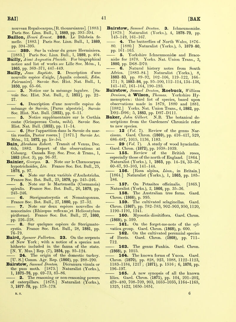 nouveau Ropalocarpus, [R. thouarsianus]. [1883.] Paris Soc. Linn. Bull., 1, 1889, pp. 393-394. Baillon, Henri Ernest. 388. Le Dilobeia fe- melle. [1883.] Paris Soc. Linn. Bull., 1, 1889, pp. 394-395. 389. Sur la valeur du genre Herminiera. [1883.] Paris Soc. Linn. Bull., 1, 1889, p. 404. Bailly, Aime Augustin Placide. For biographical notice and list of works see Lille Soc. Mem., 1, 1865, pp. 369-371, 447-449. Bailly, Jean Baptiste. 2. Description d'une nouvelle esp^;ce d'aigle, [Aquila colsonii, Edm. Fairmaire]. Savoie Soc. Hist. Nat. Bull., 1, 1850, pp. 65-66. 3. Notice sur la mesange lugubre. [Sa- voie Soc. Hist. Nat. Bull., 2, 1851], pp. 22- 27. 4. Description d'une nouvelle espece de mesange de Savoie, [Parus alpestris]. Savoie Soc. Hist. Nat. Bull. (1852), pp. 6-11. 5. Notice supplementaire sur le Certhia costse (Grimpereau Costa, mihi). Savoie Soc. Hist. Nat. Bull. (1852), pp. 11-14. 6. [Sur I'apparition dans la Savoie du mar- tin roselin. Pastor roseus.] [1871.] Savoie Ac. Mem., 12, 1872, pp. liv-lvi. Bain, Abraham Robert. Transit of Venus, Dec. 6 th, 1882. Report of the observations at Cobourg. Canada Roy. Soc. Proc. & Trans., 1, 1883 {Sect. 3), pp. 96-97. Bainier, Georges. 3. Note sur le Chsenocarpus hypotrichoides. Lev. France Soc. Bot. Bull., 25, 1878, p. 97. 4. Note sur deux varietes d'Aschotricha. France Soc. Bot. Bull., 25, 1878, pp. 245-246. 5. Note sur le Martensella (Coemansia) spiralis. France Soc. Bot. Bull., 26, 1879, pp. 245-246. 6. Sterigraatocystis et Nematogonum. France Soc. Bot. Bull., 27, 1880, pp. 27-32. 7. Note sur deux especes nouvelles de mucorinees (Rhizopus reflexusjet Helicostylum piriforme). France Soc. Bot. Bull., 27, 1880, pp. 226-228. 8. Sur quelques especes de Sterigmato- cystis. France Soc. Bot. Bull., 28, 1881, pp. 76-79. Baird, Spencer Fullerton. 23. On the serpents of New York; with a notice of a species not hitherto included in the fauna of the state. [N. Y. Mus.] Rep. (7), 1854, pp. 95-124. 24. The origin of the domestic turkey. [U. S.] Comm. Agr. Rep. (1866), pp. 288-290. Bairstow, Samuel Denton. Dicranura vinula or the puss moth. [1875.] Naturalist (Yorks.), 1, 1875-76, pp. 69-73, 85-86. 2. The reasoning or non-reasoning powers of caterpillars. [1878.] Naturalist (Yorks.), 3, 1877-78, pp. 178-]79. Bairstow, Samuel Denton. 3. Ichneunionidae. [1879.] Naturalist (Yorks.), 4, 1878-79, pp. 145-149, 161-167. 4. The butterflies of North Wales, 1876- 80. [1880.] Naturalist (Yorks.), 5, 1879-80, pp. 161-163. 5. Yorkshire Ichneumonidse and Braco- nidae for 1878. Yorks. Nat. Union Trans., 3, 1880, pp. D68-D70. 6. Natural history notes from South Africa. [1883-84.] Naturalist (Yorks.), 8, 1882- 83, pp. 89-92, 102-106, 119-122, 166- 171; 9, 1883-84, pp. 95-100,112-114, 134-136, 141-147, 161-164, 190-193. Bairstow, Samuel Denton, Roebuck, William Denison, <fc Wilson, Thomas. Yorkshire Hy- menoptera: third list of species, based upon observations made in 1879, 1880 and 1881. [1882.] Yorks. Nat. Union Trans., 4, 1882, pp. D92-D96; 5, 1883, pp. D97-D111. Baker, John Gilbert. N.B. The botanical de- scriptions from the Gardeners' Chronicle refer to new species. 12 {Vol. 7). Review of the genus Nar- cissus. Gard. Chron. (1869), pp. 416-417, 529, 686-687, 1015, 1136, 1183. 29 {Vol. 7). A study of wood hyacinths. Gard. Chron. (1872), pp. 1038-1039. 155. Review of the British roses, especially those of the north of England. [1864.] Naturahst (Yorks.), 1, 1865, pp. 14-24, 33-38, 60-67, 93-103, 141-144. 156. [Rosa alpina. Linn., in Britain.] [1864.] Naturalist (Yorks.), 1, 1865, pp. 185- 186. 157. On Petasites officinalis. [1865.] Naturalist (Yorks.), 2, 1866, pp. 35-36. 158. The Australian tree ferns. Gard. Chron. (1866), p. 995. 159. The cultivated selaginellas. Gard. Chron. (1867), pp. 782-783, 902-903,950,1120, 1190-1191, 1241. 160. Myosotis dissitiflora. Gard. Chron. (1868), p. 599. 161. On the forget-me-nots of the syl- vatica group. Gard. Chron. (1868), p. 600. 162. On the cultivated perennial species of Iberis. Gard. Chron. (1868), pp. 711- 712. 163. The genus Funkia. Gard. Chron. (1868), p. 1015. 164. The known forms of Yucca. Gard. Chron. (1870), pp. 828, 923, 1088, 1122-1123, 1183-1184, 1217; (1871), p. 1516; 6, 1876, pp. 196-197. 165. A new synopsis of all the known lilies. Gard. Chron. (1871), pp. 104, 201-202, 479-480, 708-709, 903, 1033-1035, 1164-1165, 1325, 1422, 1650-1651. R. S. 6