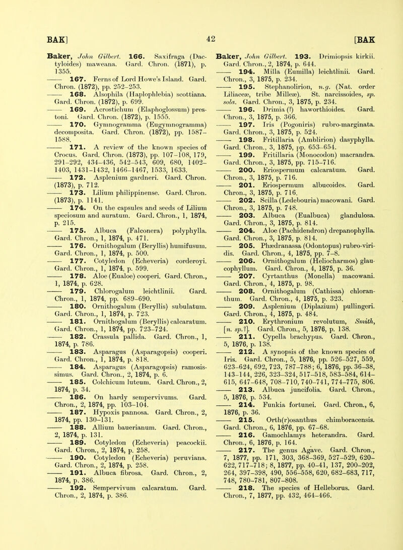 Baker, John Gilbert. 166. Saxifraga (Dac- tyloides) maweana. Gard. Chron. (1871), p. 1355. 167. Ferns of Lord Howe's Island. Gard. Chron. (1872), pp. 252-253. 168. Alsophila (Haplophlebia) scottiana. Gard. Chron. (1872), p. 699. 169. Acrostichuni (Elaphoglossum) pres- toni. Gard. Chron. (1872), p. 1555. 170. Gymnogramraa (Eugymnogramma) deconiposita. Gard. Chron. (1872), pp. 1587- 1588. 171. A review of the known species of Crocus. Gard. Chron. (1873), pp. 107-108, 179, 291-292, 434-436, 542-543, 609, 680, 1402- 1403, 1431-1432, 1466-1467, 1533, 1633. 172. Asplenium gardneri. Gard. Chron. (1873), p. 712. 173. Lilium philippinense. Gard. Chron. (1873), p. 1141. 174. On the capsules and seeds of Lilium speciosum and auratum. Gard. Chron., 1, 1874, p. 215. ——■ 175. Albuca (Falconera) polyphylla. Gard. Chron., 1, 1874, p. 471. 176. Ornithogalum (Beryllis) humifusum. Gard. Chron., 1, 1874, p. 500. 177. Cotyledon (Echeveria) corderoyi. Gard. Chron., 1, 1874, p. 599. 178. Aloe (Eualoe) cooperi. Gard. Chron., 1, 1874, p. 628. 179. Chlorogalum leichtlinii. Gard. Chron., 1, 1874, pp. 689-690. 180. Ornithogalum (Beryllis) subulatum. Gard. Chron., 1, 1874, p. 723. 181. Ornithogalum (Beryllis) calcaratum. Gard. Chron., 1, 1874, pp. 723-724. 182. Crassula pallida. Gard. Chron., 1, 1874, p. 786. 183. Asparagus (Asparagopsis) cooperi. Gard. Chron., 1, 1874, p. 818. 184. Asparagus (Asparagopsis) ramosis- simus. Gard. Chron., 2, 1874, p. 6. 185. Colchicum luteuni. Gard. Chron., 2, 1874, p. 34. 186. On hardy sempervivums. Gard. Chron., 2, 1874, pp. 103-104. 187. Hypoxis pannosa. Gard. Chron., 2, 1874, pp. 130-131. 188. Allium bauerianum. Gard. Chron., 2, 1874, p. 131. 189. Cotyledon (Echeveria) peacockii. Gard. Chron., 2, 1874, p. 258. 190. Cotyledon (Echeveria) peruviana. Gard. Chron., 2, 1874, p. 258. 191. Albuca fibrosa. Gard. Chron., 2, 1874, p. 386. 192. Sempervivum calcaratum. Gard. Chron., 2, 1874, p. 386. Baker, John Gilbert. 193. Drimiopsis kirkii. Gard. Chron., 2, 1874, p. 644. 194. Milla (Eumilla) leichtlinii. Gard. Chron., 3, 1875, p. 234. 195. Stephanolirion, n.g. (Nat. order Liliaceaj, tribe Millese). St. narcissoides, sp. sola. Gard. Chron., 3, 1875, p. 234. 196. Drimia (?) haworthioides. Gard. Chron., 3, 1875, p. 366. 197. Iris (Pogoniris) rubro-marginata. Gard. Chron., 3, 1875, p. 524. 198. Fritillaria (Amblirion) dasyphylla. Gard. Chron., 3, 1875, pp. 653-654. 199. Fritillaria (Monocodon) macrandra. Gard. Chron., 3, 1875, pp. 715-716. 200. Eriosperraum calcaratum. Gard. Chron., 3, 1875, p. 716. 201. Eriospermum albucoides. Gard. Chron., 3, 1875, p. 716. 202. Scilla (Ledebouria) macowani. Gard. Chron., 3, 1875, p. 748. 203. Albuca (Eualbuca) glandulosa. Gard. Chron., 3, 1875, p. 814. 204. Aloe (Pachidendron) drepanophylla. Gard. Chron., 3, 1875, p. 814. 205. Phsedranassa (Odontopus) rubro-viri- dis. Gard. Chron., 4, 1875, pp. 7-8. 206. Ornithogalum (Heliocharmos) glau- cophyllum. Gard. Chron., 4, 1875, p. 36. 207. Cyrtanthus (Monella) macowani. Gard. Chron., 4, 1875, p. 98. 208. Ornithogalum (Cathissa) chloran- thum. Gard. Chron., 4, 1875, p. 323. 209. Asplenium (Diplazium) puUingeri. Gard. Chron., 4, 1875, p. 484. 210. Erythronium revolutum. Smith, [n. sp.t]. Gard. Chron., 5, 1876, p. 138. 211. Cypella brachypus. Gard. Chron., 5, 1876, p. 138. 212. A synopsis of the known species of Iris. Gard. Chron., 5, 1876, pp. 526-527, 559, 623-624, 692, 723, 787-788; 6, 1876, pp. 36-38, 143-144, 226, 323-324,517-518, 583-584, 614- 615, 647-648, 708-710, 740-741, 774-775, 806. 213. Albuca juncifolia. Gard. Chron., 5, 1876, p. 534. 214. Funkia fortunei. Gard. Chron., 6, 1876, p. 36. 215. Orth(r)osanthus chimboracensis. Gard. Chron., 6, 1876, pp. 67-68. 216. Gamochlamys heterandra. Gard. Chron., 6, 1876, p. 164. 217. The genus Agave. Gard. Chron., 7, 1877, pp. 171, 303, 368-369, 527-529, 620- 622, 717-718; 8, 1877, pp. 40-41, 137, 200-202, 264, 397-398, 490, 556-558, 620, 682-683, 717, 748, 780-781, 807-808. 218. The species of Helleborus. Gard. Chron., 7, 1877, pp. 432, 464-466.