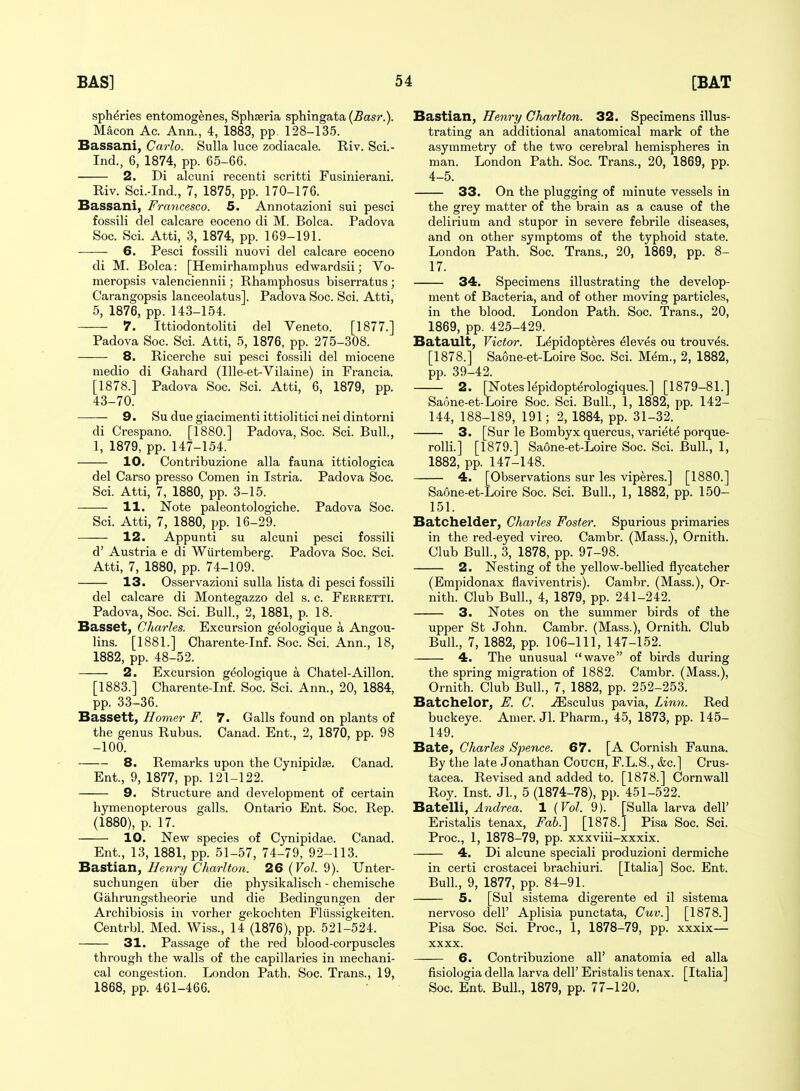 spheries entomogenes, Sphseria sphingata (Basr.). Macon Ac. Ann., 4, 1883, pp. 128-13.5. Bassani, Carlo. Sulla luce zodiacale. Riv. Sci.- Ind., 6, 1874, pp. 65-66. 2. Di alcuni recenti scritti Fusinierani. Riv. Sci.-Ind., 7, 1875, pp. 170-176. Bassani, Francesco. 5. Annotazioni sui pesci fossili del calcare eoceno di M. Bolca. Padova Soc. Sci. Atti, 3, 1874, pp. 169-191. 6. Pesci fossili nuovi del calcare eoceno di M. Bolca: [Hemirhamphus edwardsii; Vo- meropsis valenciennii; Rhamphosus biserratus ; Carangopsis lanceolatus]. Padova Soc. Sci. Atti, 5, 1876, pp. 143-154. 7. Ittiodontoliti del Yeneto. [1877.] Padova Soc. Sci. Atti, 5, 1876, pp. 275-308. 8. Ricerche sui pesci fossili del miocene medio di Gahard (llle-et-Vilaine) in Francia. [1878.] Padova Soc. Sci. Atti, 6, 1879, pp. 43-70. ■ — 9. Su due giacimenti ittiolitici nei dintorni di Crespano. [1880.] Padova, Soc. Sci. Bull., 1, 1879, pp. 147-154. 10. Contribuzione alia fauna ittiologica del Carso presso Comen in Istria. Padova Soc. Sci. Atti, 7, 1880, pp. 3-15. H. Note paleontologiche. Padova Soc. Sci. Atti, 7, 1880, pp. 16-29. 12. Appunti su alcuni pesci fossili d' Austria e di Wiirtemberg. Padova Soc. Sci. Atti, 7, 1880, pp. 74-109. 13. Osservazioni sulla lista di pesci fossili del calcare di Montegazzo del s. c. Ferretti. Padova, Soc. Sci. Bull., 2, 1881, p. 18. Basset, Charles. Excursion g^ologique a Angou- lins. [1881.] Charente-Inf. Soc. Sci. Ann., 18, 1882, pp. 48-52. 2. Excursion geologique a Chatel-Aillon. [1883.] Charente-Inf. Soc. Sci. Ann., 20, 1884, pp. 33-36. Bassett, Homer F. 7. Galls found on plants of the genus Rubus. Canad. Ent., 2, 1870, pp. 98 -100. 8. Remarks upon the Cynipidse. Canad. Ent., 9, 1877, pp. 121-122. 9. Structure and development of certain hymenopterous galls. Ontario Ent. Soc. Rep. (1880), p. 17. 10. New species of C3mipidae. Canad. Ent., 13, 1881, pp. 51-57, 74-79, 92-113. Bastian, I/enry Charlton. 26 {Vol. 9). Unter- suchungen uber die physikalisch - chemische Gahrungstheorie und die Bedingungen der Archibiosis in vorher gekochten Fliissigkeiten. Centrbl. Med. Wiss., 14 (1876), pp. 521-524. 31. Passage of the red blood-corpuscles through the walls of the capillaries in mechani- cal congestion. London Path. Soc. Trans., 19, 1868, pp. 461-466. Bastian, Henry Charlton. 32. Specimens illus- trating an additional anatomical mark of the asymmetry of the two cerebral hemispheres in man. London Path. Soc. Trans., 20, 1869, pp. 4-5. 33. On the plugging of minute vessels in the grey matter of the brain as a cause of the delirium and stupor in severe febrile diseases, and on other symptoms of the typhoid state. London Path. Soc. Trans., 20, 1869, pp. 8- 17. 34. Specimens illustrating the develop- ment of Bacteria, and of other moving particles, in the blood. London Path. Soc. Trans., 20, 1869, pp. 425-429. Batault, Victor. L^pidopteres Aleves ou trouves. [1878.] Saone-et-Loire Soc. Sci. Mem., 2, 1882, pp. 39-42. 2. [Notes lepidopt^rologiques.] [1879-81.] Saone-et-Loire Soc. Sci. Bull., 1, 1882, pp. 142- 144, 188-189, 191; 2, 1884, pp. 31-32. 3. [Sur le Bombyx quercus, variete porque- rolli.] [1879.] Saone-et-Loire Soc. Sci. Bull., 1, 1882, pp. 147-148. 4. [Observations sur les viperes.] [1880.] Saone-et-Loire Soc. Sci. Bull., 1, 1882, pp. 150- 151. Batchelder, Charles Foster. Spurious primaries in the red-eyed vireo. Cambr. (Mass.), Ornith. Club Bull., 3, 1878, pp. 97-98. 2. Nesting of the yellow-bellied flycatcher (Empidonax flaviventris). Cambr. (Mass.), Or- nith. Club Bull, 4, 1879, pp. 241-242. 3. Notes on the summer birds of the upper St John. Cambr. (Mass.), Ornith. Club Bull., 7, 1882, pp. 106-111, 147-152. 4. The unusual wave of birds during the spring migration of 1882. Cambr. (Mass.), Ornith. Club Bull., 7, 1882, pp. 252-253. Batchelor, E. C. -ffisculus pavia. Linn. Red buckeye. Amer. Jl. Pharm., 45, 1873, pp. 145- 149. Bate, Charles Spence. 67. [A Cornish Fauna. By the late Jonathan Couch, F.L.S., &c.] Crus- tacea. Revised and added to. [1878.] Cornwall Roy. Inst. Jl., 5 (1874-78), pp. 451-522. Batelli, Andrea. 1 {Vol. 9). [Sulla larva dell' Eristalis tenax. Fab.] [1878.] Pisa Soc. Sci. Proc, 1, 1878-79, pp. xxxviii-xxxix. 4. Di alcune speciali produzioni dermiche in certi crostacei brachiuri. [Italia] Soc. Ent. Bull., 9, 1877, pp. 84-91. 5. [Sui sistema digerente ed il sistema nervoso dell' Aplisia punctata, Cuv.] [1878.] Pisa Soc. Sci. Proc, 1, 1878-79, pp. xxxix— xxxx. 6. Contribuzione all' anatomia ed alia fisiologia della larva dell' Eristalis tenax. [Italia] Soc. Ent. Bull., 1879, pp. 77-120,