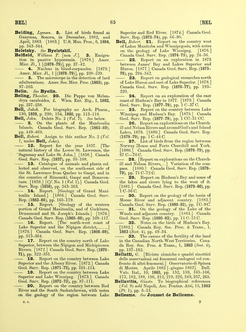 Belding, Lyman. 5. List of birds found at Guaymas, Sonora, in December, 1882, and April, 1883. [1883.] U.S. Mus. Proc, 6, 1884, pp. 343-344. Beletsky. See Byeletskii. Belfield, William T. [non /.]. 3. Emigra- tion in passive hypersemia. [1878.] Amer. Micr. Jl., 1 [(1878-79)], pp. 37-42. 4. Nucleus in blood-corpuscles. [1879.] Amer. Micr. Jl., 1 [(1878-79)], pp. 238-239. 5. The microscope in the detection of lard adulterations. Amer. Soc. Micr. Proc. (1883), pp. 97-103. Belin. See Byelin. Beling, Theodor. 20. Die Puppe von Melan- drya caraboides, L. Wien. Ent. Ztg., 1, 1882, pp. 257-258. Bell, Jakob. For biography see Arch. Pharm., 150, 1859, p. 220; 154, 1860, pp. 113-118. Bell, John. Delete No. 2 (Vol. 7). See below. 2. On the plants of the Manitoulin Islands. Canada Geol. Surv. Rep. (1866-69), pp. 449-469. Bell, Robert. Assign to this author No. 2 (Vol. 7, under Bell, John). 12. Report for the year 1857. [The natural history of the Lower St. Lawrence, the ' Saguenay and Lake St. John.] [1858.] Canada Geol. Surv. Rep. (1857), pp. 95-108. 13. Catalogue of animals and plants col- lected and observed, on the south-east side of the St. Lawrence from Quebec to Gaspe, and in the counties of Rimouski, Gaspe and Bonaven- ture. [1859.] [(7/No. 1 (FoZ. 1).] Canada Geol. Surv. Rep. (1858), pp. 243-263. 14. Report. [Geology of Grand Mani- toulin Island.] [1866.] Canada Geol. Surv. Rep. (1863-66), pp. 165-179. 15. Report. [Geology of the western portion of Grand Manitoulin, and of Cockburn, Drummond and St. Joseph's Islands.] [1870.] Canada Geol. Surv. Rep. (1866-69), pp. 109-117. 16. Report. [The nortli-west coast of Lake Superior and the Nipigon district, ] [1870.] Canada Geol. Surv. Rep. (1866-69), pp. 313-364. 17. Report on the country north of Lake Superior, between the Nipigon and Michipicoten Rivers. [1872.] Canada Geol. Surv. Rep. (1870- 71), pp. 322-351. 18. Report on the country between Lake Superior and the Albany River. [1872.] Canada Geol. Surv. Rep. (1871-72), pp. 101-114. 19. Report on the country between Lake Superior and Lake Winnipeg. [1873.] Canada Geol. Surv. Rep. (1872-73), pp. 87-111. 20. Report on the country between Red River and the South Saskatchewan, with notes on the geology of the region between Lake Superior and Red River. [1874.] Canada Geol. Surv. Rep. (1873-74), pp. 66-90. Bell, Robert. 21. Report on the country west of Lakes Manitoba and Winnipegosis, with notes on the geology of Lake Winnipeg. [1876.] Canada Geol. Surv. Rep. (1874-75), pp. 24-56. 22. Report on an exploration in 1875 between James' Bay and Lakes Superior and Huron. [1877.] Canada Geol. Surv. Rep. (1875- 76), pp. 294-342. 23. Report on geological researches north of Lake Huron and east of Lake Superior. [1878.] Canada Geol. Surv. Rep. (1876-77), pp. 193- 220. 24. Report on an exploration of the east coast of Hudson's Bay in 1877. [1879.] Canada Geol. Surv. Rep. (1877-78), pp. 1 C-37 C. 25. Report on the country between Lake Winnipeg and Hudson's Bay. [1879.] Canada Geol. Surv. Rep. (1877-78), pp. 1 CC-31 CC. 26. Report on explorations on the Church- ill and Nelson Rivers and around God's and Island Lakes, 1879. [1880.] Canada Geol. Surv. Rep. (1878-79), pp. 1 C-44 C. 27. List of birds from the region between Norway House and Forts Churchill and York. [1880.] Canada Geol. Surv. Rep. (1878-79), pp. 67 C—70 C. 28. [Report on explorations on the Church- ill and Nelson Rivers,..,] Variation of the com- pass. [1880.] Canada Geol. Surv. Rep. (1878- 79), pp. 71 C-72C. 29. Report on Hudson's Bay and some of the lakes and rivers lying to the west of it. [1881.] Canada Geol. Surv. Rep. (1879-80), pp. 1 C-56 C. 30. Report on the geology of the basin of Moose River and adjacent country. [1883.] Canada Geol. Surv. Rep. (1880-82), pp. 1C-9C. 31. On the geology of the Lake of the Woods and adjacent country. [1883.] Canada Geol. Surv. Rep. (1880-82), pp. 11 C-15C. 32. Notes on the birds of Hudson's Bay. [1882.] Canada Roy. Soc. Proc. & Trans., 1, 1883 {Sect. 4), pp. 49-54. 33. The causes of the fertility of the land in the Canadian North-West Territories. Cana- da Roy. Soc. Proc. &, Trans., 1, 1883 {Sect. 4), pp. 157-162. Bellatti, G. [Riviste sismiche e quadri sinottici delle osservazioni sui fenomeni endogeni col con- fronto di altri fenomeni.] Osservatorio di Spinea di Mestre. Aprile 1882 [-giugno 1883]. Bull. Vulc. Ital., 10, 1883, pp. 152, 159, 165-166, 173, 182, 188, 196, 212, 219, 226, 249,257, 265. Bellavitis, Giusto. To biographical references { Vol. 9) add Napoli, Acc. Pontan. Atti, 15, 1883 {Pt. 1), pp. 5-13. Bellesme. See Jousset de Bellesme. K. S. 9