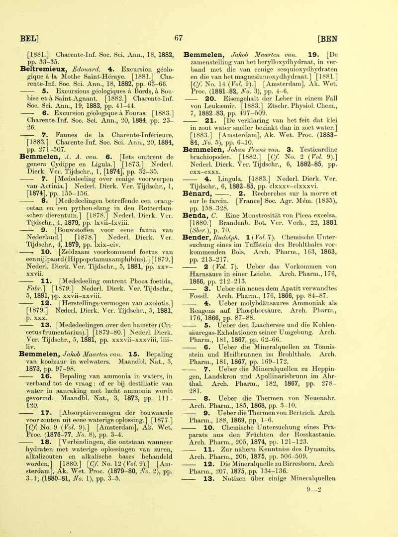[1881.] Charente-Inf. Soc. Sci. Ann., 18, 1882, pp. 33-35. Beltremieux, Edouai-d. 4. Excursion geolo- gique a la Mothe Saint-Heraye. [1881.] Cha- rente-Inf. Soc. Sci. Ann., 18, 1882, pp. 63-66. 5. Excursions geologiques a Bords, a Sou- bise et a Saint-Agnant. [1882.] Charente-Inf. Soc. Sci. Ann., 19, 1883, pp. 41-44. — 6. Excursion geologique a Fouras. [1883.] Charente-Inf. Soc. Sci. Ann., 20, 1884, pp. 23- 26. 7. Faunes de la Charente-Inferieure, [1883.] Charente-Inf. Soc. Sci. Ann., 20, 1884, pp. 271-507. Bemmelen, A. A. van. 6. [lets omtrent de genera Cydippe en Ligula.] [1873.] Nederl. Dierk. Ver. Tijdschr., 1, [1874], pp. 32-35. 7. [Mededeeling over eenige voorwerpen van Actinia.] Nederl. Dierk. Ver. Tijdschr., 1, [1874], pp. 155-156. 8. [Mededeelingen betreffende een orang- oetan en een python-slang in den Rotterdam- schen dierentuin.] [1878.] Nederl. Dierk. Ver. Tijdschr., I, 1879, pp. Ixvii-lxviii. 9. [BouwstofFen voor eene fauna van Nederland.] [1878.] Nederl. Dierk. Ver. Tijdschr., 4, 1879, pp. Ixix-civ. ' ' 10. [Zeldzaam voorkouimend foetus van een nij Ipaard (Hippopotamus amphibius). ] [1879.] Nederl. Dierk. Ver. Tijdschr., 5, 1881, pp. xxv- xxvii. 11. [Mededeeling omtrent Phoca foetida, Fabr.] [1879.] Nederl. Dierk. Ver. Tijdschr., 5, 1881, pp. xxvii-xxviii. 12. [Herstellings-vermogen van axolotls.] [1879.] Nederl. Dierk. Ver. Tijdschr., 5, 1881, p. XXX. 13. [Mededeelingen over den hamster (Cri- cetus frumentarius).] [1879-80.] Nederl. Dierk. Ver. Tijdschr., 5, 1881, pp. xxxvii-xxxviii, liii- liv. Bemmelen, Jakob Maarten van. 15. Bepaling van koolzuur in welwaters. Maandbl. Nat., 3, 1873, pp. 97-98. 16. Bepaling van ammonia in waters, in verband tot de vraag: of er bij destillatie van tanraking met lucht ammc Maandbl. Nat., 3, 1873, pp. water in aanraking met lucht ammonia wordt gevormd. Maandbl. Nat., 3, 1873, pp. 111- 120. — 17. [Absorptievermogen der bouwaarde voor zouten uit eene waterige oplossing.] [1877.] [Cf. No. 9 (Vol. 9).] [Amsterdam], Ak. Wet. Proc. (1876-77, JVo. 8), pp. 3-4. — 18. [Verbindingen, die ontstaan wanneer hydraten met waterige oplossingen van zuren, alkalizouten en alkalische bases behandeld worden.] [1880.] [(7/No. 12 (Fo^. 9).] [Am- sterdam], Ak. Wet. Proc. (1879-80, No. 2), pp. 3-4; (1880-81, No. 1), pp. 3-5. Bemmelen, Jakob Maarten van. 19. [De zamenstelling van het berylloxydhydraat, in ver- band met die van eenige sesquioxydhydraten en die van het magnesiumoxydhydraat.] [1881.] [Cf. No. 14 (Vol. 9).] [Amsterdam], Ak. Wet. Proc. (1881-82, No. 3), pp. 4-6. 20. Eisengehalt der Leber in einem Fall von Leukiiemie. [1883.] Ztsclir. Physiol. Chem., 7, 1882-83, pp. 497-509. 21. [De verklaring van het feit dat klei in zout water sneller bezinkt dan in zoet water.] [1883.] [Amsterdam], Ak. Wet. Proc. (1883- 84, No. 5), pp. 6-10. Bemmelen, Johan Frans van. 3. Testicardine brachiopoden. [1882.] [Cf. No. 2 {Vol. 9).] Nederl. Dierk. Ver. Tijdschr., 6, 1882-85, pp. cxx-cxxx. 4. Lingula. [1883.] Nederl. Dierk. Ver. Tijdschr., 6, 1882-85, pp. clxxxv-clxxxvi. Benard, . 2. Recherches sur la morve et sur le farcin. [France] Soc. Agr. Mem. (1835), pp. 158-328. Benda, C. Eine Monstrositiit von Picea excelsa. [1880.] Brandenb. Bot. Ver. Verb., 22, 1881 \Sber. ), p. 70. Bender, Rudolph. 1 ( Vol. 7). Chemische Unter- suchung eines im Tuifstein des Brohlthales vor- kommenden Bols. Arch. Pharm., 163, 1863, pp. 213-217. 2 (Vol. 7). Ueber das Vorkommen von Harnsaure in einer Leiche. Arch. Pharm., 176, 1866, pp. 212-213. 3. Ueber ein neues dem Apatit verwandtes Fossil. Arch. Pharm., 176, 1866, pp. 84-87. 4. Ueber molybdansaures Ammoniak als Reagens auf Phosphorsaure. Arch. Pharm., 176, 1866, pp. 87-88. 5. Ueber den Laachersee und die Kohlen- sauregas-Exhalationen seiner Umgebung. Arch. Pharm., 181, 1867, pp. 62-66. 6. Ueber die Mineralquellen zu Tonnis- stein und Heilbrunnen im Brohlthale. Arch. Pharm., 181, 1867, pp. 169-172. 7. Ueber die Mineralquellen zu Heppin- gen, Landskron und ApoUinarisbrunn im Ahr- thal. Arch. Pharm., 182, 1867, pp. 278- 281. 8. Ueber die Thermen von Neuenahr. Arch. Pharm., 185, 1868, pp. 5-10. 9. Ueber die Thermen von Bert rich. Arch. Pharm., 188, 1869, pp. 1-6. 10. Chemische Untersuchung eines Pra- parats aus den Friichten der Rosskastanie. Arch. Pharm., 205, 1874, pp. 121-123. 11. Zur nahern Kenntniss des Dynamits. Arch. Pharm., 206, 1875, pp. 506-509. 12. Die Mineralquelle zuBirresboru. Arch Pharm., 207, 1875, pp. 134-136. 13. Notizen iiber einige Mineralquellen 9—2