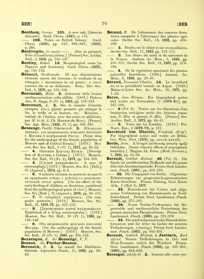 Bentham, George. 101. A new oak, [Quercus skinneri]. Gard. Chron. (1841), p. 116. 102. Notes on British botany. Gard. Chron. (1858), pp. 847, 862-863; (1859), p. 266. Bentivoglio, {le comte) . [Sur un guepard, Feli.s (Cynailurus) jubata.] [France] Soc. Acclim. Bull., 3, 1866, pp.'106-107. Bentley, Robert. 13. Morpliological cases [in Papaver and Lonicera]. Gard. Chron. (1859), pp. 725-726. Benucci, Ferdinando. Di una dimostrazione ritenuta nuova del teorema: le mediane di un triangolo s' incontrano in un punto; e nuovi teoremi che se ne deducono. Nota. Riv. Sci.- Ind., 8, 1876, pp. 152-156. Benvenisti, Moise. 9. Attinenze delle lesioni cardiaco-arteriose coUa sifilide. [1881.] Padova Acc. N. Saggi, 9 {Pt. 1), 1883, pp. 159-183. Benvenuti, A. 2. Sur la cuscute (Cuscuta europsea, Lin.), plante parasite qui attaque le lin, le tre.fle et la luzerne, etc. Memoire... traduit de I'italien, avec des notes et additions, par M. le dr. J. Ch. Herpin (de Metz). [France] Soc. Agr. Mem. (1850, Pt. 1), pp. 338-360. Benzengr, Vasllil Nlkolaevlch,. 3. H'fccKO.ibKO jiaHKHxt ;i;.ia aHTponcioriii H;.eHCKaro Hace.iieHifl r. MocKBH ir ueHTpa-iitHoa Poccin. [Some data for the anthropology of the female population of Moscow and of Central Russia.] [1870.] Mos- cow, Soc. Sci. Bull, 9 (Pt. 1), 1871, pp. 48-52. 4. Oniicauie Kopeima Eaynje. [Descrip- tion of Kaunde, a Corean.] [1873.] Moscow, Soc. Sci. Bull, 10 {No. 2), 1874, pp. 104-105. 5. [CiyHaft MiiKpoii,e(})a.![ii[. A case of microcephaly.] [1877.] Moscow, Soc. Sci. [Bull.], 31 {Apj)end.), 1878, pp. 6-9. 6. 0 B.iiHHiii uirraHia B'Ij paHHeM'f. Boapacrt Ha iipop'iaaHie 3y6oBT, y pe6eHKa Cb aHTponcio- riniecKOK T01KH :5pi;Hi>[. [On the effect of the early feeding of children on dentition, considered from the anthropological point of view.] Moscow, Soc. Sci. [Bull.], 3l_{Apjje7id.), 1878, pp. 98-111. 7. 0 c.io;khlixi> iioprpeTax'i,. [On com- posite portraits.] [1878.] Moscow, Soc. Sci. Bull, 31, 1878-79, pp. 222-223. 8. [JI,eMOHCTpanifl ajiiBofi MiiKpone4iajiKii. Exhibition of a living microcephalus.] [1879.] Moscow, Soc. Sci. Bull., 35 (Pt. 1), 1880, pp. 136-140. 9. 06t. aHTpoiio.ioriii jKCHCKaro nacejieHiH MocKBLi. [On the anthropology of the female population of Moscow.] [1879.] Moscow, Soc. Sci. Bull., 35 {Pf. 1), 1880, pp. 204-219. Benzengue, B. See Benzengr, V. N. Benzon. See Fischer-Benzon. Beraneck, G. 2. Le massif des Diablerets. Schweiz. Alpenclub .Jbuch., 17, 1882, pp. 30- 45. Beraud^ E. De I'alternance des essences fores- tieres comparee a Talternance des plaiites agri- coles. Sarthe Soc. Bull., 13, 1858, pp. 486- 499. 2. Etudes sur le chene et sur ses auxiliaires. Sarthe Soc. Bull., 17, 1863, pp. 133-174. 3. Les dunes du nord et du sud-ouest de la France. Amiens, Ac. Mem., 5, 1866, pp. 485-519; Sarthe Soc. Bull., 19, 1867, pp. 473- 496. 4, De la vegetation spontanee des plantes naturelles forestieres. [1866.] Amiens, Ac. Mem., 6, 1868, pp. 29-58. Beraud, Toussaint Charles. 13. Le brouillard sec et sa periodicite vernale en Anjou. [1869.] Maine-et-Loire Soc. Ac. Mem., 26, 1871, pp. 1-10. Berce, Jemi Etienne. For biographical notice and works see Naturaliste, [1 (1879-81)], pp. 167-168. 8 (Vol. 9). Notice sur les educations d'un bombycien sericigene metis des Attacus yama- mai, G.-Men. et pernyi, G.-Men. [France] Soc. Acclim. Bull., 2, 1875, pp. 40-42. 9. Notes sur les Xanthia. [1878.] Pet. Nouv. Ent., 2 (1876-79), p. 217. Berchtold von Uhercic, Friedrich {Graf). For biographical notice and works see Bohm. Ges. Wiss. Jber. (1876), pp. xxxvii-xxxviii. Berde, Aron. A leveg^i nyirkossag nemely egalji befolyasa. [Some climatic effects of atmospheric humidity.] Magyar Ak. Ertes. {Math. Termesz.), 1, 1860, pp. 45-64. Berendt, Gottlieb Michael. 30 {Vol. 9). Die Sande im norddeutschen Tieflande und die grosse diluvialeAbschmelzperiode. Preuss. Geol. L8,ndes- anst. Jbuch. (1881), pp. 482-495. 32. Die Umgegeud von Berlin. AUgemeine Erlauterungen zur geognostisch-agronomischen Karte derselben. Preuss. Thiiring. Geol. Karte Abh., 2 {Ilefi 3), 1877. 33. Riesenkessel bei Uelzen und allge- meine Verbreitung von Riesenkesseln in Nord- deutschland. Preuss. Geol. Landesanst. Jbuch. (1880), pp. 275-281. 34. Neues Tertiar-Vorkommen bei Rii- genwalde und muthmassliche Fortsetzung der grossen russischen Phosphoritzone. Preuss. Geol. Landesanst. Jbuch. (1880), pp. 282-289. 35. Die markischpommersche Braunkohlen- formation und ihr Alter im Lichte der neueren Tiefbohrungen. (Auszug.) Preuss. Geol. Landes- anst. Jbuch. (1883), pp. 643-651. Berendt, Gottlieb Michael, & Jentzsch, Karl Alfred. Neuere Tiefbohrungen in Ost- und West-Preussen ostlich der Weichsel. Preuss. Geol. Landesanst. Jbuch. (1882), pp. 325-403; (1883), pp. 652-653. Berenger, Adolfo di. 2. Intorno alle cause pre-