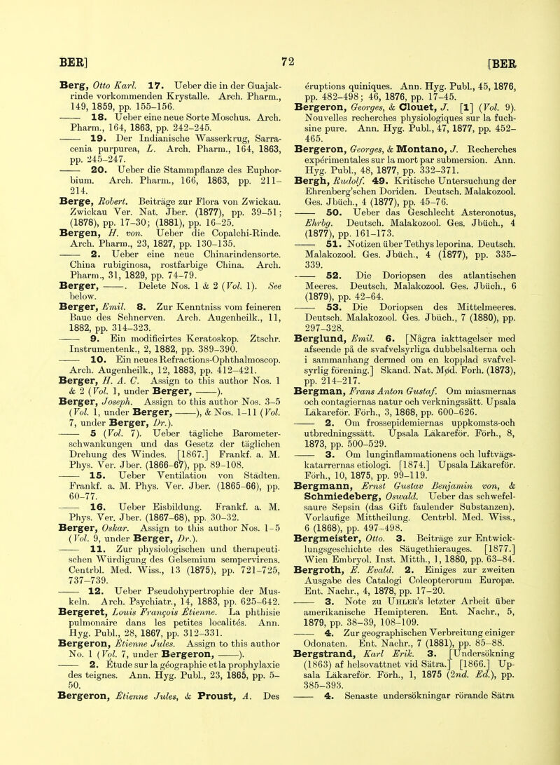 Rerg, Otto Karl. 17. Ueber die in der Guajak- rinde vorkommenden Krystalle. Arch. Pharm., 149, 1859, pp. 155-156. 18. Ueber eine neue Sorte Moschus. Arch. Pharm., 164, 1863, pp. 242-245. 19. Der Indianische Wasserkrug, Sarra- cenia purpurea, L. Arch. Pharm., 164, 1863, pp. 245-247. 20. Ueber die Stammpflanze des Euphor- bium. Arch. Pharm., 166, 1863, pp. 211- 214. Berge, Robert. Beitrage zur Flora von Zwickau. Zwickau Ver. Nat. Jber. (1877), pp. 39-51; (1878), pp. 17-30; (1881), pp. 16-25. Bergen, H. von. Ueber die Copalchi-Rinde. Arch. Pharm., 23, 1827, pp. 130-135. 2. Ueber eine neue Chinarindensorte. China rubiginosa, rostfarbige China. Arch. Pharm., 31, 1829, pp. 74-79. Berger, . Delete Nos. 1 & 2 {Vol. 1). See below. Berger, Emil. 8. Zur Kenntniss vom feineren Baue des Sehnerven. Arch. Augenheilk., 11, 1882, pp. 314-323. 9. Ein modificirtes Keratoskop. Ztschr. Instrumentenk., 2, 1882, pp. 389-390. 10. Ein neuesRefractions-Ophthalmoscop. Arch. Augenheilk., 12, 1883, pp. 412-421. Berger, //. A. C. Assign to this author Nos. 1 & 2 (Vol. 1, under Berger, ). Berger, Joseph. Assign to this author Nos. 3-5 (Vol. 1, under Berger, ), & Nos. 1-11 {Vol. 7, under Berger, Dr.). 5 {Vol. 7). Ueber tagliche Barometer- schwankungen und das Gesetz der tiiglichen Drehung des Windes. [1867.] Frankf. a. M. Phys. Ver. Jber. (1866-67), pp. 89-108. 15. Ueber Ventilation von Stadten. Frankf. a. M. Phys. Ver. Jber. (1865-66), pp. 60-77. 16. Ueber Eisbildung. Frankf. a. M. Phys. Ver. Jber. (1867-68), pp. 30-32. Berger, Oskar. Assign to this author Nos. 1-5 {Vol. 9, under Berger, Dr.). 11. Zur physiologischen und therapeuti- schen Wiirdigung des Gelsemium sempervirens. Centrbl. Med. Wiss., 13 (1875), pp. 721-725, 737-739. 12. Ueber Pseudohypertrophie der Mus- keln. Arch. Psychiatr., 14, 1883, pp. 625-642. Bergeret, Louis Francois £tienne. La phthisie pulmonaire dans les petites locahtes. Ann. Hyg. Publ., 28, 1867, pp. 312-331. Bergeron, £tienne Jules. Assign to this author No. 1 (Vol. 7, under Bergeron, ). 2. Etudesurlageographieetlaprophylaxie des teignes. Ann. Hyg. Publ., 23, 1865, pp. 5- 50. Bergeron, £tienne Jules, & Proust, A. Des eruptions quiniques. Ann. Hyg. Publ., 45, 1876, pp. 482-498; 46, 1876, pp. 17-45. Bergeron, Georges, & Clouet, J. [1] {Vol. 9). Nouvelles recherches physiologiques sur la fuch- sine pure. Ann. Hyg. Publ, 47, 1877, pp. 452- 465. Bergeron, Georges, & Montano, J. Recherches exp^rimentales sur la mort par submersion. Ann. Hyg. Publ., 48, 1877, pp. 332-371. Bergh, Rudolf. 49. Kritische Untersuchung der Ehrenberg'schen Doriden. Deutsch. Malakozool. Ges. Jbiich., 4 (1877), pp. 45-76. 50. Ueber das Geschleclit Asteronotus, Ehrhg. Deutsch. Malakozool. Ges. Jbuch., 4 (1877), pp. 161-173. 51. Notizen liber Tethys leporina. Deutsch. Malakozool. Ges. Jbiich., 4 (1877), pp. 335- 339. 52. Die Doriopsen des atlantischen Meeres. Deutsch. Malakozool. Ges. Jbiich., 6 (1879), pp. 42-64. •—— 53. Die Doriopsen des Mittelmeeres. Deutsch. Malakozool. Ges. Jbiich., 7 (1880), pp. 297-328. Berglund, Emil. 6. [Nagra iakttagelser med afseende p§, de svafvelsyrliga dubbelsalterna och i sammanhang dermed om en kopplad svafvel- svrlig forening.] Skand. Nat. M^d. Forh. (1873), pp. 214-217. Bergman, Frans Anton Gustaf. Om miasmernas och contagiernas natur och verkningssatt. Upsala Lakarefor. Forh., 3, 1868, pp. 600-626. 2. Om frossepidemiernas uppkomsts-och utbredningssatt. Upsala Lakarefor. Forh., 8, 1873, pp. 500-529. 3. Om lunginflammationens och luftvags- katarrernas etiologi. [1874.] Upsala Lakarefor. Forh., 10, 1875, pp. 99-119. Bergmann, Ernst Gustav Benjamin von, & Schmiedeberg, Oswald. Ueber das schwefel- saure Sepsin (das Gift faulender Substanzen). Vorlaufige Mittheilung. Centrbl. Med. Wiss., 6 (1868), pp. 497-498. Bergmeister, Otto. 3. Beitrage zur Entwick- lungsgeschichte des Saugethierauges. [1877.] Wien Embryol. Inst. Mitth., 1, 1880, pp. 63-84. Bergroth, E. Evald. 2. Einiges zur zweiten Ausgabe des Catalogi Coleopterorum Europse. Ent. Nachr., 4, 1878, pp. 17-20. 3. Note zu Uhler's letzter Arbeit iiber amerikanische Hemipteren. Ent. Nachr., 5, 1879, pp. 38-39, 108-109. 4. Zur geographischen Verbreitung einiger Odonaten. Ent. Nachr., 7 (1881), pp. 85-88. Bergstrand, Karl Erik. 3. [Undersijkning (1863) af helsovattnet vid Siitra.] [1866.] Up- sala Lakarefor. Forh., 1, 1875 {2nd. Ed.), pp. 385-393. 4. Senaste undersbkningar rorande Satra