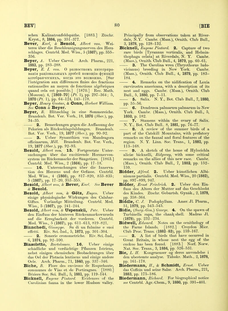 schen Kalinatronfeldspathe. [1883.] Ztschr. Kryst., 8, 1884, pp. 351-377. Bever, Karl, & Bezold, Albert von. Wei- teres liber die Beschleunigungsnerven des Herz- schlages. Centrbl. Med. Wiss., 5 (1867), pp. 355- 356. Beyer, A. Ueber Car vol. Arch. Pharm., 221, 1883, pp. 283-288. Beyer, E. I. von. 0 paaHocxHOMi) imrerpiipo- Baniii pai],ioHa.ii.Hi>ixi) Jipodefi iiOMOui,iio (j)yHKU,ii1 a-iredpaiiiiecKiixt, Korjia 9to bosmohcho. [Sur I'integration aux differences finies des fractions I'ationnelles au moyen de fonctions algebriques quand cela est possible.] [1870.] Rec. Math. (Moscou), 4, [1869-70] {Pt. 1), pp. 297-364; 5, 1870 1), pp. 64-124, 145-178. Beyer, Henry Gustav, & Conn, Herbert William. See Conn & Beyer. Beyer, K. Blitzschlag in eine Sommereiche. Brandenb. Bot. Ver. Verh., 18, 1876 {Sber.), pp. 34-35. 2. Bemerkungen gegen die Auffassung der Pelorien als Riickschlagsbildungen. Brandenb. Bot. Ver. Verh., 19, 1877 {Sber.), pp. 90-92. 3. Ueber Synanthien von Mandragora officinarum. Mill. Brandenb. Bot. Ver. Verh., 19, 1877 {Sber.), pp. 92-93. Bezold, Albert von. 15. Fortgesetzte Unter- suchungen iiber das excitirende Herznerven- system im Riickenmarke der Saugetiere. [1863.] Centrbl. Med. Wiss., 2 (1864), pp. 17-18. 16. Untersuchungen iiber die Innerva- tion des Herzens und der Gefasse. Centrbl. Med. Wiss., 4 (1866), pp. 817-820, 833-835; 5 (1867), pp. 17-20, 353-355. Bezold, Albert von, & Bever, Karl. .S'^e Bever 6 Bezold. Bezold, Albert von, & Gotz, Eugen. Ueber einige physiologische Wirkungen des Calabar- G-iftes. Vorlaufige Mitteilung. Centrbl. Med. Wiss., 5 (1867), pp. 241-244. Bezold, Albert von, & Uspenskil, Petr. Ueber den Einiluss der hinteren Ruckenmarkswurzeln auf die P]rregbarkeit der vorderen. Centrbl. Med. Wiss., 5 (1867), pp. 611-613, 819-821. Bianchedi, Giuseiife. Su di un fulmine e suoi efFetti. Riv. Sci.-Ind., 5, 1873, pp. 301-304. — 2. Sonerie cronometriche. Riv. Sci.-Ind., 6, 1874, pp. 92-100. Biasoletto, Bartolomeo. 16. Ueber einige schadliche und verdiichtige Pflanzen Istriens, nebst einigen chemischen Beobachtungen liber das Oel der Pistacia lentiscus und einige andere Oele. Arch. Pharm., 71, 1840, pp. 337-346. Biche, B. Flore des environs de Roqueliaute, communes de Vias et de Portiragnes. [1880.] B(5ziers Soc. Sci. Bull, 5, 1881, pp. 119-144. Bicknell, Eugene Pintard. Evidences of the Carolinian fauna in the lower Hudson valley. Principally from observations taken at River- dale, N.Y. Cambr. (Mass.), Ornith. Club Bull., 3, 1878, pp. 128-132. Bicknell, Eugene Pintard. 2. Capture of two rare birds [Tyrannus verticalis, and Helmin- thophaga celata] at Riverdale, N. Y. Cambr. (Mass.), Ornith. Club Bull., 4, 1879, pp. 60-61. 3. The Carolina wren (Thryothorus ludo- vicianus) breeding in New York. Cambr. (Mass.), Ornith. Club Bull., 4, 1879, pp. 183- 184. 4. Remarks on the nidification of Loxia curvirostra americana, with a description of its nest and eggs. Cambr. (Mass.), Ornith. Club Bull., 5, 1880, pp. 7-11. 5. Salix. N. Y., Bot. Club Bull., 7,1880, pp. 55-56. 6. Dendroeca palmarum palmarum in New York. Cambr. (Mass.), Ornith. Club Bull., 5, 1880, p. 182. 7. Stamens within the ovary of Salix. N. Y., Bot. Club Bull.. 8, 1881, pp. 76-77. 8. A review of the summer birds of a part of the Catskill Mountains, with prefatory remarks on the faunal and floral features of the region. N. Y. Linn. Soc. Trans., 1, 1882, pp. 113-168. 9. A sketch of the home of Hylocichla alicise bicknelli, Ridgtvay, with some critical remarks on the allies of this new race. Cambr. (Mass.), Ornith. Club Bull., 7, 1882, pp. 152- 159. Bidder, Alfred. 2. Ueber kiinstlichen Albi- nismus partialis. Centrbl. Med. Wiss., 20 (1882), pp. 897-899, 947. Bidder, Ernst Friedrich. 2. Ueber den Ein- fluss des Alters der Mutter auf das Geschlecht des Kindes. Ztschr. Geburtsh. Gynak., 2, 1878, pp. 358-364. Biddle, C. J. Podophyllum. Amer. Jl. Pharm., 51, 1879, pp. 543-545. Bidie, {Surg.-Gen.) George. 4. On the spawn of Turbinella rapa, the chank-shell. Madras Jl. (1878), pp. 232-234. Bidwell, Edward. Notes on the ornithology of the Fame Islands. [1882.] Croydon Micr. Club Proc. Trans. (1882-83), pp. 159-167. ■ 2. A list of birds that have occurred in Great Britain, in whose nest the egg of the cuckoo has been found. [1883.] Norf. Norw. Nat. Soc. Trans., 3, 1884, pp. 526-531. Bie, L. H. Kongruenser og deres anvendelse i den ubestemte analyse. Tidsskr. Math., 2,1878, pp. 161-178. Biedermann, //., & Schmidt, Ernst. Ueber das Coflein und seine Salze. Arch. Phiirm., 221, 1883, pp. 175-186. Biedermann, Richard. For biographical notice see Centrbl. Agr.-Chem., 9, 1880, pp. 391-401.