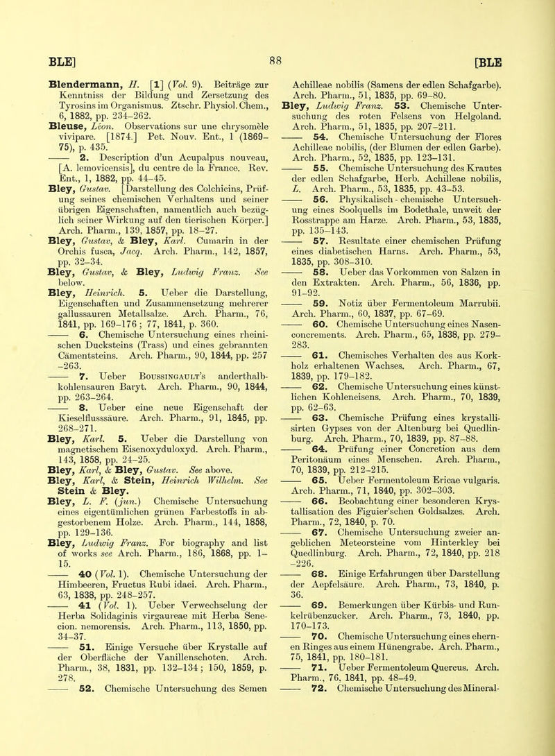 Blendermann, //. [1] {Vol. 9). Beitrage zur Kenntniss der Bildung und Zersetzung des Tyrosins im Organismus. Ztschr. Physiol. Chem., 6, 1882, pp. 234-262. Bleuse, Leo7i. Observations sur une chrysomele vivipare. [1874.] Pet. Nouv. Ent., 1 (1869- 75), p. 435. 2. Description d'un Acupalpus nouveau, [A. lemovicensis], du centre de la France. Rev. Ent., 1, 1882, pp. 44-45. Bley, Gustav. [Darstellung des Colchicins, Priif- ung seines chemischen Verhaltens und seiner iibrigen Eigenscliaften, namentlich auch beziig- lich seiner Wirkung auf den tierischen Korper.] Arch. Pharm., 139, 1857, pp. 18-27. Bley, Gustav, & Bley, Karl. Oumarin in der Orchis fusca, Jacq. Arch. Pharm., 142, 1857, pp. 32-34. Bley, Gustav, & Bley, Ludwig Franz. See below. Bley, Heinrich. 5. Ueber die Darstellung, Eigenscliaften und Zusammensetzung mehrerer gallussauren Metallsalze. Arch. Pharm., 76, 1841, pp. 169-176 ; 77, 1841, p. 360. 6. Chemische Untersuchung eines rheini- schen Ducksteins (Trass) und eines gebrannten Camentsteins. Arch. Pharm., 90, 1844, pp. 257 -263. 7. Ueber Boussingault's anderthalb- kohlensauren Baryt. Arch. Pharm., 90, 1844, pp. 263-264. 8. Ueber eine neue Eigenschaft der Kieselflusssaure. Arch. Pharm., 91, 1845, pp. 268-271. Bley, Ka7-l. 5. Ueber die Darstellung von magnetischem Eisenoxyduloxyd. Arch. Pharm., 143, 1858, pp. 24-25. Bley, Karl, & Bley, Gustav. See above. Bley, Karl, & Stein, Heinrich Wilhelm. See Stein & Bley. Bley, L. F. (jun.) Chemische Untersuchung eines eigentiimlichen griinen FarbestofFs in ab- gestorbenem Holze. Arch. Pharm., 144, 1858, pp. 129-136. Bley, Ludwig Franz. For biography and list of works see Arch. Pharm., 186, 1868, pp. 1- 15. 4tO (Vol. I). Chemische Untersuchung der Himbeeren, Fructus Rubi idaei. Arch. Pharm., 63, 1838, pp. 248-257. 41 (Vol. 1). Ueber Verwechselung der Herba Solidaginis virgaureae mit Herba Sene- cion. nemorensis. Arch. Pharm., 113, 1850, pp. 34-37. 51. Einige Versuche iiber Krystalle auf der Oberfliiche der Vanillenschoten. Arch. Pharm., 38, 1831, pp. 132-134; 150, 1859, p. 278. 52. Chemische Untersuchung des Semen Achilleae nobilis (Samens der edlen Schafgarbe). Arch. Pharm., 51, 1835, pp. 69-80. Bley, Ludwig Franz. 53. Chemische Unter- suchung des roten Felsens von Helgoland. Arch. Pharm., 51, 1835, pp. 207-211. 54. Chemische Untersuchung der Flores Achilleae nobilis, (der Blumen der edlen Garbe). Arch. Pharm., 52, 1835, pp. 123-131. 55. Chemische Untersuchung des Krautes der edlen Schafgarbe, Herb. Achilleae nobilis, L. Arch. Pharm., 53, 1835, pp. 43-53. 56. Physikalisch - chemische Untersuch- ung eines Soolquells im Bodethale, unweit der Rosstrappe am Harze. Arch. Pharm., 53, 1835, pp. 135-143. 57. Resultate einer chemischen Priifung eines diabetischen Harns. Arch. Pharm., 53, 1835, pp. 308-310. 58. Ueber das Vorkommen von Salzen in den Extrakten. Arch. Pharm., 56, 1836, pp. 91-92. 59. Notiz iiber Fermentoleum Marrubii. Arch. Pharm., 60, 1837, pp. 67-69. 60. Chemische Untersuchung eines Nasen- concrements. Arch. Pharm., 65, 1838, pp. 279- 283. 61. Chemisches Verbal ten des aus Kork- holz erhaltenen Wachses, Arch. Pharm., 67, 1839, pp. 179-182. 62. Chemische Untersuchung eines kiinst- lichen Kohleneisens. Arch. Pharm., 70, 1839, pp. 62-63. 63. Chemische Priifung eines krystalli- sirten Gypses von der Altenburg bei Quedlin- burg. Arch. Pharm., 70, 1839, pp. 87-88. 64. Priifung einer Concretion aus dem Peritonaum eines Menschen. Arch. Pharm., 70, 1839, pp. 212-215. 65. Ueber Fermentoleum Ericae vulgaris. Arch. Pharm., 71, 1840, pp. 302-303. 66. Beobachtung einer besonderen Krys- tallisation des Figuier'schen Goldsalzes. Arch. Pharm., 72, 1840, p. 70. 67. Chemische Untersuchung zweier an- geblichen Meteorsteine vom Hinterkley bei Quedlinburg. Arch. Pharm., 72, 1840, pp. 218 -226. —— 68. Einige Erfahrungen iiber Darstellung der Aepfelsaure. Arch. Pharm., 73, 1840, p. 36. —— 69. Benierkungen iiber Kiirbis- und Run- kelriibenzucker. Arch. Pharm., 73, 1840, pp. 170-173. 70. Chemische Untersuchung eines ehern- en Ringes aus einem Hiinengrabe. Arch. Pharm., 75, 1841, pp. 180-181. 71. Ueber Fermentoleum Quercus. Arch. Pharm., 76, 1841, pp. 48-49. 72. Chemische Untersuchung des Mineral-