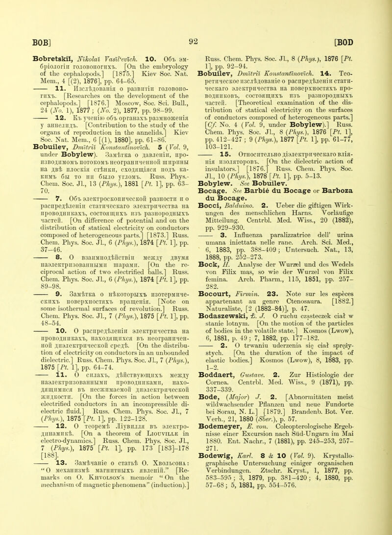 BobretskiJ, Xikolal Vasil'evlch. 10. 06-h 9m- 6piojoriii ro.iOBOHOriixT). [On the embryology of the cephalopods.] [1875.] Kiev Soc. Nat. Mem., 4 [(2), 1876], pp. 64-65. 11. Il3C.i'fej;oBaHifl o pasBnxiii rcioBOHO- riixi>. [Researches on the development of the cephalopods.] [1876.] Moscow, Soc. Sci. Bull., 24 {Xo. 1), 1877; {Xo. 2), 1877, pp. 98-99. 12. T^eHiio 061. opranax^ pa.33iHoajeHia y aHHe.iii,T,'i>. [Contribution to the study of the organs of reproduction in the annelids.] Kiev Soc. Xat. Mem., 6 [(1), 1880], pp. 61-86. Bobuilev, Dmltril Konstnnrinovlch. 5 (Vol. 9, under Bobylew). 3aMtTEa 0 ;i;aB.ieHiii, npo- n3B0jiiii03ii iiOTOKOJi'LHeorpaHnHeHHOH mnpiiHH Ha jB-fe n.TOCKifl CTiHKii, cxojflii],iacfl no;i,i> Ka- Kniii) 6h to hh 6h.t;o yr-iojii.. Russ. Phys.- Chem. Soc. Jl., 13 {Phys.), 1881 [Ft. 1], pp. 63- 70. 7. 06t. 9.ieKTpocKonirHecKofr paaHocTu 11 0 pacnpeji-ieniii CTaxn^iecKaro B-TCKxpiiiecTBa na npoBojHiiKaxi., cocTOflmnxTj nsi. pa3Hopoj,HHXT, Hacxett. [On difference of potential and on the distribution of statical electricity on conductors composed of heterogeneous parts.] [1873.] Russ. Chem. Phys. Soc. JL, 6 {Phys.), 1874 \Pt. 1], pp. 37-46. 8. 0 B3aiiMH0jir[cxBin Me;r.,T,y ^iByjia Ha3jeKTpii30BaHHHiiii mapajin. [On the re- ciprocal action of two electrified balls.] Russ. Chem. Phys. Soc. JL, 6 {Phys.), 1874 \Pt. 1], pp. 89-98. 9. SaM-fexKa 0 HiKOTopHX'b HSOTepiinie- CKnxi) noBepxHOCTjixx. Bpamenifl. [Note on some isothermal surfaces of revolution.] Russ. Chem. Phys. Soc. JL, 7 {Phys.), 1875 [Pt. 1], pp. 48-54. 10. 0 pacnpe.Tt.xenin a-xeKxpiiiecxBa na npoBoj,HiiKaxT), Haxoj,flin,iixcK bi. Heorpann^eH- Hofi ;];n3.xeKxpiiHecKof[ cpeji. [On the distribu- tion of electricity on conductors in an unbounded dielectric] Russ. Chem. Phys. Soc. JL, 7 {Phys.), 1875 [Pt. 1], pp. 64-74. 11. 0 cii.xaxx>, j,McTByioii],iixx, iie^jy Ha3.xeKTpii30BaHHHMii npoBojHnKaiiii, Haxo- in,IIMUCH BX) Hecsnsiaeiiofi .iiiaxeKxpiiqecKofi HMijKOCxn. [On the forces in action between electrified conductors in an incompressible di- electric fluid.] Russ. Chem. Phys. Soc. JL, 7 {Phys.), 1875 [Pt. 1], pp. 122-128. 12. 0 xeopeiit .livBnxxK bx. a.xeKxpo- ;i,iiHa3iiiKi. [On a theorem of Liouville in electro-dynamics.] Russ. Chem. Phys. Soc. JL, 7 {Phys.), 1875 [Pt. 1], pp. 173 [183]-178 [188]. 13. 3aMtqaHie 0 cxaxBt 0. Xbojbcoha:  0 jiexannsMi siarnnxnEixx. HB.xeHifi. [Re- marks on O. Khvolsox's memoir  On the mechanism of magnetic phenomena (induction).] Russ. Chem. Phys. Soc. JL, 8 {Phijs.), 1876 [Pt. 1], pp. 92-94. Bobuilev, Dmitril Konstanflnovich. 14. Teo- pexn^ecKoeiiscxijoBaHie 0 pacnpe,Tt.xeHiii cxaxn- iiecKaro a.xeKxpiiiecxBa na noBepxHOCXKxx> npo- BOj;HnKOBX>, COCTOHimiXX) n3X> paaHOpOJHHXXy yacxefi. [Theoretical examination of the dis- tribution of statical electricity on the surfaces of conductors composed of heterogeneous parts.] [Cf. No. 4 {Vol. 9, under Bobylew).] Russ. Chem. Phys. Soc. JL, 8 {Phys.), 1876 [Pt. 1], pp. 412-427 ; 9 {Phys.), 1877 [Pt. 1], pp. 61-77, 103-121. 15. OxHociiTejbHO ,T;i9.xeKxpiiiecKaro B.xifl- iiiH ii30.x}ixopoBX>. [On the dielectric action of insulators.] [1876.] Russ. Chem. Phys. Soc. JL, 10 {Phys.), 1878 [Pt. 1], pp. 5-13. Bobylew. See Bobuilev. Bocage. See Barbie du Bocag-e or Barboza du Socage. Bocci, Balduino. 2. Ueber die giftigen Wirk- ungen des menschlichen Harns. Vorlaufige Mitteilung. Centrbl. Med. Wiss., 20 (1882), pp. 929-930. 3. Influenza paralizzatrice dell' urina umana iniettata nelle rane. Arch. Sci. Med., 6, 1883, pp. 388-409; Untersuch. Nat., 13, 1888, pp. 252-273. Bock, II. Analyse der Wurzel und des Wedels von FUix mas, so wie der Wurzel yow Filix femina. Arch. Pharm., 115, 1851, pp. 257- 282. Bocourt, Finnin. 23. Note sur les especes appartenant au genre Ctenosaura. [1882.] Naturaliste, [2 (1882-84)], p. 47. Bodaszewski, i. J. O ruchu czasteczek ciaL w stanie lotnym. [On the motion of the particles of bodies in the volatile state.] Kosmos (Lwow), 6, 1881, p. 49; 7, 1882, pp. 177-182. 2. 0 trwaniu uderzenia si§ cial spr^zy- stych. [On the duration of the impact of elastic bodies.] Kosmos (Lwow), 8, 1883, pp. 1-2. Boddaert, Gustave. 2. Zur Histiologie der Cornea. Centrbl. Med. Wiss., 9 (1871), pp. 337-339. Bode, {Major) J. 2. [Abnorinitaten meist wildwachsender Pflanzen und neue Fundorte bei Sorau, N. L.] [1879.] Brandenb. Bot. Ver. Yerh., 21, 1880 {Sher.), p. 57. Bodemeyer, E. von. Coleopterologische Ergeb- nisse einer Excursion nach Siid-Ungarn ira Mai 1880. Ent. Nachr., 7 (1881), pp. 245-253, 257- 271. Bodewig, Karl. 8 & 10 {Vol. 9). Krystallo- graphische Untersuchung einiger organischen Verbindungen. Ztschr. Kryst., 1, 1877, pp. 58.3-595 ; 3, 1879, pp. 381-420; 4, 1880, pp. 57-68; 5, 1881, pp. 554-576.