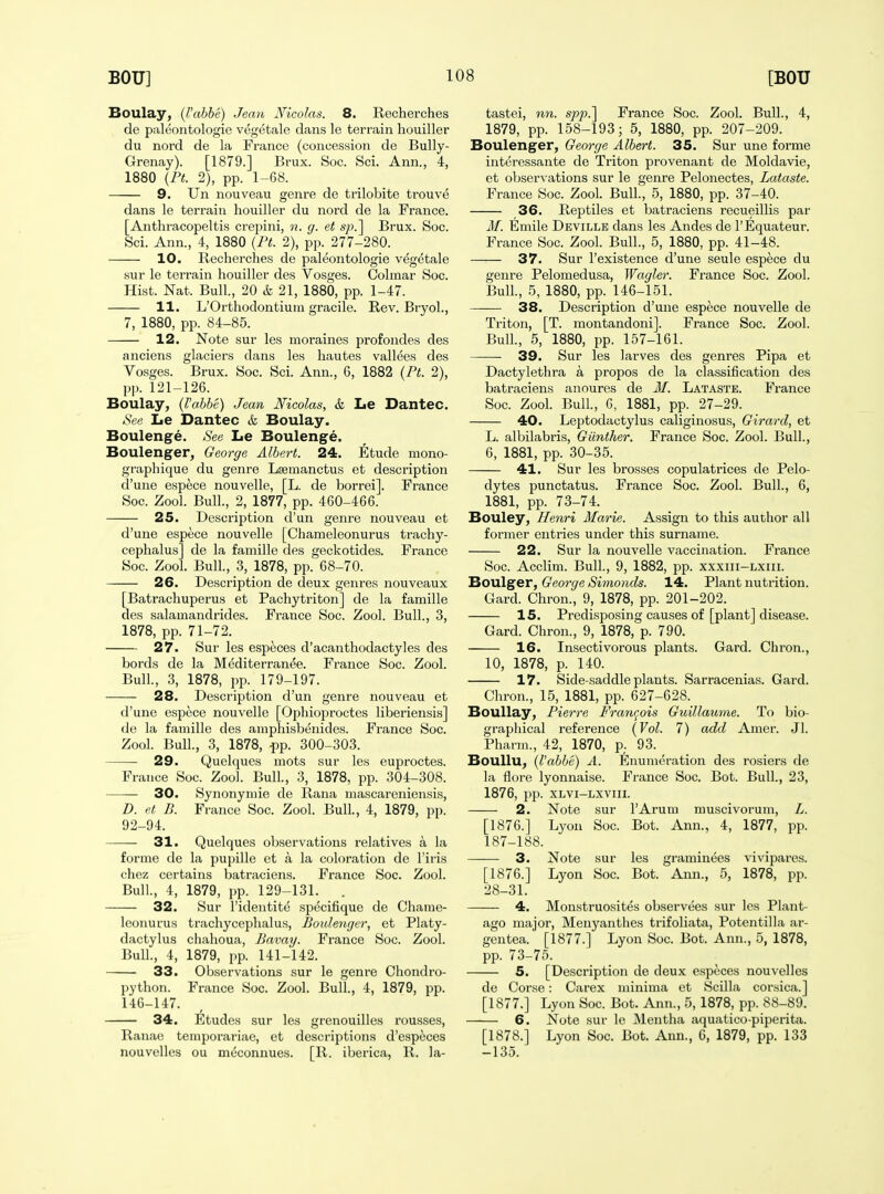 Boulay, {I'abbe) Jean Nicolas. 8. Recherches de paleontologie vegetale dans le terrain houiller du nord de la France (concession de Bully- Grenay). [1879.] Brux. Soc. Sci. Ann., 4, 1880 {PL 2), pp. 1-68. 9. Un nouveau genre de trilobite trouve dans le terrain houiller du nord de la France. [Anthracopeltis crepini, n. g. et s^yj] Brux. Soc. Sci. Ann., 4, 1880 {Pt. 2), pp. 277-280. 10. Recherches de paleontologie vegetale sur le terrain houiller des Vosges. Oolmar Soc. Hist. Nat. Bull., 20 & 21, 1880, pp. 1-47. 11. L'Orthodontium gracile. Rev. Bryol., 7, 1880, pp. 84-85. 12. Note sur les moraines profondes des anciens glaciers dans les hautes vallees des Vosges. Brux. Soc. Sci. Ann., 6, 1882 {Pt. 2), pp. 121-126. Boulay, {I'abbe) Jean Nicolas, & Le Dantec. See Le Dantec & Boulay. Boulenge. See Le Boulenge. Boulenger, George Albert. 24. Etude mono- graphique du genre Lsemanctus et description d'une espece nouvelle, [L. de borrei]. France Soc. Zool. Bull., 2, 1877, pp. 460-466. 25. Description d'un genre nouveau et d'une espece nouvelle [Chameleonurus trachy- cephalus] de la famille des geckotides. France Soc. Zool. Bull., 3, 1878, pp. 68-70. 26. Description de deux genres nouveaux [Batrachuperus et Pachytriton] de la famille des salamandrides. France Soc. Zool. Bull., 3, 1878, pp. 71-72. 27. Sur les esp^ces d'acanthodactyles des bords de la Mediterran^e. France Soc. Zool. Bull., 3, 1878, pp. 179-197. 28. Description d'un genre nouveau et d'une espece nouvelle [Ophioproctes liberiensis] de la famille des amphisbenides. France Soc. Zool. Bull., 3, 1878, ^p. 300-303. 29. Quelques mots sur les euproctes. France Soc. Zool. Bull, 3, 1878, pp. 304-308. —— 30. Synonymie de Rana mascareniensis, D. et B. France Soc. Zool. Bull., 4, 1879, pp. 92-94. 31. Quelques observations relatives a la forme de la pupille et a la coloration de I'iris chez certains batraoiens. France Soc. Zool. Bull, 4, 1879, pp. 129-131. . 32. Sur ridentite specifique de Chame- leonurus trachycephalus, Bouletujer, et Platy- dactylus chahoua, Bavay. France Soc. Zool. Bull., 4, 1879, pp. 141-142. 33. Observations sur le genre Chondro- python. France Soc. Zool. Bull., 4, 1879, pp. 146-147. 34. Etudes sur les grcnouilles rousses, Ranae temporariae, et descriptions d'especes nouvelles ou mcconnues. [R. iberica, R. la- tastei, nn. spp.^ France Soc. Zool. Bull., 4, 1879, pp. 158-193; 5, 1880, pp. 207-209. Boulenger, George Albert. 35. Sur une forme interessante de Triton provenant de Moldavie, et observations sur le genre Pelonectes, Lataste. France Soc. Zool. Bull., 5, 1880, pp. 37-40. 36. Reptiles et batraciens recueillis par M. Emile Deville dans les Andes de I'Equateur. France Soc. Zool. Bull., 5, 1880, pp. 41-48. 37. Sur I'existence d'une seule espece du genre Pelomedusa, Wagler. France Soc. Zool. Bull., 5, 1880, pp. 146-151. 38. Description d'une espece nouvelle de Triton, [T. montandoni]. France Soc. Zool. Bull, 5, 1880, pp. 157-161. —— 39. Sur les larves des genres Pipa et Dactylethra a propos de la classification des batraciens anoures de M. Lataste. France Soc. Zool. Bull., G, 1881, pp. 27-29. 40. Leptodactylus caliginosus, Girard, et L. albilabris, Giinther. France Soc. Zool. Bull., 6, 1881, pp. 30-35. 41. Sur les brosses copulatrices de Pelo- dytes punctatus. France Soc. Zool. Bull., 6, 1881, pp. 73-74. Bouley, Henri Marie. Assign to this author all former entries under this surname. 22. Sur la nouvelle vaccination. France Soc. Acclim. Bull., 9, 1882, pp. xxxiii-lxiii. Boulger, George Simonds. 14. Plant nutrition. Gard. Chron., 9, 1878, pp. 201-202. 15. Predisposing causes of [plant] disease. Gard. Chron., 9, 1878, p. 790. 16. Insectivorous plants. Gard. Chron., 10, 1878, p. 140. 17. Side-saddle plants. Sarracenias. Gard. Chron., 15, 1881, pp. 627-628. Boullay, Piet-re Francois Guillaume. To bio- graphical reference {Vol. 7) add Amer. Jl. Pharm., 42, 1870, p. 93. Boullu, {I'abbe) A. Enumeration des rosiers de la flore lyonnaise. France Soc. Bot. Bull., 23, 1876, pp. XLVI-Lxviii. 2. Note sur I'Arum muscivorum, L. [1876.] Lyon Soc. Bot. Ann., 4, 1877, pp. 187-188. 3. Note sur les graminees vivi pares. [1876.] Lyon Soc. Bot. Ann., 5, 1878, pp. 28-31. 4. Monstruosites observees sur les Plant- ago major, Menyanthes trifoliata, Potentilla ar- gentea. [1877.] Lyon Soc. Bot. Ann., 5, 1878, pp. 73-75. 5. [Description de deux especes nouvelles de Corse: Carex minima et Scilla Corsica.] [1877.] Lyon Soc. Bot. Ann., 5, 1878, pp. 88-89. 6. Note sur le Mentha aquatico-piperita. [1878.] Lyon Soc. Bot. Ann., 6, 1879, pp. 133 -135.