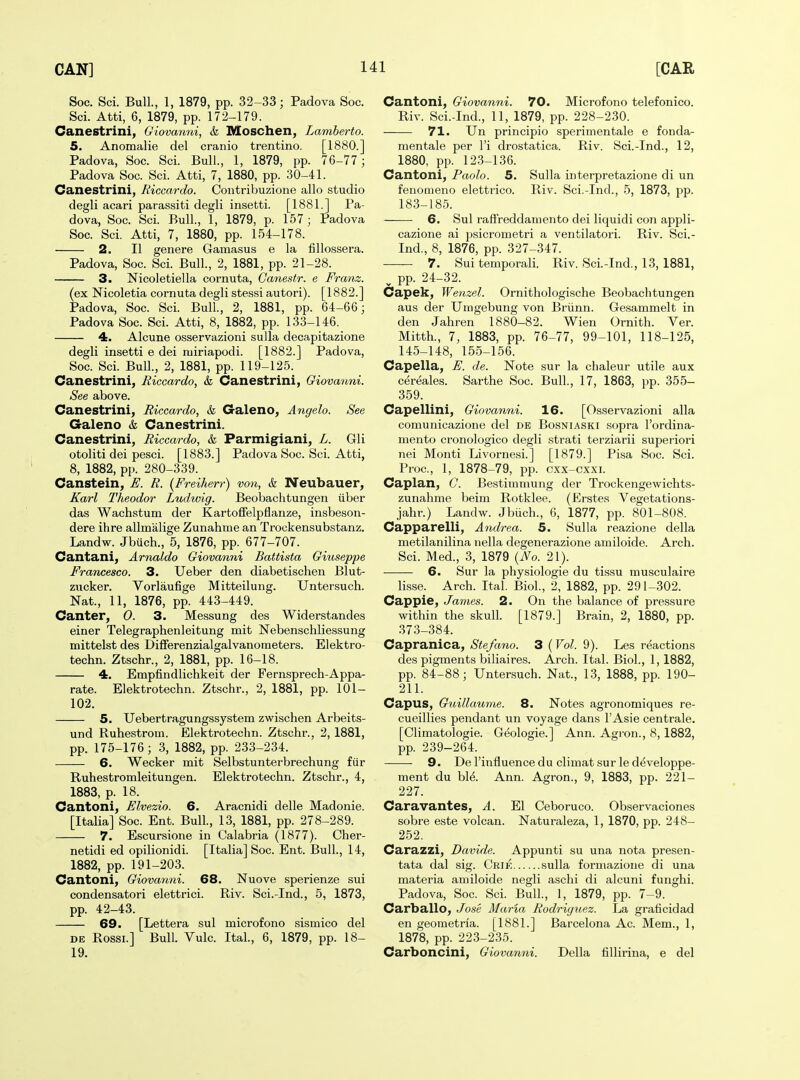 Soc. Sci. Bull., 1, 1879, pp. 32-33; Padova Soc. Sci. Atti, 6, 1879, pp. 172-179. Canestrini, Giovanni, & Moschen, Lamberto. 5. Anomalie del cranio trentino. [1880.] Padova, Soc. Sci. Bull., 1, 1879, pp. 76-77 ; Padova Soc. Sci. Atti, 7, 1880, pp. 30-41. Canestrini, Riccardo. Contribuzione alio studio degli acari parassiti degli insetti. [1881.] Pa- dova, Soc. Sci. Bull., 1, 1879, p. 157 ; Padova Soc. Sci. Atti, 7, 1880, pp. 154-178. 2. II genere Gamasus e la fillossera. Padova, Soc. Sci. Bull, 2, 1881, pp. 21-28. 3. Nicoletiella cornuta, Canestr. e Franz. (ex Nicoletia cornuta degli stessi autori). [1882.] Padova, Soc. Sci. Bull, 2, 1881, pp. 64-66; Padova Soc. Sci. Atti, 8, 1882, pp. 133-146. 4. Alcune osservazioni sulla decapitazione degli insetti e dei niiriapodi. [1882.] Padova, Soc. Sci. Bull., 2, 1881, pp. 119-125. Canestrini, Riccardo, & Canestrini, Giovanni. See above. Canestrini, Riccardo, & Galeno, Angela. See Galeno & Canestrini. Canestrini, Riccardo, & Parmigiani, L. Gli otoliti dei pesci. [1883.] Padova Soc. Sci. Atti, 8, 1882, pp. 280-339. Canstein, E. R. {Freiherr) von, & Neubauer, Karl Theodor Ludwig. Beobachtungen ilber das Wachstum der Kartoffelpflanze, insbeson- dere ihre allmalige Zunahme an Trockensubstanz. Landw. Jbuch., 5, 1876, pp. 677-707. Cantani, Amaldo Giovanni Battista Giuseppe Francesco. 3. Ueber den diabetischen Blut- zucker. Vorlaufige Mitteilung. Untersuch. Nat., 11, 1876, pp. 443-449. Canter, 0. 3. Messung des Widerstandes einer Telegraphenleitung mit ISTebenschliessung mittelst des Differenzialgalvanometers. Elektro- techn. Ztschr., 2, 1881, pp. 16-18. 4. Empfindlichkeit der Fernsprech-Appa- rate. Elektrotechn. Ztschr., 2, 1881, pp. 101- 102. 5. Uebertragungssystem zwischen Arbeits- und Ruhestrom. Elektrotechn. Ztschr., 2, 1881, pp. 175-176; 3, 1882, pp. 233-234. 6. Wecker mit Selbstunterbrechung fiir Ruhestromleitungen. Elektrotechn. Ztschr., 4, 1883, p. 18. Cantoni, Elvezio. 6. Aracnidi delle Madonie. [Italia] Soc. Ent. Bull, 13, 1881, pp. 278-289. 7. Escursione in Calabria (1877). Cher- netidi ed opilionidi. [Italia] Soc. Ent. Bull, 14, 1882, pp. 191-203. Cantoni, Giovanni. 68. Nuove sperienze sui condensatori elettrici. Riv. Sci.-Ind., 5, 1873, pp. 42-43. 69. [Lettera sul microfono sismico del DE Rossi.] Bull. Vulc. Ital, 6, 1879, pp. 18- 19. Cantoni, Giovanni. 70. Microfono telefonico. Riv. Scl-Ind., 11, 1879, pp. 228-230. 71. Un principio sperimentale e fonda- mentale per I'i drostatica. Riv. Sci.-Ind., 12, 1880, pp. 123-136. Cantoni, Paolo. 5. Sulla interpretazione di un fenomeno elettrico. Riv. Sci.-Ind., 5, 1873, pp. 183-185. 6. Sul raffreddaniento dei liquidi con appli- cazione ai psicrometri a ventilatori. Riv. Sci.- Ind., 8, 1876, pp. 327-347. —— 7. Sui temporal! Riv. Scl-Ind., 13, 1881, ^ pp. 24-32. Capek, Wenzel. Ornithologische Beobachtungen aus der Umgebung von Briinn. Gesammelt in den Jahren 1880-82. Wien Ornith. Ver. Mitth., 7, 1883, pp. 76-77, 99-101, 118-125, 14.5-148, 155-156. Capella, E. de. Note sur la chaleur utile aux cereales. Sarthe Soc. Bull, 17, 1863, pp. 355- 359. Capellini, Giovanni. 16. [Osservazioni alia comunicazione del de Bosniaski sopra I'ordina- mento cronologico degli strati terziarii superiori nei Monti Livornesl] [1879.] Pisa Soc. Sci. Proc, 1, 1878-79, pp. cxx-cxxi. Caplan, C. Bestimmung der Trockengewichts- zunahme beim Rotklee. (Erstes Vegetations- jahr.) Landw. Jbiich., 6, 1877, pp. 801-808. Capparelli, Andrea. 5. Sulla reazione della metilanilina nella degenerazione amiloide. Arch. Sci. Med., 3, 1879 (iVo. 21). 6. Sur la physiologic du tissu musculaire lisse. Arch. Ital. Biol, 2, 1882, pp. 291-302. Cappie, James. 2. On the balance of pressure within the skull. [1879.] Brain, 2, 1880, pp. 373-384. Capranica, Stefano. 3 {Vol. 9). Les reactions des pigments biliaires. Arch. Ital. Biol, 1,1882, pp. 84-88; Untersuch. Nat., 13, 1888, pp. 190- 211. Capus, Guillaume. 8. Notes agronomiques re- cueillies pendant un voyage dans I'Asie centrale. [Climatologie. Geologie.] Ann. Agron., 8,1882, pp. 239-264. 9. De I'influence du climat sur le d^veloppe- ment du bl^. Ann. Agron., 9, 1883, pp. 221- 227. Caravantes, A. El Ceboruco. Observaciones sobre este volcan. Naturaleza, 1, 1870, pp. 248- 252. Carazzi, Davide. Appunti su una nota presen- tata dal sig. Crie sulla formazione di una matei'ia amiloide negli aschi di alcuni funghi. Padova, Soc. Sci Bull, 1, 1879, pp. 7-9. Carballo, Jose Maria Rodriguez. La graficidad en geometria. [1881.] Barcelona Ac. Mem., 1, 1878, pp. 223-235. Carboncini, Giovanni. Della fiUirina, e del