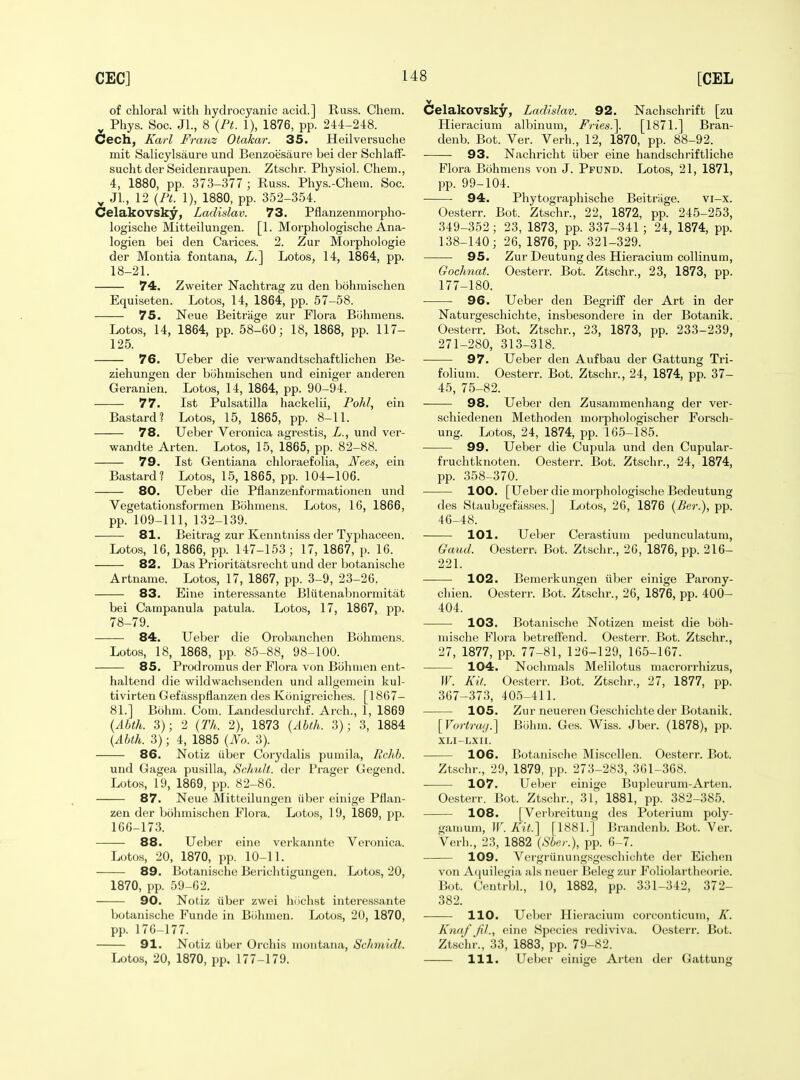 of chloral with hydrocyanic acid.] Russ. Chem. ^ Phys. Soc. JL, 8 {Pt. 1), 1876, pp. 244-248. Cech, Karl Franz Otakar. 35. Heilversuche mit Salicylsaure und Benzoesaure bei der SchlafF- sucht der Seidenraupen. Ztschr. Physiol. Chem., 4, 1880, pp. 373-377 ; Russ. Phys.-Chem. Soc. ^ Jl, 12 {PL 1), 1880, pp. 352-354. Celakovsky, Ladislav. 73. Pflanzenmorpho- logische Mitteilungen. [1. Morphologische Ana- logien bei den Carices. 2. Zur Morphologie der Montia f on tana, i.] Lotos, 14, 1864, pp. 18-21. 74. Zweiter Nachtrag zu den bohmischen Equifseten. Loto.s, 14, 1864, pp. 57-58. 75. Neue Beitriige zur Flora Biihmens. Lotos, 14, 1864, pp. 58-60; 18, 1868, pp. 117- 125. 76. Ueber die vei'wandtschaftlichen Be- ziehungen der bohmischen und einiger anderen Geranien. Lotos, 14, 1864, pp. 90-94. 77. 1st Pulsatilla hackelii, Pohl, ein Bastard? Lotos, 15, 1865, pp. 8-11. 78. Ueber Veronica agrestis, L., und ver- wandte Arten. Lotos, 15, 1865, pp. 82-88. 79. 1st Gentiana chloraefolia, Nees, ein Bastard? Lotos, 15, 1865, pp. 104-106. 80. Ueber die Pflanzenformationen und Vegetationsformen Biihmens. Lotos, 16, 1866, pp. 109-111, 132-139. 81. Beiti'ag zur Kenntniss der Typhaceen. Lotos, 16, 1866, pp. 147-153; 17, 1867, p. 16. 82. Das Prioritatsrecht und der botanische Artname. Lotos, 17, 1867, pp. 3-9, 23-26. 83. Eine interessante Bliitenabnormitat bei Campanula patula. Lotos, 17, 1867, pp. 78-79. 84. Ueber die Orobanchen Bohmens. Lotos, 18, 1868, pp, 85-88, 98-100. 85. Prodromus der Flora von Bohmen ent- haltend die wildwachsenden und allgeniein kul- tivirten Gefiisspflanzen des Konigreiches. [1867- 81.] Bohm. Com. Landesdurchf. Arch., 1, 1869 {Abth. 3); 2 {Th. 2), 1873 {Ahth. 3); 3, 1884 {Abth. 3); 4, 1885 {No. 3). 86. Notiz iiber Corydalis pumila, Rclih. und Gagea pusilla, Schult. der Prager Gegend. Lotos, 19, 1869, pp. 82-86. 87. Neue Mitteilungen uber einige Pflan- zen der bohmischen Flora. Lotos, 19, 1869, pp. 166-173. 88. Ueber eine verkannte Veronica. Lotos, 20, 1870, pp. 10-11. 89. Botanische Berichtigungen. Lotos, 20, 1870, pp. 59-62. 90. Notiz iiber zwei hiichst interessante botanische Funde in Bohnion. Lotos, 20, 1870, pp. 176-177. 91. Notiz iiber Orchis niontana, Schmidt. Lotos, 20, 1870, pp. 177-179. Celakovsky, Ladislav. 92. Nachschrift [zu Hieracium albinum, Fries.\ [1871.] Bran- denb. Bot. Ver. Verh., 12, 1870, pp. 88-92. 93. Nachricht iiber eine handschriftliche Flora Bohmens von J. Pfund. Lotos, 21, 1871, pp. 99-104. 94. Phytographische Beitriige. vi-x. Oesterr. Bot. Ztschr., 22, 1872, pp. 245-253, 349-352; 23, 1873, pp. 337-341 ; 24, 1874, pp. 138-140; 26, 1876, pp. 321-329. 95. Zur Deutung des Hieracium collinum, GocJmat. Oesterr. Bot. Ztschr., 23, 1873, pp. 177-180. 96. Ueber den Begriff der Art in der Naturgeschichte, insbesondere in der Botanik. Oesterr. Bot. Ztschr., 23, 1873, pp. 233-239, 271-280, 313-318. 97. Ueber den Aufbau der Gattung Tri- folium. Oesterr. Bot. Ztschr., 24, 1874, pp. 37- 45, 75-82. 98. Ueber den Zusammenhang der ver- schiedenen Methoden morphologischer Forsch- ung. Lotos, 24, 1874, pp. 165-185. 99. Ueber die Cupula und den Cupular- fruchtknoten. Oesterr. Bot. Ztschr., 24, 1874, pp. 358-370. 100. [Ueber die morphologi.sclie Bedeutung des Staubgefiisses.] Lotos, 26, 1876 {Per.), pp. 46-48. 101. Ueljer Cerastium pedunculatum. Gaud. Oesterr. Bot. Ztschr., 26, 1876, pp. 216- 221. 102. Bemerkungen iiber einige Parony- chien. Oesterr. Bot. Ztschr., 26, 1876, pp. 400- 404. 103. Botanische Notizen meist die boh- niische Flora betreffend. Oesterr. Bot. Ztschr., 27, 1877, pp. 77-81, 126-129, 165-167. 104. Nochmals Melilotus macrorrhizus, W. Kit. Oesterr. Bot. Ztschr., 27, 1877, pp. 367-373, 405-411. 105. Zur neueren Geschichte der Botanik. [Vortrai/.] Biiinn. Ges. Wiss. Jber. (1878), pp. XLI-LXn. 106. Botanische Miscellen. Oesterr. Bot. Ztschr., 29, 1879, pp. 273-283, 361-368. 107. Ueber einige Bupleurum-Arten. Oesterr. Bot. Ztschr., 31, 1881, pp. 382-385. 108. [Verbreitung des Poterium poly- ganium, IT. Kit.] [1881.] Brandenb. Bot. Ver. Verb., 23, 1882 {Sber.), pp. 6-7. 109. Vergriinuiigsgescliichte der Eichen von Acjuilegia als iieuer Beleg zur Foliolartheorie. Bot. Centrbl., 10, 1882, pp. 331-342, 372- 382. 110. Ueber Hieracium coi'conticum, K. Knafjil., eine Species rediviva. Oesterr. Bot. Ztschr., 33, 1883, pp. 79-82. 111. Ueber einige Arten der Gattung