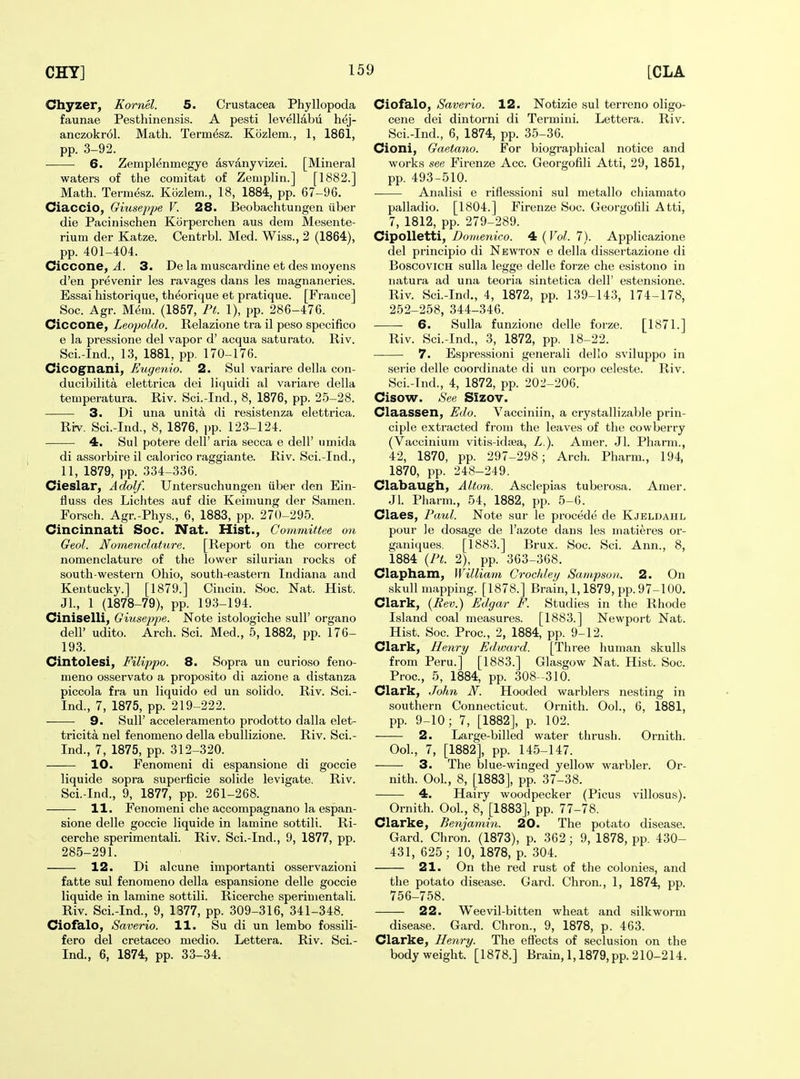 Chyzer, Komel. 5. Crustacea Phyllopoda faunae Pesthinensis. A pesti levellabu hej- anczokrol. Math. Term^sz. Kozlem., 1, 1861, pp. 3-92. — ■ 6. Zempl^nmegye asvanyvizei. [Mineral waters of the comitat of Zemplin.] [1882.] Math. Termesz. Kozlem., 18, 1884, pp. 67-96. Ciaccio, Giuseppe V. 28. Beobachtungen iiber die Pacinischen Korperchen aus dem Mesente- rium der Katze. Centrbl. Med. Wiss., 2 (1864), pp. 401-404. Ciccone, J. 3. De la muscardine et des moyens d'en prevenir les ravages dans les niagnaneries. Essai historique, theorique et pratique. [France] Soc. Agr. M(5m. (1857, Pt. 1), pp. 286-476. Ciccone, Leopoldo. Relazione tra il peso specifico e la pressione del vapor d' acqua saturate. Riv. Sci.-Ind., 13, 1881, pp. 170-176. Cicognani, Eugenio. 2. Sul variare della con- ducibilita elettrica dei liquidi al variare della temperatura. Riv. Sci.-Ind., 8, 1876, pp. 25-28. 3. Di una unita di resistenza elettrica. Ri-v. Sci.-Ind., 8, 1876, pp. 123-124. 4. Sul potere dell' aria secca e dell' umida di assorbire il calorico raggiante. Riv. Sci.-Ind., 11, 1879, pp. 334-336. Cieslar, Adolf. Untersuchungen iiber den Ein- fluss des Lichtes auf die Keinmng der Samen. Forsch. Agr.-Phys., 6, 1883, pp. 270-295. Cincinnati Soc. Nat. Hist., Commitiee on Geol. Noraenclature. [Report on the correct nomenclature of the lower silurian rocks of south-western Ohio, south-eastern Indiana and Kentucky.] [1879.] Cincin. Soc. Nat. Hist. Jl., 1 (1878-79), pp. 193-194. Ciniselli, Giuseppe. Note istologiche sull' organo deir udito. Arch. Sci. Med., 5, 1882, pp. 176- 193. Cintolesi, Filippo. 8. Sopra un curioso feno- meno osservato a proposito di azione a distanza piccola fra un liquido ed un solido. Riv. Sci.- Ind., 7, 1875, pp. 219-222. 9. Sull' acceleramento prodotto dalla elet- tricita nel fenomeno della ebuUizione. Riv. Sci.- Ind., 7, 1875, pp. 312-320. 10. Fenonieni di espansione di goccie liquide sopra superficie solide levigate. Riv. Sci.-Ind., 9, 1877, pp. 261-268. 11. Fenomeni che accompagnano la espan- sione delle goccie liquide in lamine sottili. Ri- cerche sperimentali. Riv. Sci.-Ind., 9, 1877, pp. 285-291. 12. Di alcune importanti osservazioni fatte sul fenomeno della espansione delle goccie liquide in lamine sottili. Ricerche sperimentali. Riv. Sci.-Ind., 9, 1377, pp. 309-316, 341-348. Ciofalo, Saverio. 11. Su di un lembo fossili- fero del cretaceo medio. Lettera. Riv. Sci.- Ind., 6, 1874, pp. 33-34. Ciofalo, Saverio. 12. Notizie sul terreno oligo- cene dei dintorni di Termini. Lettera. Riv. Sci.-Ind., 6, 1874, pp. 35-36. Cioni, Gaetano. For biographical notice and works see Firenze Acc. Georgofili Atti, 29, 1851, pp. 493-510. Analisi e riflessioni sul metallo cliiamato palladio. [1804.] Firenze Soc. Georgofili Atti, 7, 1812, pp. 279-289. CipoUetti, Bomenico. 4 ( Vol. 7). Applicazione del principio di Newton e della dissertazione di BoscoviCH sulla legge delle forze che esistono in iiatura ad una teoria sintetica dell' estensione. Riv. Sci.-Ind., 4, 1872, pp. 139-143, 174-178, 252-258, 344-346. 6. Sulla funzione delle forze. [1871.] Riv. Sci.-Ind., 3, 1872, pp. 18-22. 7. Espressioni generali dello sviluppo in serie delle coordinate di un corpo celeste. Riv. Sci.-Ind., 4, 1872, pp. 202-206. Cisow. See Sizov. Claassen, Edo. Vacciniin, a crystallizaVjle prin- ciple extracted from the leaves of the cowberry (Vacciniura vitis-idtea, L.). Amer. Jl. Pharm., 42, 1870, pp. 297-298; Arch. Pharm., 194, 1870, pp. 248-249. Clabaugh, Alton. Asclepias tuberosa. Amer. Jl. Pharm., 54, 1882, pp. 5-G. Claes, Paul. Note sur le procede de Kjeldahl pour le dosage de I'azote dans les matieres or- ganiques. [1883.] Brux. Soc. Sci. Ann., 8, 1884 {Pt. 2), pp. 363-368. Clapham, Williani Crochlei/ Sani.psuii. 2. On skull mapping. [1878.] Brain, 1,1879, pp. 97-100. Clark, (Bev.) Edgar F. Studies in the Rhode Island coal measures. [1883.] Newport Nat. Hist. Soc. Proc, 2, 1884, pp. 9-12. Clark, Henry Edward. [Three human skulls from Peru.] [1883.] Glasgow Nat. Hist. Soc. Proc, 5, 1884, pp. 308-310. Clark, John N. Hooded warblers nesting in southern Connecticut. Ornith. Ool., 6, 1881, pp. 9-10; 7, [1882], p. 102. 2. Large-billed water thrush. Ornith. Ool., 7, [1882], pp. 145-147. 3. The blue-winged yellow warbler. Or- nith. Ool, 8, [1883], pp. 37-38. 4. Hairy woodpecker (Picus villosus). Ornith. Ool., 8, [1883], pp. 77-78. Clarke, Benjamin. 20. The potato disease. Gard. Chron. (1873), p. 362; 9, 1878, pp. 430- 431, 625; 10, 1878, p. 304. 21. On the red rust of the colonies, and the potato disease. Gard. Chron., 1, 1874, pp. 756-758. 22. Weevil-bitten wheat and silkworm disease. Gard. Chron., 9, 1878, p. 463. Clarke, Henry. The efiects of seclusion on the body weight. [1878.] Brain, 1,1879, pp. 210-214.