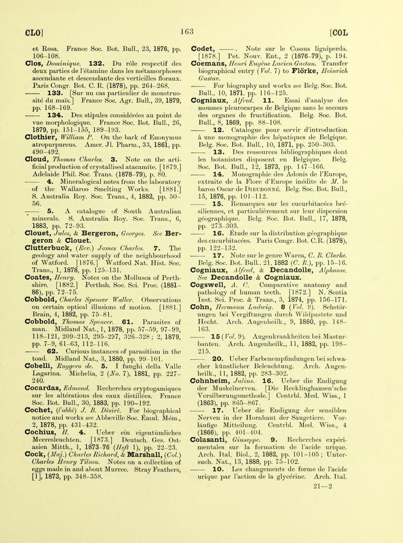 et Rosa. France Soc. Bot. Bull., 23, 1876, pp. 106-108. Clos, Dominique. 132. Du role respectif des deux parties de I'etamine dans les metamorphoses ascendante et descendante des verticilles floraux. Paris Congr. Bot. C. R. (1878), pp. 264-268. 133. [Sur un cas particulier de monstruo- site du mai's.] France Soc. Agr. Bull., 39, 1879, pp. 168-169. 134. Des stipules considerees au point de vue niorphologique. France Soc. Bot. Bull., 26, 1879, pp. 151-155, 189-193. Clothier, William P. On the bark of Euonymus atropurpureus. Amer. Jl. Pharm., 33, 1861, pp. 490-492. Cloud, Thomas Charles. 3. Note on the arti- ficial production of crystallised atacaniite. [1879.] Adelaide Phil. Soc. Trans. (1878-79), p. 80. 4. Mineralogical notes from the laboratory of the Wallaroo Smelting Works. [1881.] S. Australia Roy. Soc. Trans., 4, 1882, pp. 50- 56. 5. A catalogue of South Australian minerals. S. Australia Roy. Soc. Trans., 6, 1883, pp. 72-93. Clouet, Jules, k Bergeron, Georges. See Ber- geron & Clouet. Clutterbuck, {Rev.) James Charles. 7. The geology and water supply of the neighbourhood of Watford. [1876.] Watford Nat. Hist. Soc. Trans., 1, 1878, pp. 125-131. Coates, Henry. Notes on the Mollusca of Perth- shire. [1882.] Perthsh. Soc. Sci. Proc. (1881- 86), pp. 72-75. Cobbold, Charles Speiicer Waller. Observations on certain optical illusions of motion. [1881.] Brain, 4, 1882, pp. 75-81. Cobbold, Thomas Sj)encer. 61. Parasites of man. Midland Nat., 1, 1878, pp. 57-59, 97-99, 118-121, 209-213, 295-297, 326-328; 2, 1879, pp. 7-9, 61-63, 112-116. 62. Curious instances of parasitism in the toad. Midland Nat., 3, 1880, pp. 99-101. Cobelli, Ruygero de. 5. I funghi della Valle Lagarina. Michelia, 2 {No. 7), 1881, pp. 227- 240. Cocardas, Edmond. Recherches cryptogamiques sur les alterations des eaux distillees. France Soc. Bot. Bull, 30, 1883, pp. 190-192. Cochet, {I'abbe) J. B. Desire. For biographical notice and works see Abbeville Soc. Emul. Mem., 2, 1878, pp. 431-432. Cochius, //. 4. Ueber ein eigentiimliches Meeresleuchten. [1873.] Deutsch. Ges. Ost- asien Mitth., 1, 1873-76 {Heft 1), pp. 22-23. Cock, {Maj.) Charles Richard, k Marshall, {Col.) Charles Henry Tilson. Notes on a collection of eggs made in and about Murree. Stray Feathers, [1], 1873, pp. 348-358. Codet, . Note sur le Cossus ligniperda. [1878.] Pet. Nouv. Ent., 2 (1876-79), p. 194. Coemans, Henri Eugene Lucien Gaeta.n. Transfer biographical entry (Vol. 7) to Florke, Heinrich Gustav. For biography and works see Belg. Soc. Bot. Bull., 10, 1871, pp. 116-125. Cogniaux, Alfred. 11. Essai d'analyse des mousses pleurocarpes de Belgique sans le secours des organes de fructification. Belg. Soc. Bot. Bull., 8, 1869, pp. 88-108. 12. Catalogue pour servir d'introduction a une monographic des hepatiques de Belgique. Belg. Soc. Bot. Bull., 10, 1871, pp. 250-303. 13. Des ressources bibliographiques dont les botanistes disposent en Belgique. Belg. Soc. Bot. Bull., 12, 1873, pp. 147-166. 14. Monographic des Adonis de I'Europe, extraite de la Flore d'Europe inedite de AI. le baron Oscar de Dieudonn^. Belg. Soc. Bot. Bull, 15, 1876, pp. 101-112. 15. Remarques sur les cucurbitacc^es bre- siliennes, et particulierement sur leur dispersion geographique. Belg. Soc. Bot. Bull., 17, 1878, pp. 273-303. 16. Etude sur la distribution geographique des cucurbitacees. Paris Congr. Bot. C.R. (1878), pp. 122-132. • 17. Note sur le genre Warea, C. B. Clarke. Belg. Soc. Bot. Bull., 21, 1882 (C. E.), pp. 15-16. Cogniaux, Alfred, & Decandolle, Alphonse. See Decandolle k Cogniaux. Cogswell, A. C. Comparative anatomy and pathology of human teeth. [1872.] N. Scotia Inst. Sci. Proc. k Trans., 3, 1874, pp. 156-171. Cohn, Hermann Ludivig. 8 {Vol. 9). Sehstbr- ungen bei Vergiftungen durch Wildpastete und Kecht. Arch. Augenheilk., 9, 1880, pp. 148- 163. 15 (To/. 9). Augenkrankheiten bei Mastur- banten. Arch. Augenheilk., 11, 1882, pp. 198- 215. 20. Ueber Farbenempfindungen bei schwa- cher kiinstlicher Beleuchtung. Arch. Augen- heilk., 11, 1882, pp. 283-302. Cohnheim, Julius. 16. Ueber die Endigung der Muskelnerven. [Die Recklinghausen'sche Versilberungsmethode.] Centrbl. Med. Wiss., 1 (1863), pp. 865-867. ■ 17. Ueber die Endigung der sensiblen Nerven in der Hornhaut der Saugetiere. Vor- liiutige Mitteilung. Centrbl. Med. Wiss., 4 (1866), pp. 401-404. Colasanti, Giuseppe. 9. Recherches experi- mentales sur la formation de I'acide urique. Arch. Ital. Biol., 2, 1882, pp. 101-105; Unter- such. Nat., 13, 1888, pp. 75-102. 10. Les changements de forme de I'acide urique par Taction de la glycerine. Arch. Ital. 21—2