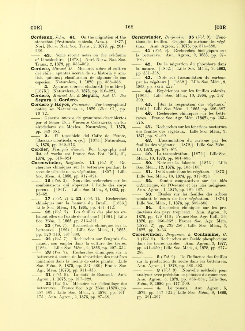 Cordeaux, John. 41. On the migration of the stonechat (Pratincola rubicola, Litbii.). [1877.] Norf. Norw. Nat. Soc. Trans., 2, 1879, pp. 264- 268. 42. Some recent notes on the avi-fauna of Lincolnshire. [1878.] Norf. Norw. Nat. Soc. Trans., 2, 1879, pp. 555-562. Cordero, Manuel D. Mejnoria sobre el cultivo del chile; apuntes acerca de su historia y ana- lisis quiniica; clasificacion de algunas de sus especies. Naturaleza, 1, 1870, pp. 358-388. 2, Apuntes sobre el chahuiztli [= mildew]. [1875.] Naturaleza, 3, 1876, pp. 216-221. Cordero, Manuel D., k Segura, Jose C. See Segura & Cordero. Cordero y Hoyos, Francisco. For biographical notice see Naturaleza, 4, 1879 {Rev. Ci.), pp. 70-72. Generos nuevos de gramineos descubiertos por el Sefior Don Viiicente Cervantes, en los alrededores de Mexico. Naturaleza, 1, 1870, pp. 343-351. 2. El tepechichi del Cofre de Perote, [Bassaris monticola, n. sp.]. [1875.] Naturaleza, 3, 1876, pp. 269-273. Cordier, Fraon^ois Simon. For biography and list of works see France Soc. Bot. Bull., 21, 1874, pp. 315-324. Corenwinder, Benjamin. 11 {Vol. 2). Re- cherches chiniiques sur la betterave pendant la seconde periode de sa vegetation. [1857.] Lille Soc. Mem., 4, 1858, pp. 317-324. 15 {Vol. 2). Nouvelles recherches sur les combinaisons qui s'operent a I'aide des corps poreux. [1861.] Lille Soc. Mem., 8, 1862, pp. 53-62. 17 {Vol. 2) & 21 {Vol. 7). Recherches chiniiques sur la banane du Bresil. [1863.] Lille Soc. M(5m., 10, 1864, pp. 431-442. 22 (Vol. 7). Les feuilles des plantes ex- halent-elles de I'oxide de carbone ? [1864.] Lille Soc. Mem., 1, 1865, pp. 313-321. 23 {Vol. 7). Recherches chiniiques sur la betterave. [1864.] Lille Soc. Mem., 1, 1865, pp. 323-340, 387-388. 24 {Vol. 7). Recherches sur I'engrais fla- mand; son emploi dans la culture des terres. [1864.] Lille Soc. Mem., 2, 1866, pp. 297-332. 28 {Vol. 7). Recherches chimiques sur la betterave a sucre ; de la repartition des matiores min^rales dans la racine de cette plante. Lille Soc. Mem., 8, 1870, pp. 337-360; France Soc. Agr. Mdm. (1873), pp. 311-333. 31 (Vol. {)). La noix de Baucoul. Ann. Agron., 1, 1875, pp. 217-229. 32 {Vol. 9). Memoire sur reffeuillage des betteraves. Fi-ance Soc. Agr. Mem. (1875), ])p. 457-469; Lille Soc. Mem., 2, 1876, pp. 161- 175 ; Ann. Agron., 2, 1876, pp. 27-38. Corenwinder, Benjamin. 35 {Vol. 9). Fonc- tions des feuilles. Origine du carbone des vege- taux. Ann. Agron., 2, 1876, pp. 574-588. 41 (Vol. 9). Recherches biologiques sur la betterave. Ann. Agron., 9, 1883, pp. 97- 104. 42. De la migration du phosphore dans la nature. [1862.] Lille Soc. Mem., 9, 1863, pp. 331-368. • 43. [Note sur I'assimilation du carbone par les vegetaux.] [1862.] Lille Soc. Mem., 9, 1863, pp. xxiii-xxv. 44. Experiences sur les feuilles color^es. [1863.] Lille Soc. Mem., 10, 1864, pp. 387- 390. 45. [Sur la respiration des vegetaux.] [1864.] Lille Soc. Mem., 1, 1865, pp. 386-387. 46. Recherches chimiques sur les bette- raves. France Soc. Agr. Mem. (1867), pp. 263- 275. 47. Recherches sur les fonctions nocturnes des feuilles des vegetaux. Lille Soc. Mem., 9, 1871, pp. 81-90. 48. L'assimilation du carbone par les feuilles des vegetaux. [1872.] Lille Soc. Mem., 10, 1873, pp. 677-679. 49. La transpiration. [1872.] Lille Soc. Mem., 10, 1873, pp. 684-685. 50. Note sur la dolomie. [1873.] Lille Soc. Mem., 12, 1874, pp. 105-108. 51. De la soude dans les vegetaux. [1873.] Lille Soc. Mem., 13, 1874, pp. 319-328. 52. Etudes comparatives sur les bles d'Amerique, de I'Oceanie et les bles indigenes. Ann. Agron., 1, 1875, pp. 481-487. 53. Etudes sur les feuilles des arbres pendant le cours de leur vt^getation. [1874.] Lille Soc. Mem., 1, 1876, pp. 559-588. 54. Reclierclies chimiques sur les pro- ductions des pays tropicaux. Ann. Agron., 2, 1876, pp. 429-446 ; France Soc. Agr. Bull., 36, 1876, pp. 260-262 ; France Soc. Agr. Mem. (1876, 2), pp. 235-256; Lille Soc. Mem., 3, 1877, pp. 9-33. Corenwinder, Benjamin, & Contamine, G. 1 {Vol. 9). Recherches sur I'acide phosphorique dans les terres arables. Ann. Agron., 3, 1877, pp. 441-450; Lille Soc. Meui., 4, 1878, pp. 277- 288. 2 ( Vol. 9). De I'influence des feuilles sur la production du sucre dans les betteraves. Ann. Agron., 4, 1878, pp. 380-393. —— 3 {Vol. 9). Nouvelle ni^thode pour analyser avec precision les potasses du commerce. Anu. Agron., 5, 1879, pp. 536-554 ; Lille Soc. Mem., 8, 1880, pp. 477-500. 4. Le paiuiis. Ann. Agron., 5, 1879, pp. 417-422 ; Lille Soc. M(5m.,\s, 1880, pp. 391-397.