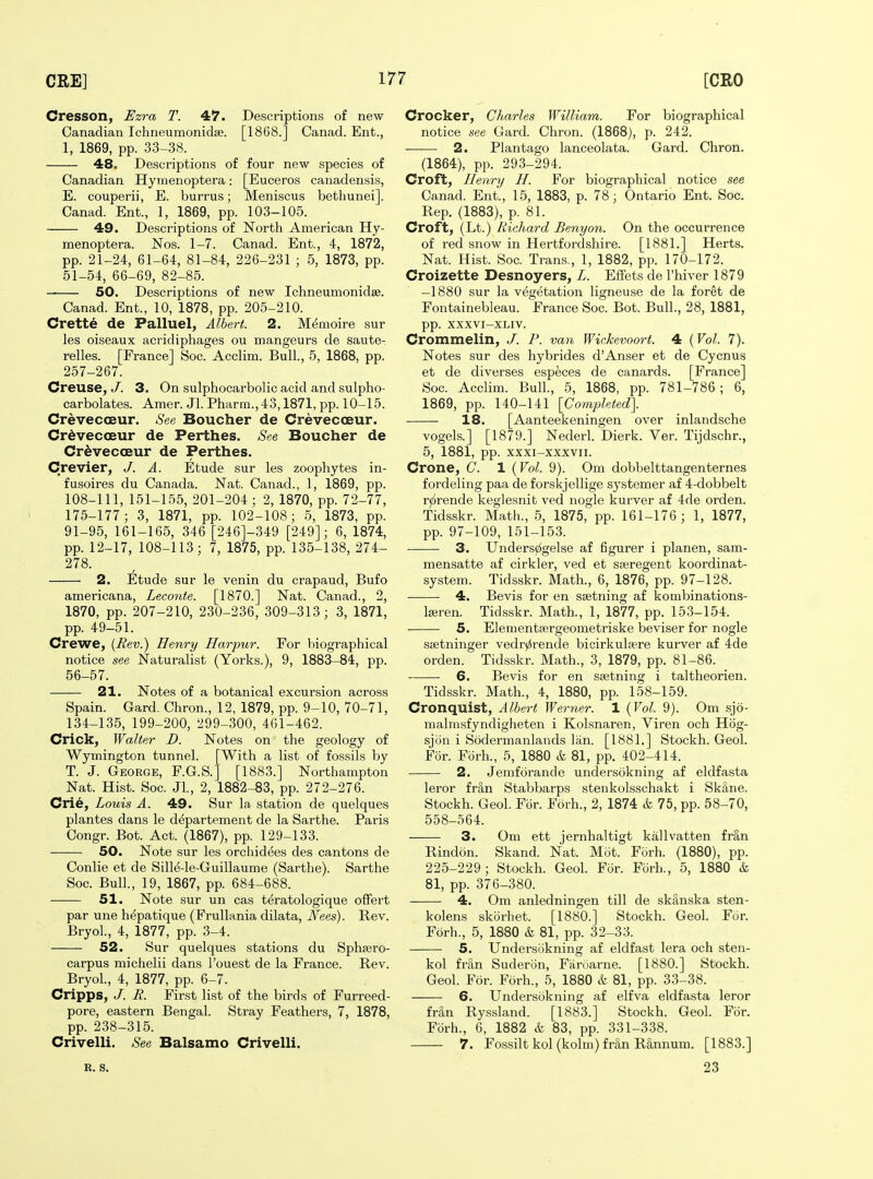 Cresson, Ezra T. 47. Descriptions of new Canadian Ichneumonidse. [1868.] Canad. Ent., 1, 1869, pp. 33-38. 48. Descriptions of four new species of Canadian Hytiienoptera: [Euceros canadensis, E. couperii, E. burrus; Meniscus bethunei]. Canad. Ent., 1, 1869, pp. 103-105. 49. Descriptions of North American Hy- menoptera. Nos. 1-7. Canad. Ent., 4, 1872, pp. 21-24, 61-64, 81-84, 226-231 ; 5, 1873, pp. 51-54, 66-69, 82-85. 50. Descriptions of new Ichneumonidae. Canad. Ent., 10, 1878, pp. 205-210. Crette de Palluel^ Albert. 2. Memoire sur les oiseaux acridiphages ou mangeurs de saute- relles. [France] Soc. Acclim. Bull., 5, 1868, pp. 257-267. Creuse, J. 3. On sulphocarbolic acid and sulpho- carbolates. Amer. Jl. Pharm.,43,1871, pp. 10-15. CrevecoBur. See Boucher de Crevecoeur. Cr^vecoBur de Perthes. See Boucher de CrdveccEur de Perthes. Crevier, J. A. Etude sur les zoophytes in- fusoires du Canada. Nat. Canad., 1, 1869, pp. 108-111, 151-155, 201-204 ; 2, 1870, pp. 72-77, 175-177; 3, 1871, pp. 102-108; 5, 1873, pp. 91-95, 161-165, 346 [246]-349 [249]; 6, 1874, pp. 12-17, 108-113; 7, 1875, pp. 135-138, 274- 278. 2. Etude sur le venin du crapaud, Bufo americana, Leconte. [1870.] Nat. Canad., 2, 1870, pp. 207-210, 230-236, 309-313; 3, 1871, pp. 49-51. Crewe, [Rev.) Henry Harpur. For biographical notice see Naturalist (Yorks.), 9, 1883-84, pp. 56-57. 21. Notes of a botanical excursion across Spain. Card. Chron., 12, 1879, pp. 9-10, 70-71, 134-135, 199-200, 299-300, 401-462. Crick, Walter D. Notes on the geology of Wymington tunnel. [With a list of fossils by T. J. George, F.G.S.] [1883.] Northampton Nat. Hist. Soc. JL, 2, 1882-83, pp. 272-276. Crie, Louis A. 49. Sur la station de quelques plantes dans le departement de la Sarthe. Paris Oongr. Bot. Act. (1867), pp. 129-133. 50. Note sur les orchidees des cantons de Conlie et de Sille-le-Guillaume (Sarthe). Sarthe Soc. Bull., 19, 1867, pp. 684-688. 51. Note sur un cas teratologique offert par une hepatique (Frullania dilata, Nees). Rev. Bryol., 4, 1877, pp. 3-4. 52. Sur quelques stations du Sphagro- carpus michelii dans I'ouest de la France. Rev. Bryol, 4, 1877, pp. 6-7. Cripps, /. R. First list of the birds of Furreed- pore, eastern Bengal. Stray Feathers, 7, 1878, pp. 238-315. Crivelli. See Balsamo Crivelli. Crocker, Charles William. For biographical notice see Gard. Chron. (1868), p. 242. 2. Plantago lanceolata. Gard. Chron. (1864), pp. 293-294. Croft, Henry H. For biographical notice see Canad. Ent., 15, 1883, p. 78; Ontario Ent. Soc. Rep. (1883), p. 81. Croft, (Lt.) Richard Benyon. On the occurrence of red snow in Hertfordshire. [1881.] Herts. Nat. Hist. Soc. Trans., 1, 1882, pp. 170-172. Croizette Desnoyers, L. Eflfets de I'hiver 1879 -1880 sur la vegetation ligneuse de la foret de Fontainebleau. France Soc. Bot. Bull., 28, 1881, pp. XXXVI-XLIV. Crommelin, J. P. van Wickevoort. 4 {Vol. 7). Notes sur des hybrides d'Anser et de Cycnus et de diverses especes de canards. [France] Soc. Acclim. Bull., 5, 1868, pp. 781-786; 6, 1869, pp. 140-141 [Completed]. 18. [Aanteekeningen over inlandsche vogels.] [1879.] Nederl. Dierk. Ver. Tijdschr., 5, 1881, pp. xxxi-xxxvii. Crone, C. 1 {Vol. 9). Om dobhelttangenternes fordeling paa de forskjellige systemer af 4-dobbelt rjirende keglesnit ved nogle kurver af 4de orden. Tidsskr. Math., 5, 1875, pp. 161-176 ; 1, 1877, pp. 97-109, 151-153. 3. Unders^gelse af figurer i planen, sam- mensatte af cirkler, ved et sseregent koordinat- system. Tidsskr. Math., 6, 1876, pp. 97-128. 4. Bevis for en ssetning af kombinations- l£eren. Tidsskr. Math., 1, 1877, pp. 153-154. 5. Elementsergeometriske beviser for nogle ssetninger vedr0rende bicirkulsere kurver af 4de orden. Tidsskr. Math., 3, 1879, pp. 81-86. 6. Bevis for en ssetning i taltheorien. Tidsskr. Math., 4, 1880, pp. 158-159. Cronquist, Albert Werner. 1 {Vol. 9). Om sjo- malmsfyndigheten i Kolsnaren, Viren och Hog- sjon i Sodermanlands liin. [1881.] Stockh. Geol. For. Forh., 5, 1880 & 81, pp. 402-414. 2. Jemforande undersokning af eldfasta leror fr^n Stabbarps stenkolsschakt i Skane. Stockh. Geol. For. Forh., 2, 1874 k 75, pp. 58-70, 558-564. 3. Om ett jernhaltigt kallvatten fran Rindon. Skand. Nat. Mot. Forh. (1880), pp. 225-229; Stockh. Geol. For. Forh., 5, 1880 & 81, pp. 376-380. 4. Om anledningen till de sk&nska sten- kolens skorhet. [1880.] Stockh. Geol. For. Forh., 5, 1880 & 81, pp. 32-33. 5. Undersokning af eldfast lera och sten- kol fran Suderon, Fiiroarne. [1880.] Stockh. Geol. For. Forh., 5, 1880 & 81, pp. 33-38. 6. Undersokning af elfva eldfasta leror fran Ryssland. [1883.] Stockh. Geol. For. Forh., 6, 1882 & 83, pp. 331-338. 7. Fossilt kol (kolm) fran Rannum. [1883.] R. S. 23