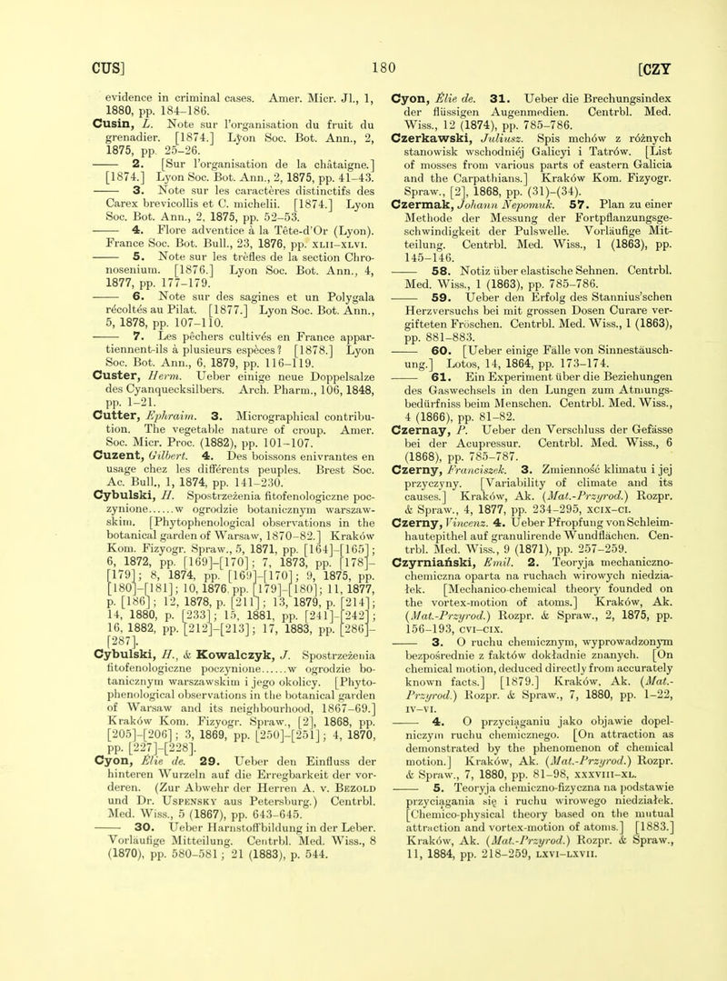 Amer. Micr. Jl., 1, evidence in criminal cases. 1880, pp. 184-186. Cusin, L. Note sur I'organisation du fruit du grenadier. [1874.] L^on Soc. Bot. Ann., 2, 1875, pp. 25-26. 2. [Sur I'organisation de la chataigne.] [1874.] Lyon Soc. Bot. Ann., 2, 1875, pp. 41-43. 3. Note sur les caracteres distinctifs des Carex brevicollis et C. michelii. [1874.] Lyon Soc. Bot. Ann., 2. 1875, pp. 52-53. 4. Flore adventice a la Tete-d'Or (Lyon). France Soc. Bot. Bull., 23, 1876, pp. xlii-xlvi. 5. Note sur les trefles de la section Chro- noisenium. [1876.] Lyon Soc. Bot. Ann., 4, 1877, pp. 177-179. 6. Note sur des sagines et un Polygala r^coltes au Pilat. [1877.] Lyon Soc. Bot. Ann., 5, 1878, pp. 107-110. • 7. Les pechers cultiv^s en France appar- tiennent-ils a plusieurs especes ? [1878.] Lyon Soc. Bot. Ann., 6, 1879, pp. 116-119. Custer, Herm. Ueber einige neue Doppelsalze des Cyanquecksilbers. Arch. Pharm., 106, 1848, pp. 1-21. Cutter, Ephrahn. 3. Micrographical contribu- tion. The vegetable nature of croup. Amer. Soc. Micr. Proc. (1882), pp. 101-107. Cuzent, Gilbert. 4. Des boissons enivrantes en usage chez les diflPerents peuples. Brest Soc. Ac. Bull., 1, 1874, pp. 141-230. Cybulski, //. Spost rzezenia fitofenologiczne poc- zynione w ogrodzie botanicznym warszaw- skinj. [Phytophenological observations in the botanical garden of Warsaw, 1870-82.] Krakow Kom. Fizyogr. Spraw., 5, 1871, pp. [164]-[165 6, 1872, pp. [169]-[170]; 7, 1873, pp. [178' [1791; 8, 1874, pp. [169]-[170]; 9, 1875, pp. [180]-[181]; 10, 1876.pp. n79]-[l80]; 11,1877, p. [186] ; 12, 1878, p. [211]; 13, 1879, p. [214 14, 1880, p. [233]; 15, 1881, pp. [241]-[242 16, 1882, pp. [212]-[213]; 17, 1883, pp. [286 [287]. Cybulski, H., & Kowalczyk, J. Spostrzezenia fitofenologiczne poczynione w ogrodzie bo- tanicznym warszawskim i jego okolicy. [Phyto- phenological observations in the l)otanical garden of Warsaw and its neighbourhood, 1867-69.] Krakow Kom. Fizyogr. Spraw., [2], 1868, pp. [205]-[206]; 3, 1869, pp. [250]-[251]; 4, 1870, pp. [227]-[228]. Cyon, Mie de. 29. Ueber den Einfluss der hinteren Wurzeln auf die Erregbarkeit der vor- deren. (Zur Abwehr der Herreu A. v. Bezold und Dr. Uspensky aus Petersburg.) Centrbl. Med. Wiss., 5 (1867), pp. 643-645. 30. Ueber Harnstoffbildung in der Leber. Vorlaulige Mitteilung. Centrbl. Med. Wiss., 8 (1870), pp. 580-581; 21 (1883), p. 544. Cyon, i!lie de. 31. Ueber die Brechungsindex der flussigen Augenmedien. Centrbl. Med. Wiss., 12 (1874), pp. 785-786. Czerkawski, Juliusz. Spis mch6w z r6znych stanowisk wschodniej Galicyi i Tatr6w. [List of mosses from various parts of eastern Galicia and the Carpathians.] Krakdw Kom. Fizyogr. Spraw., [2], 1868, pp. (31)-(34). Czermalk, Johan7i Mepomuk. 57. Plan zu einer Methode der Messung der Fortpflanzungsge- schwindigkeit der Pulswelle. Vorlaufiige Mit- teilung. Centrbl. Med. Wiss., 1 (1863), pp. 145-146. 58. Notiz iiber elastische Sehnen. Centrbl. Med. Wiss., 1 (1863), pp. 785-786. 59. Ueber den Erfolg des Stannius'schen Herzversuchs bei mit grossen Dosen Curare ver- gifteten Froschen. Centrbl. Med. Wiss., 1 (1863), pp. 881-883. 60. [Ueber einige Falle von Sinnestausch- ung.] Lotos, 14, 1864, pp. 173-174. 61. Ein Experiment iiber die Beziehungen des Gaswechsels in den Lungen zum Atnmngs- bediirfniss beim Menschen. Centrbl. Med. Wiss., 4 (1866), pp. 81-82. Czernay, P. Ueber den Verschluss der Gefasse bei der Acupressur. Centrbl. Med. Wiss., 6 (1868), pp. 785-787. Czerny, Franciszek. 3. Zmiennosc klimatu i jej przyczyny. [Variability of climate and its causes.] Krakow, Ak. {Mat.-Przyrod.) Rozpr. & Spraw., 4, 1877, pp. 234-295, xcix-ci. CzemY, Vincenz. 4. Ueber Pfropfung von Schleim- hautepithel auf granulirende Wundflachen. Cen- trbl. Med. Wiss., 9 (1871), pp. 257-259. Czyrnianski, Emil. 2. Teoryja mechaniczno- chemiczna oparta na ruchach wirowych niedzia- lek. [Mechanico-chemical theory founded on the vortex-motion of atoms.] Krakow, Ak. {Mat.-Przyrod.) Rozpr. k Spraw., 2, 1875, pp. 156-193, cvi-cix. 3. O ruchu chemicznym, wyprowadzonym bezposrednie z fakt6w doktadnie znanych. [On chemical motion, deduced directly from accurately known facts.] [1879.] Krakow, Ak. {Mat.- Przi/rod.) Rozpr. <& Spraw., 7, 1880, pp. 1-22, iv-vi. 4. O przyciaganiu jako objawie dopel- niczyiii ruchu chemicznego. [On attraction as demonstrated by the phenomenon of chemical motion.] Krakow, Ak. (^Mat.-Przyrod.) Rozpr. & Spraw., 7, 1880, pp. 81-98, xxxviii-XL. 5. Teoryja cliemiczno-fizyczna na podstawie przyciagania siij i ruchu wirowego niedziaiek. [Oliemico-physical theory based on tlie mutual attraction and vortex-motion of atoms.] [1883.] Krakow, Ak. {Mat.-Przyrod.) Rozpr. & Spraw., 11, 1884, pp. 218-259, lxvi-lxvii.