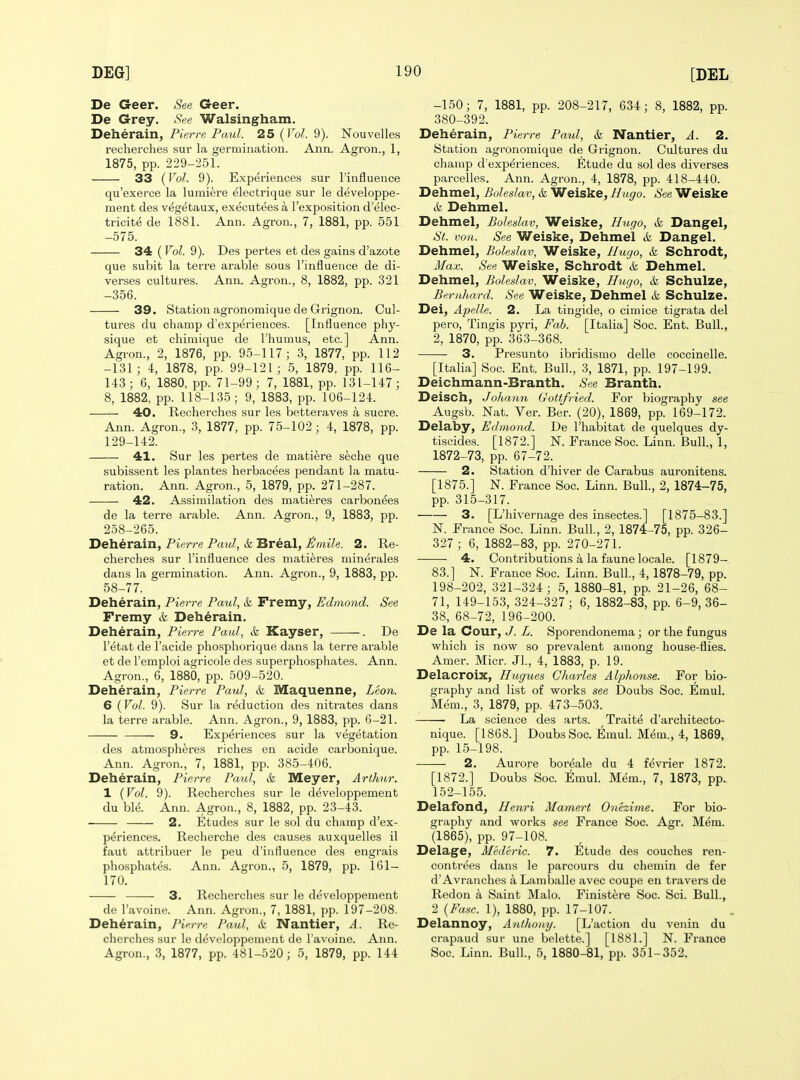 De Geer. See Geer. De Grey. See Walsingham. Deherain, Pierre Pmil. 25 (Vol. 9). Nouvelles recherches sur la germination. Ann. Agron., 1, 1875, pp. 229-251. 33 (Vol. 9). Experiences sur I'influence qu'exerce la lumiere electrique sur le developpe- ment des vegetaux, executees a I'exposition d'elec- tricite de 1881. Ann. Agron., 7, 1881, pp. 551 -575. 34 (Vol. 9). Des pertes et des gains d'azote que subit la terre arable sous I'influence de di- verses cultures. Ann. Agron., 8, 1882, pp. 321 -356. 39. Station agronoraique de Grignon. Cul- tures du champ d'experiences. [Influence phy- sique et chiraique de I'humus, etc.] Ann. Agron., 2, 1876, pp. 95-117; 3, 1877, pp. 112 -131; 4, 1878, pp. 99-121; 5, 1879, pp. 116- 143; 6, 1880, pp. 71-99; 7, 1881, pp. 131-147; 8, 1882, pp. 118-135; 9, 1883, pp. 106-124. — 40. Recherches sur les betteraves a Sucre. Ann. Agron., 3, 1877, pp. 75-102; 4, 1878, pp. 129-142. 41. Sur les pertes de matiere seche que subissent les plantes herbacees pendant la matu- ration. Ann. Agron., 5, 1879, pp. 271-287. 42. Assimilation des matieres carbon^es de la terre arable. Ann. Agron., 9, 1883, pp. 258-265. Deherain, Pierre Paul, & Breal, £mile. 2. Re- cherches sur I'influence des matieres minerales dans la germination. Ann. Agron., 9, 1883, pp. 58-77. Deherain, Pierre Paul, & Fremy, Edmond. See Fremy & Deherain, Deherain, Pierre Paul, k Kayser, . De I'etat de I'acide pho.sphorique dans la terre arable et de I'emploi agricole des superphosphates. Ann. Agron., 6, 1880, pp. 509-520. Deherain, Pierre Paul, & Maquenne, Leon. 6 {Vol. 9). Sur la reduction des nitrates dans la terre arable. Ann. Agron., 9, 1883, pp. 6-21. 9. Experiences sur la vegetation des atmospheres riches en acide carbonique. Ann. Agron., 7, 1881, pp. 385-406. Deherain, Pierre Paul, k V/Leyer, Arthur. 1 {Vol. 9). Recherches sur le developpement du ble. Ann. Agron., 8, 1882, pp. 23-43. 2. Etudes sur le sol du champ d'ex- periences. Recherche des causes auxquelles il faut attribuer le peu d'influence des engrais phosphates. Ann. Agron., 5, 1879, pp. 161- 170. 3. Recherches sur le developpement de Tavoine. Ann. Agron., 7, 1881, pp. 197-208. Deherain, Pierre Paul, & Nantier, A. Re- cherches sur le developpement de I'avoine. Ann. Agron., 3, 1877, pp. 481-520; 5, 1879, pp. 144 -150; 7, 1881, pp. 208-217, 634; 8, 1882, pp. 380-392. Deherain, Pierre Paul, & Nantier, A. 2. Station agronomique de Grignon. Cultures du champ d'experiences. Etude du sol des diverses parcelles. Ann. Agron., 4, 1878, pp. 418-440. Dehmel, Boleslav, <fe Weiske, Hugo. See Weiske & Dehmel. Dehmel, Boleslav, Weiske, Hitgo, k Dangel, St. von. See Weiske, Dehmel k Dangel. Dehmel, Boleslav, Weiske, Huijo, k Schrodt, Max. See Weiske, Schrodt k Dehmel. Dehmel, Boleslav, Weiske, Hugo, k Schulze, Bernhard. See Weiske, Dehmel k Schulze. Dei, Apelle. 2. La tingide, o cimice tigrata del pero, Tingis pyri, Fab. [Italia] Soc. Ent. Bull., 2, 1870, pp. 363-368. 3. Presunto ibridismo delle coccinelle. [Italia] Soc. Ent. Bull., 3, 1871, pp. 197-199. Deichmann-Branth. See Branth. Deisch, Johann Gottfried. For biography see Augsb. Nat. Ver. Ber. (20), 1869, pp. 169-172. Delaby, Edmond. De I'habitat de quelques dy- tiscides. [1872.] N. France Soc. Linn. Bull., 1, 1872-73, pp. 67-72. 2. Station d'hiver de Carabus auronitens. [1875.] N. France Soc. Linn. Bull., 2, 1874-75, pp. 315-317. 3. [L'hivernage des insectes.] [1875-83.] N. France Soc. Linn. Bull, 2, 1874-75, pp. 326- 327 ; 6, 1882-83, pp. 270-271. 4. Contributions a la faune locale. [1879- 83.] N. France Soc. Linn. Bull., 4, 1878-79, pp. 198-202, 321-324; 5, 1880-81, pp. 21-26, 68- 71, 149-153, 324-327; 6, 1882-83, pp. 6-9, 36- 38, 68-72, 196-200. De la Cour, J. L. Sporendonema; or the fungus which is now so prevalent among house-flies. Amer. Micr. Jl., 4, 1883, p. 19. Delacroix, Hugues Charles Alphonse. For bio- graphy and list of works see Doubs Soc. Emul. Mem., 3, 1879, pp. 473-503. La science des arts. Traits d'architecto- nique. [1868.] Doubs Soc. Emul. M^m., 4, 1869, pp. 15-198. 2. Aurore boreale du 4 fevrier 1872. [1872.] Doubs Soc. Emul. Mem., 7, 1873, pp. 152-155. Delafond, Henri Mamert Onezijne. For bio- graphy and works see France Soc. Agr. Mem. (1865), pp. 97-108. Delage, Mederic. 7. Etude des couches ren- contrees dans le parcours du chemin de fer d'Avranches a Lamballe avec coupe en travers de Redon a Saint Malo. Finistei'e Soc. Sci. Bull., 2 {Ease. 1), 1880, pp. 17-107. Delannoy, Anthony. [L'action du venin du crapaud sur une belette.] [1881.] N. France Soc. Linn. Bull., 5, 1880-81, pp. 351-352.