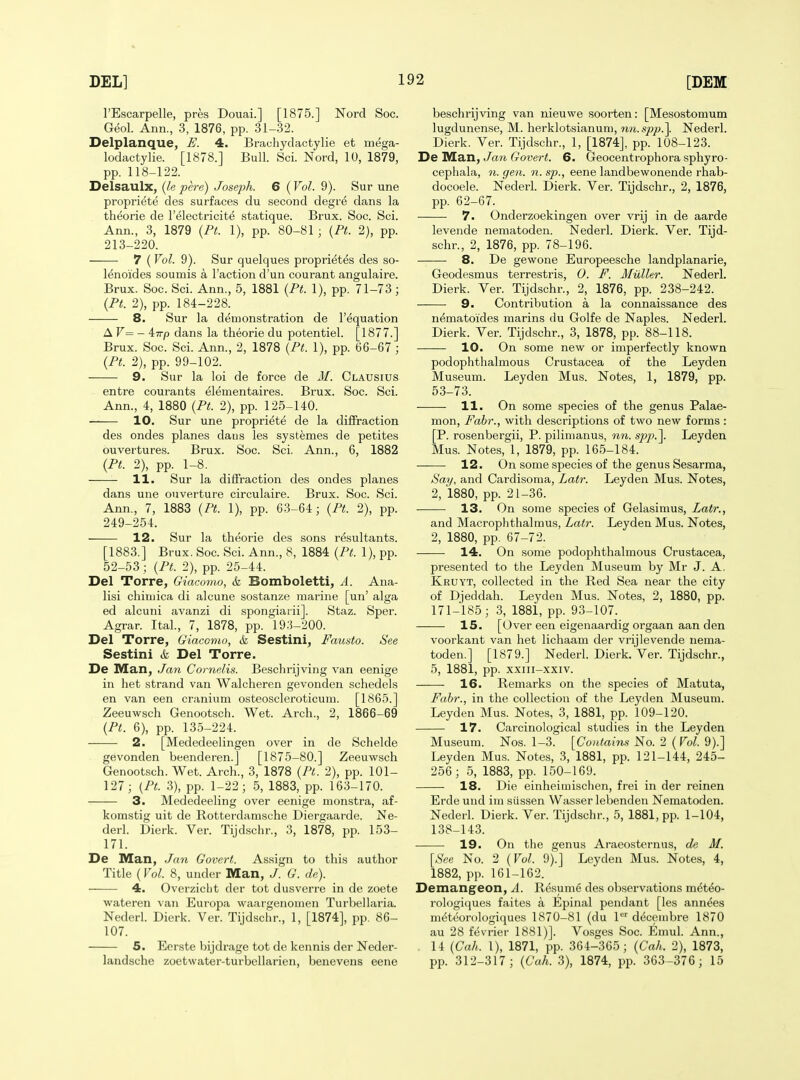 I'Escarpelle, pres Douai.] [1875.] Nord Soc. Geol. Ann., 3, 1876, pp. 31-32. Delplanque, E. 4. Brachydactylie et mega- lodactylie. [1878.] Bull. Sci. Nord, 10, 1879, pp. 118-122. Delsaulx, {le pere) Joseph. 6 (Vol. 9). Sur une propriete des surfaces du second degre dans la theorie de I'electricit^ statique. Brux. Soc. Sci. Ann., 3, 1879 (Pt. 1), pp. 80-81 ; {Pt. 2), pp. 213-220. 7 (Vol. 9). Sur quelques proprietes des so- lenoides soumis a Taction d'un courant angulaire. Brux. Soc. Sci. Ann., 5, 1881 (Pt. 1), pp. 71-73; {Pt. 2), pp. 184-228. 8. Sur la demonstration de I'equation A V=^ - 4:Trp dans la theorie du potentiel. [l877.] Brux. Soc. Sci. Ann., 2, 1878 (Pt. 1), pp. 66-67 ; (Pt. 2), pp. 99-102. 9. Sur la loi de force de M. Clausius entre courants elementaires. Brux. Soc. Sci. Ann., 4, 1880 (Pt. 2), pp. 125-140. 10. Sur une propriete de la diffraction des ondes planes daus les systemes de petites ouvertures. Brux. Soc. Sci. Ann., 6, 1882 (Pt. 2), pp. 1-8. 11. Sur la diffraction des ondes planes dans une ouverture circulaire. Brux. Soc. Sci. Ann., 7, 1883 (Pt. 1), pp. 63-64; (Pt. 2), pp. 249-254. 12. Sur la theorie des sons resultants. [1883.] Brux. Soc. Sci. Ann., 8, 1884 (Pt. 1), pp. 52-53; (Pt. 2), pp. 25-44. Del Torre, Giacomo, & Bomboletti, A. Ana- lisi chiuiica di alcune sostanze marine [un' alga ed alcuni avanzi di spongiarii]. Staz. Sper. Agrar. Ital., 7, 1878, pp. 19:5-200. Del Torre, Giacomo, & Sestini, Fausto. See Sestini & Del Torre. De Man, Jayi Comelis. Beschrijving van eenige in het strand van Walcheren gevonden schedels en van een cranium osteoscleroticum. [1865.] Zeeuwsch Genootsch. Wet. Arch., 2, 1866-69 {Pt. 6), pp. 135-224. 2. [Mededeelingen over in de Schelde gevonden beenderen.J [1875-80.] Zeeuwsch Genootsch. Wet. Arch., 3, 1878 {Pt. 2), pp. 101- 127; {Pt. 3), pp. 1-22; 5, 1883, pp. 163-170. 3. Mededeeling over eenige monstra, af- komstig uit de Rotter-damsche Diergaarde. Ne- derl. Dierk. Ver. Tijdschr., 3, 1878, pp. 153- 171. De IVEan, Jan Govert. Assign to this author Title (Vol. 8, under Man, J. G. de). 4. OverzicLt der tot dusverre in de zoete wateren van Europa waaigenouien Turbellaria. Nederl. Dierk. Ver. Tijdschr., 1, [1874], pp. 86- 107. 5. Eerste bijdrage tot de kennis der Neder- landsche zoetwater-turbellarien, benevens eene beschrijving van nieuwe soorten: [Mesostomum lugdunense, M. herklotsianum, nn. spp.^. Nederl. Dierk. Ver. Tijdschr., 1, [1874], pp. 108-123. DbTSLbjx, Jan Govert. 6. Geocentrophora sphyro- cepliala, n. gen. n. sp., eene landbewonende rhab- docoele. Nederl. Dierk. Ver. Tijdschr., 2, 1876, pp. 62-67. 7. Onderzoekingen over vrij in de aarde levende nematoden. Nederl. Dierk. Ver. Tijd- schr., 2, 1876, pp. 78-196. 8. De gewone Europeesche landplanarie, Geodesmus terrestris, 0. F. Milller. Nederl. Dierk. Ver. Tijdschr., 2, 1876, pp. 238-242. 9. Contribution a la connaissance des n^matoides marins du Golfe de Naples. Nederl. Dierk. Ver. Tijdschr., 3, 1878, pp. 88-118. 10. On some new or imperfectly known podophthalmous Crustacea of the Leyden Museum. Leyden Mus. Notes, 1, 1879, pp. 53-73. 11. On some species of the genus Palae- mon, Fahr., with descriptions of two new forms : [P. rosenbergii, P. pilinianus, nn. sp/'.]. Leyden Mus. Notes, 1, 1879, pp. 165-184. 12. On some species of the genus Sesarma, Say, and Cardisoma, Latr. Leyden Mus. Notes, 2, 1880, pp. 21-36. 13. On some species of Gelasimus, Latr., and Macrophthalmus, Latr. Leyden Mus. Notes, 2, 1880, pp. 67-72. 14. On some podophthalmous Crustacea, presented to the Leyden Museum by Mr J. A, Kruyt, collected in the Red Sea near the city of Djeddah. Leyden Mus. Notes, 2, 1880, pp. 171-185; 3, 1881, pp. 93-107. 15. [Over een eigenaardig orgaan aan den voorkant van het lichaam der vrij levende nema- toden.] [1879.] Nederh Dierk. Ver. Tijdschr., 5, 1881, pp. xxiii-xxiv. 16. Remarks on the species of Matuta, Fahr., in the collection of the Leyden Museum. Leyden Mus. Notes, 3, 1881, pp. 109-120. 17. Carcinological studies in the Leyden Museum. Nos. 1-3. [Contains No. 2 {Vol. 9).] Leyden Mus. Notes, 3, 1881, pp. 121-144, 245- 256; 5, 1883, pp. 150-169. 18. Die einheimisclien, frei in der reinen Erde und im siissen Wasser lebenden Nematoden. Nederl. Dierk. Ver. Tijdschr., 5, 1881, pp. 1-104, 138-143. 19. On the genus Araeosternus, de M. {See No. 2 {Vol. 9).] Leyden Mus. Notes, 4, 1882, pj). 161-162. Demangeon, A. Resume des observations m^t^o- rologi(|ues faites a Epinal pendant [les ann^es m^teorologiques 1870-81 (du 1*^'' deceiiibre 1870 au 28 fevrier 1881)]. Vosges Soc. Emul. Ann., 14 {Gah. 1), 1871, pp. 364-365; {Cah. 2), 1873, pp. 312-317; {Cah. 3), 1874, pp. 363-376; 15