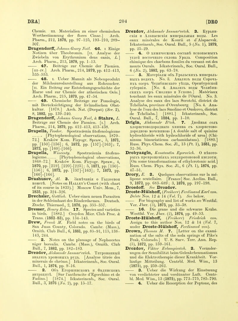Chemie. iii. Materialien zu einer chemischen Wertbestimmung der flores Cinae.] Arch. Pharm., 212, 1878, pp. 97-125, 193-210, 289- 307. Dragendorff, Johann Georg Noel. 46. i Einige Notizen iiber Theobromin. [ii. Analyse der Zwiebeln von Erythroniutn dens canis, X.] Arch. Pharm., 213, 1878, pp. 1-13. 47. Beitrage zur Chemie der Paonien. [iii-iv.] Arch. Pharm., 214, 1879, pp. 412-413, 535-553. 48. I. Ueber Mannit als Nebenprodukt der Milch.sauredarstellung aus Rohrzucker. [ii. Ein Beitrag zur Entstehungsgeschichte der Harze und zur Chemie der atherischen Oele.] Arch. Pharm., 215, 1879, pp. 47-54. 49. Chemische Beitrage zur Pomologie, mit Beriicksiclitigung der livlandischen Obst- kultur. [1878.] Arch. Nat. (Dorpat) {Ser. 2), 8, 1882, pp. 139-240. Dragendorff, Johann Georg Noel, & Stahre, L. Beitrage zur Chemie der Paonien. [i.] Arch. Pharm., 214, 1879, pp. 412-413, 413-438. Drapella, Teodor. Spostrzezenia fitofenologiczne [Phytophenological observations, 1870- 72.] Krakow Kom. Fizyogr. Spraw., 5, 1871, pp. [150]-[15G]; 6, 1872, pp. [157]-[163]; 7, 1873, pp. [160]-[166]. Drapella, Wincenty. spostrzezenia fitofeno- logiczne [Phytophenological observations, 1868-72.] Krakow Kom. Fizyogr. Spraw., 4, 1870, pp. [219], [220]-[225]: 5, 1871, pp. [150]- 156 ; 6, 1872, pp. [157]-[163]; 7, 1873, pp. [160]-[166]. Drashusov, Al. 3. 8aM'i;4aHiii o rajiJieeBon KOMert. [JSTotes on Halley's Comet (with chart of its course in 1835).] Moscow Univ. Mem., 7, 1835, pp. 324-326. Drechsler, Gottlieb. Ueber einen neuen Parasiten in der Schleimhaut des Rinderdarmes. Deutsch. Ztschr. Thiermed., 2, 1876, pp. 355-357. Dresser, Heyiry Eeles. 17. Species and varieties in birds. [1882.] Croydon Micr. Club Proc. & Trans. (1882-83), pp. 134-143. Drew, Frank M. Field notes on the birds of San Juan County, Colorado. Cambr. (Mass.), Ornith. Club Bull., 6, 1881, pp. 85-91, 115, 138- 143, 244. 2. Notes on the plumage of Nephoecetes niger borealis. Cambr. (Mass.), Ornith. Club Bull., 7, 1882, pp. 182-183. Drezdov, Aleksandr lanuar^evich. TiiTpoBaHHUil auajiii:!'!) xpoMOBLix'i) pyjii. [Analyse titr^e des minerals de chrome.] lekaterinenb., Soc. Oural. Bull., 1, 1874, pp. 9-16. 2. 06i> Eroi)iiinHCKOMi> ir $aji;iiHCK0M7. anTpanirr l;. [Sur I'anthracite d'Egorchino et de Fadino.] [1874.] lekaterinenb., Soc. Oural. Bull., 3, 1876 {No. 2), pp. 15-17. Drezdov, Aleksandr lanuar^ev'ich. 3. Kypbim- ciiifl II A.iaiiaeBCKiH Miinepa.'ibHLiK bo;i,i.i. Les eaux rainerales de Kourii et d'Alapaevsk. lekaterinenb., Soc. Oural. Bull., 5 {No. 1), 1879, pp. 25-29. 4. 0 xiiMiiHecKOMi cocTaBi HCKonaeMHxi yrjefi BOcroMHaro CKjiona ypa.iia. Composition chimique des charbons fossiles du versant est des monts Ourals. lekaterinenb., Soc. Oural. Bull., 6 {No. 2), 1882, pp. 63-78. 5. MaTepia.3H ooi. ypajiBCKiixi) Miinepajib- iii.ix'L BOji,axi. No. 3. AHa.iiii3^ bojih CopoHb- iixT. osep'b ^e.iiH6iiHCKaro yfeM, OpeH6yprcKoft ry6epHiii. [No. 4. AHajiiis'b bo^h ^lejiafiiiH- CKiixT) oaepij Cmojiiiho ii Yckobo.] Materiaux touchant les eaux minerales de I'Oural. No. 3. Analyse des eaux des lacs Sorotchi, district de Tcheliaba, province d'Orenbourg. [No. 4. Ana- lyse de I'eau des lacs Smolino et Ouskovo, district de Tcheliaba.] [1881.] lekaterinenb., Soc. Oural. Bull., 7, 1884, pp. 1-10. Drigin, Aleksandr Il^lch. 7. J^BofiHaa cojii x.iopiicTOBo;i,opoAHaro xiiHima cb xjiopiicTOBO- jl,opo;i,HOio MOMeBiiHOio [A double salt of quinine hydrochloride with hydrochloride of urea] (Chi- ninum bimuriaticum carbamidatum). [1880.] Russ. Phys.-Chem. Soc. Jl., 13 {Pt. 1), 1881, pp. 32-36. Drobyazgin, Konstantln Egorovlch. 0 niKOTO- pijx'b iipeBpameHiiix'b aTiiJiKpoTOHOBofi kiicjioth. [On some transformations of ethylcrotonic acid.] Russ. Ohem. Phys. Soc. JL, 6 {Pt. 1), 1874, pp. 47-51. Drory, E. 2. Quelques observations sur la me- lipone scutellaire. [France] Soc. Acclim. Bull., 9, 1872, pp. 683-689 ; 3, 1876, pp. 197-198. Drosdoff. See Drozdov. Droste-Miilsholf, {Freilierr) Ferdinand Karl von. Delete Nos. 12 & 14 (FoZ. 7). See below. For biography and list of works see Westfal. Ver. Jber. (3), 1875, pp. 33-38. 16. Die oraue und die schwarze Krahe. Westfal. Ver. Jber. (2), 1874, pp. 49-53. Droste-Hulshoff, {Freiherr) Friedrich von. Assign to this author Nos. 12 & 14 (Vol. 7, under Droste-Hiilshoff, Ferdinand von). Drown, Thumas M. 7. [Letter on the exami- nation of the salts of the soda springs of Pike's Peak, Colorado.] U. S. Surv. Terr. Ann. Rep. (5), 1872, pp. 159-161. Drozdov, Viktor Evlampievlch. 2. Verander- ungen der Sensibilitiit beim Gelenkrheumatismus und die Elektrotherapie dieser Krankiieit. Vor- lauhge Mitteilung. Centrbl. Med. Wiss., 13 (1875), pp. 259-262. 3. Ueber die Wirkung der Einatinung von verdichteter und verdiinnter Luft. Centr- bl. Med. Wiss., 13 (1875), pp. 773-775,785-790. 4. Ueber die Resorption der Peptone, des