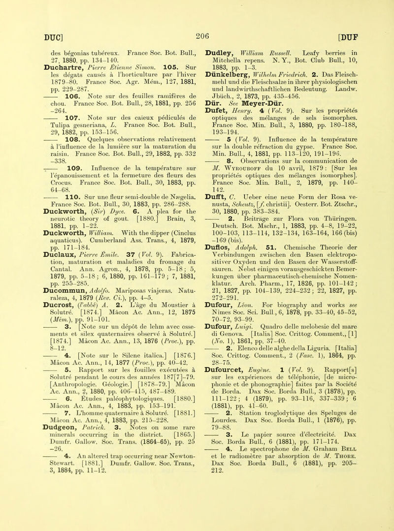 des begonias tubereux. France Soc. Bot. Bull., 27, 1880, pp. 134-140. Duchartre, Pierre tltienne Simon. 105. Sur les degats causes a I'horticulture par I'hiver 1879-80. France Soc. Agr. Mem., 127, 1881, pp. 229-287. 106. Note sur des feuilles ramiferes de chou. France Soc. Bot. Bull., 28, 1881, pp. 256 -264. 107. Note sur des ca'ieux p^dicules de Tulipa gesneriana, L. France Soc. Bot. Bull., 29, 1882, pp. 153-156. ——- 108. Quelques observations relativement a rinfiuence de la lumiere sur la maturation du raisin. France Soc. Bot. Bull., 29, 1882, pp. 332 -338. 109. Influence de la temperature sur I'epanouissement et la fermeture des fleurs des Crocus. France Soc. Bot. Bull., 30, 1883, pp. 64-68. 110. Sur une fleur semi-double de Najgelia. France Soc. Bot. Bull., 30, 1883, pp. 286-288. Duckworth, {Sir) Dyce. 6. A plea for the neurotic theory of gout. [1880.] Brain, 3, 1881, pp. 1-22. Duckworth, William. With the dipper (Cinclus aquaticus). Cumberland Ass. Trans., 4, 1879, pp. 171-184. 'Dxxcla.xxx., Pierre JSmile. 37 {Vol. 9). Fabrica- tion, maturation et maladies du fromage du Cantal. Ann. Agron., 4, 1878, pp. 5-18; 5, 1879, pp. 5-18; 6, 1880, pp. 161-179; 7, 1881, pp. 255-285. Ducommun, Adolfo. Mariposas viajeras. Natu- raleza, 4, 1879 {Rev. Ci.), pp. 4-5. Ducrost, {I'abhe) A. 2. L'age du Moustier a Solutre. [1874.] Macon Ac. Ann., 12, 1875 {Mem.), pp. 91-101. 3. [Note sur un depot de lehm avec osse- ments et silex quaternaii-es observe a Solutre.] [1874.] Macon Ac. Ann., 13, 1876 {Proc), pp. 8-12. 4. [Note sur le Silene italica.] [1876.] Macon Ac. Ann., 14, 1877 (Proc), pp. 40-42. 5. Rapport sur les fouilles executees a Solutre pendant le cours des annees 187[7]-79. [Anthropologie. Geologie.] [1878-79.] Macon Ac. Ann., 2,' 1880, pp. 406-415, 487-489. 6. Etudes pal^ophytologiques. [1880.] Macon Ac. Ann., 4, 1883, pp. 153-191. 7. L'homme quaternaire a Solutr<5. [1881.] Mixcon Ac. Ann., 4, 1883, pp. 215-228. Dudgeon, Patrick. 3. Notes on some rare miiicrals occurring in the district. [1865.] Dumfr. Callow. Soc. Trans. (1864-65), pp. 25 -26. 4. An altered trap occurring near Newton- Stewart. [1881.] Dumfr. Callow. Soc. Trans., 3, 1884, pp. 11-12. Dudley, William Russell. Leafy berries in Mitchella repens. N.Y., Bot. Club Bull., 10, 1883, pp. 1-3. Diinkelberg, Wilhelm Friedrich. 2. DasFleisch- mehl und die Fleischsalze in ihrer phj'siologischen und landwirthschaftlichen Bedeutung. Landw. Jbuch., 2, 1873, pp. 435-456. Diir. See Meyer-Diir. Dufet, Henry. 4 (Vol. 9). Sur les propri^tes optiques des melanges de sels isomorphes. France Soc. Min. Bull., 3, 1880, pp. 180-188, 193-194. 5 (Vol. 9). Influence de la temperature sur la double refraction du gypse. France Soc. Min. Bull, 4, 1881, pp. 113-120, 191-196. 8. Observations sur la communication de M. Wyroubofp du 10 avril, 1879 : [Sur les proprietes optiques des melanges isomorphes]. France Soc. Min. Bull, 2, 1879, pp. 140- 142. Dufft, C. Ueber eine neue Form der Rosa ve- nusta, Scheutz, [f. christii]. Oesterr. Bot. Ztschr., 30, 1880, pp. 383-384. 2. Beitrage zur Flora von Thiiringen. Deutsch. Bot. Mschr., 1, 1883, pp. 4-8, 19-22, 100-103, 113-114, 132-134, 163-164, 166 (bis) -169 (bis). Duflos, AdoJph. 51. Chemische Theorie der Verbindungen zwischen den Basen elektropo- sitiver Oxyden und den Basen der Wasserstoff- sauren. Nebst einigen vorausgeschickten Bemer- kungen iiber pharmaceutisch-chemische Nomen- klatur. Arch. Pharm., 17, 1826, pp. 101-142; 21, 1827, pp. 104-139, 224-232; 22, 1827, pp. 272-291. Dufour, Leon. For biography and works see Nimes Soc. Sci. Bull., 6, 1878, pp. 33-40, 45-52, 70-72, 93-99. Dufour, Luigi. Quadro delle melobesie del mare di Geneva. [Italia] Soc. Crittog. Comment., [1] {No. 1), 1861, pp. 37-40. 2. Elenco delle alghedellaLiguria. [Italia] Soc. Crittog. Coumient., 2 {Fasc. 1), 1864, pp. 28-75. Dufourcet, Eugene. 1 {Vol. 9). Rapport[s] sur les experiences de telephonie, [de micro- phonie et de phonographic] faites par la Societe de Borda. Dax Soc. Borda Bull., 3 (1878), pp. 111-122; 4 (1879), pp. 93-116, 337-339 ; 6 (1881), pp. 41-60. 2. Station troglodytique des Speluges de Lourdes. Dax Soc. Borda Bull., 1 (1876), pp. 79-88. 3. Le papier source d'electricite. Dax Soc. Borda Bull., 6 (1881), pp. 171-174. 4. Le spcctrophone de M. Graham Bell et le radioaietre par absorption de M. Thore. Dax Soc. Borda Bull., 6 (1881), pp. 205- 212.