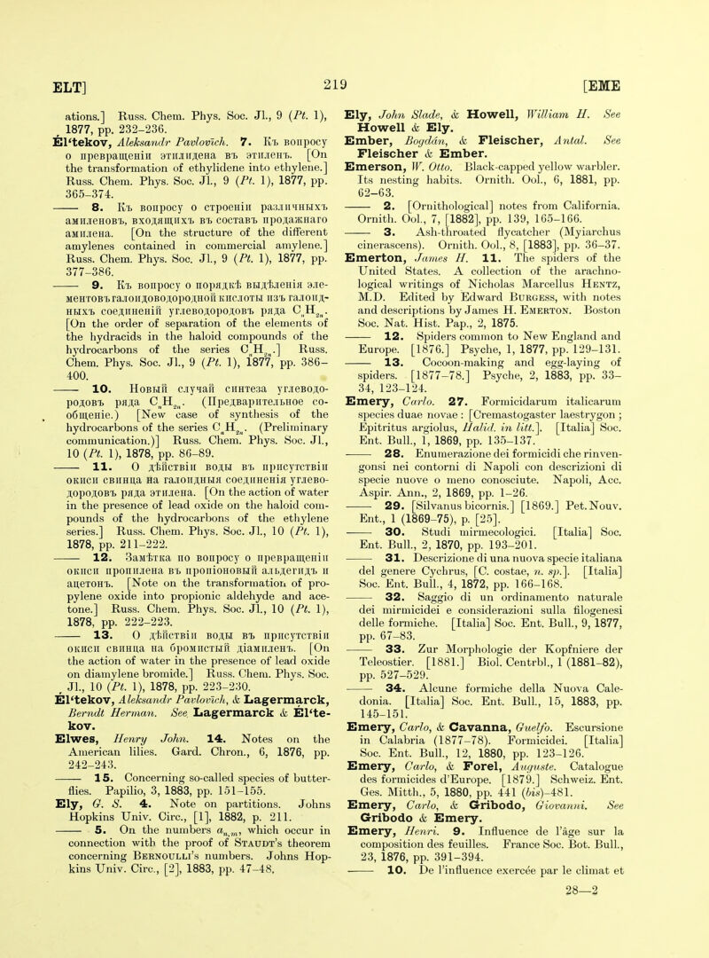 ations.] Russ. Chem. Phys. Soc. Jl., 9 {Pt. 1), , 1877, pp. 232-236. El'tekov, Aleksmulr Pavlovtch. 7. Kt BOiipocy 0 iipeBpameniH 9Tiijrir;i,eHa btj axiiJieHi. [On the transformation of ethylidene into ethylene.] Russ. Chem. Phys. Soc. JL, 9 {Pt. 1), 1877, pp. 365-374. 8. KT) Bonpocy o CTpoeniir paajiiiMHHxi) aMUJieHOB'L, Bxo;i,am,iixi) bt. cocxaBt iipojiaiKHaro aiiiiJieHa. [On the structure of the different amylenes contained in commercial amylene.] Russ. Chem. Phys. Soc. JL, 9 {Pt. 1), 1877, pp. 377-386. 9. Kt, Bonpocy o nopHjiK'ii BHji,t,jieHi}i 3.16- MeHTOB'trajioirji,OBOji,opo;i,HoriKnc.iioTH iist. raJioiiji,- HMxi) coejiiiHeHift yr.iieBOji,opoji;oBi pji^^a C^^H^^. [On the order of separation of the elements of the hydracids in the haloid compounds of the hj'drocarbons of the series 0 .] Russ. Chem. Phys. Soc. JL, 9 {Pt. 1), 1877, pp. 386- 400. 10. HoBHu ciyiari ciiHxeaa yrjieBOji,o- po;i,OBT> pfl^a C^H^,^. (IIpejtBapiiTejibHoe co- o6ui,eHie.) [New case of synthesis of the hydrocarbons of the series C^^H^^^. (Preliminary communication.)] Russ. Chem. Phys. Soc. JL, 10 {Pt. 1), 1878, pp. 86-89. 11. 0 Jt'tflCTBill BOJIH BT) IipiICyTCTBill OKiicii CBiiHU,a Ha rajioii^HBia coefliiHeHiji yrjieBO- ji.opoji.OB'b paja 9TK.iieHa. [On the action of water in the presence of lead oxide on the haloid com- pounds of the hydrocarbons of the ethylene series.] Russ. Chem. Phys. Soc. JL, 10 {Pt. 1), 1878, pp. 211-222. 12. SaMtxita no BOiipocy o iipeBpameHiii OKUcn nponiiJieHa Bt npoiiioHOBHri a.ii.Aeriiji;'i> ii aneTOH'i). [Note on the transformation of pro- pylene oxide into propionic aldehyde and ace- tone.] Russ. Chem. Phys. Soc. JL, 10 {Pt. 1), 1878, pp. 222-223. 13. 0 ji.'fericTBiii BO^H npiicyxcTBin OKIICII cBiiHua Ha upoMncxHu ;i;iaMiiJieHi. [On the action of water in the presence of lead oxide on diamylene bromide.] Russ. Chem. Phys. Soc. , JL, 10 {Pt. 1), 1878, pp. 223-230. El'tekov, Aleksandr Pavlovlch, tk Lagermarck, Berndt Herman. See. Lagermarck & El'te- kov. Elwes, Henry John. 14. Notes on the American lilies. Gard. Chron., 6, 1876, pp. 242-243. 15. Concerning so-called species of butter- flies. Papilio, 3, 1883, pp. 151-155. Ely, G. S. 4. Note on partitions. Johns Hopkins Univ. Circ, [1], 1882, p. 211. 5. On the numbers a„ which occur in connection with the proof of Staudt's theorem concerning Bernoulli's numbers. Johns Hop- kins Univ. Circ, [2], 1883, pp. 47-48, Ely, John Slade, ik Howell, William H. See Howell & Ely. Ember, Boyddn, k Fleischer, Antal. See Fleischer & Ember. Emerson, W. Otto. Black-capped yellow warbler. Its nesting habits. Ornith. OoL, 6, 1881, pp. 62-63. 2. [Ornithological] notes from California. Ornith. OoL, 7, [1882], pp. 139, 165-166. 3. Ash-throated flycatcher (Myiarchus cinerascens). Ornith. OoL, 8, [1883], pp. 36-37. Emerton, James H. 11. The spiders of the United States. A collection of the arachno- logical writings of Nicholas Marcellus Henxz, M.D. Edited by Edward Burgess, with notes and descriptions by James H. Emerton. Boston Soc. Nat. Hist. Pap., 2, 1875. 12. Spiders common to New England and Europe. [1876.] Psyche, 1, 1877, pp. 129-131. 13. Cocoon-making and egg-laying of spiders. [1877-78.] Psyche, 2, 1883, pp. 33- 34, 123-124. Emery, Carlo. 27. Formicidarum italicarum species duae novae : [Cremastogaster laestrygon ; Epitritus argiolus, Halid. in litt.\ [Italia] Soc. Ent. Bull., 1, 1869, pp. 135-137. 28. Enumerazione dei formicidi che rinven- gonsi nei contorni di Napoli con descrizioni di specie nuove o meno conosciute. Napoli, Acc. Aspir. Ann., 2, 1869, pp. 1-26. ■ 29. [Silvanus bicornis.] [1869.] Pet.Nouv. Ent., 1 (1869-75), p. [25]. 30. Studi mirmecologici. [Italia] Soc. Ent. Bull., 2, 1870, pp. 193-201. 31. Descrizione di una nuova specie italiana del genere Cychrus, [C. costae, n. s]).\ [Italia] Soc. Ent. Bull., 4, 1872, pp. 166-168. 32. Saggio di un ordinamento naturale dei mirmicidei e considerazioni suUa filogenesi delle fomiiche. [Italia] Soc. Ent. Bull., 9, 1877, pp. 67-83. 33. Zur Morphologic der Kopfniere der Teleostier. [1881.] Biol. CentrbL, 1 (1881-82), pp. 527-529. 34. Alcune formiche della Nuova Cale- donia. [Italia] Soc. Ent. Bull., 15, 1883, pp. 145-151. Emery, Carlo, & Cavanna, Guelfo. Escursione in Calabria (1877-78). Formicidei. [Italia] Soc. Ent. Bull., 12, 1880, pp. 123-126. Emery, Carlo, & Forel, Auguste. Catalogue des formicides d'Europe. [1879.] Schweiz. Ent. Ges. Mitth., 5, 1880, pp. 441 (6is)-481. Emery, Carlo, & Gribodo, Giovanni. See Gribodo & Emery. Emery, Henri. 9. Influence de I'age sur la composition des feuilles. France Soc. Bot. Bull., 23, 1876, pp. 391-394. 10. De I'influence exerc^e par le climat et 28—2