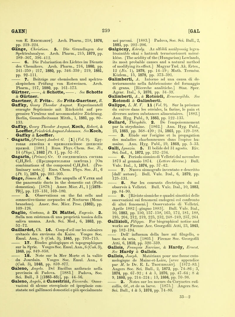 von E. Reichardt]. Arch. Pharm., 218, 1876, pp. 219-224. Gange, Christian. 5. Die Grundlagen der Spektralanalyse. Arch. Pharm., 215, 1879, pp. 289-307, 396-412. 6. Die Polarisation des Lichtes im Dienste des Chemikers. Arch. Pharm., 216, 1880, pp. 241-259; 217, 1880, pp. 346-359 ; 219, 1881, pp. 92-111. 7. Beitrage zur chemischen und spektro- skopischen Priifung von Rotweinen. Arch. Pharm., 217, 1880, pp. 161-173. Gartner, -, & Schotte, . See Schotte & Gartner. Gaertner, E. Fritz-. See Fritz-Gaertner, R. Gaifky, Georg Tlieodor August. Experimentell erzeugte Septiciimie mit Riicksicht auf pro- gressive Virulenz und accommodative Ziichtung. Berlin, Gesundheitsamt Mitth., 1, 1881, pp. 80- 133. GaflFky, Georg Theodor August, Koch, Robert, &, Loefller^ F7-iedrich August Johannes. See Koch, Galfky & Loeffler. Ga,ga.rin,{Pri7ice)Andi-elG. [l]{VoL9). Kpy- roBoa .iiHHeriita ii upHMcmiiieHHoe jiBiiatonie npflMOU. [1881.] Russ. Phys.-Chem. Soc. Jl., 14 (Phys.), 1882 [Ft. 1], pp. 52-57. Gagarin, (Prhice) Gr. 0 coeAiiHeHiaxi) cocraBa CjHjBrl. (npc,ii,BapuTejii>iiaH saiatTKa.) [On combinations of the compound C2H4BrI. (Pre- liminary note.)] Russ. Chem. Phys. Soc. JL, 6 (PL 1), 1874, pp. 203-205. Gage, Simon H. 4. The ampulla of Vater and the pancreatic ducts in the domestic cat (Felis domestica). [1879.] Amer. Micr. JL, 1 [(1878- 79)], pp. 123-131, 169-180. 5. Observations on the fat cells and connective-tissue corpuscles of Necturus (Meno- branchus). Amer. Soc. Micr. Proc. (1882), pp. 109-126. Gaglio, Gaetano, k Di Mattei, Eugenia. 2. Sulla non esistenza di una proprieta tossica della saliva umana. Arch. Sci. Med., 6, 1883, pp. 52-72. Gaillardot, C/i. 16. Coup-d'ceil sur les calcaires cretaces des environs du Kaire. Vosges Soc. EmuL Ann., 5 {Cah. 3), 1845, pp. 703-715. 17. Etudes geologiques et topographiques sur la Syrie. Vosges Soc. Emul. Ann., 6 {Cah. 3), 1848, pp. 849-858. 18. Note sur la Mer Morte et la vallee du Jourdain. Vosges Soc. Emul. Ann., 6 {Cah. 3), 1848, pp. 859-877. Galeno, Angelo. Del Bacillus anthracis nella provincia di Padova. [1883.] Padova, Soc. Sci. Bull., 3 [(1883-85)], pp. 44-56. Galeno, Angela, & Canestrini, Riccardo. Osser- vazioni di alcune eteroplasie ed iperplasie con- statate nei gallinacei domestici e piu specialmente nei pavoni. [1883.] Padova, Soc. ScL Bull., 2, 1881, pp. 202-206. Galgdczy, Kdraly. Az alfiildi aszalyossag legva- losziniibb okai s hatasuk termeszetszerii merse- klese. [The aridity of the (Hungai ian) Lowlands, its most probable causes and a natural method of modifying its effect.] Magyar Tud. Ak. Ertes., 12 {No. 1), 1878, pp. 14-19; Math. Termesz. Kozlem., 15, 1878, pp. 373-391. Galimberti, A. Intorno ad una causa di de- terioramento nella fabbricazione del formaggio di grana. [Ricerche analitiche.] Staz. Sper. Agrar. ItaL, 5, 1876, pp. 34-39. Galimberti, A., k Rotondi, Ermenegildo. See Rotondi k Galimberti. Galippe, L. M. V. 11 {Vol. 9). Sur la presence du cuivre dans les cereales, la farine, le pain et diverses autres substances alimentaires. [1882.] Ann. Hyg. PubL, 9, 1883, pp. 122-133. Gallard, Theophile. 2. De I'empoisonnement par la strychnine. [1862.] Ann. Hyg. PubL, 23, 1865, ^pp. 368-420; 24, 1865, pp. 129-188. 3. Etude sur I'origine et la propagation des maladies charbonneuses dans I'espece hu- maine. Ann. Hyg. PubL, 29, 1868, pp. 5-33. Galli, Ignazio. 5. II bolide del 31 agosto. Riv. Sci.-Ind., 4, 1872, pp. 232-234. 6. Periodo sismico di Velletri dal novembre 1873 al gennaio 1874. {Lettere diverse.) Bull. Vulc. ItaL, 1, 1874, pp. 37-42. 7. Nuovo sismografo inventato e descritto [dair autore]. Bull. Vulc. ItaL, 6, 1879, pp. 125-131. 8. Sur les courants electriques du sol observes a Velletri. Bull. Vulc. ItaL, 10, 1883, pp. 84-90. 9. [Riviste sismiche e quadri sinottici delle osservazioni sui fenomeni endogeni col confronto di altri fenomeni.] Osservatorio di Velletri. Aprile 1882 [-giugno 1883]. Bull. Vulc. ItaL, 10, 1883, pp. 150, 157-158, 165, 172, 181, 188, 195, 204, 212, 219, 225, 232, 248-249, 257, 264. Gallizioli, Filippo. For biographical notice and works see Firenze Acc. Georgofili Atti, 23, 1845, pp. 182-194. Deir influenza della luce sul filugello, o baco da seta. [1803.] Firenze Soc. Georgofili Atti, 6, 1810, pp. 320-339. Gallois, Francois Narcisse, k Hardy, Ernest. See Hardy k Gallois. Gallois, Joseph. Materiaux pour une faune ento- mologique de Maine-et-Loire, [avec appendice par M. le Dr. E. L. Trouessart]. [1872-83.] Angers Soc. ScL Bull.. 2, 1873, pp. 74-86; 3, 1874, pp. 67-92; 4 k 5, 1876, pp. 47-64; 8 & 9, 1880, pp. 214-224 ; 13, 1884, pp. 70-98. 2. Notes sur les raa?urs du Corynetes rufi- collis, 01., et de sa larve. [1875.] Angers Soc. Sci. Bull., 4 & 5, 1876, pp. 74-80. 33—2