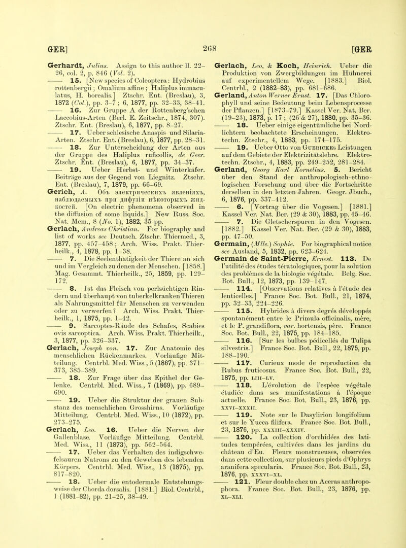 Gerhardt, Julius. Assign to this author 11. 22- 26, col. 2, p. 846 {Vol. 2). 15. [New species of Coleoptera: Hydrobius rottenbergii; Omalium afEne; Haliplus imiuacu- latus, H. borealis.] Ztschr. Ent. (Breslau), 3, 1872 {Col), pp. 3-7 ; 6, 1877, pp. 32-33, 38-41. 16. Zur Gruppe A der Rottenberg'schen Laccobius-Arten (Berl. E. Zeitschr., 1874, 307). Ztschr. Ent. (Breslau), 6, 1877, pp. 8-27. 17. Ueber schlesische Anaspia und Silaria- Arten. Ztschr. Ent. (Breslau), 6, 1877, pp. 28-31. 18. Zur Unterscheidung der Arten aus der Gruppe des Haliplus ruficollis, de Geer. Ztschr. Ent. (Breslau), 6, 1877, pp. 34-37. 19. Ueber Herbst- und Winterkafer. Beitriige aus der Gegend von Liegnitz. Ztschr. Ent. (Breslau), 7, 1879, pp. 66-69. Gerich, A. Ooi. sjeitrpiniecKirxT. jiB.ieHijixT>, HaCjLiojtaeMLixt npii ji,ii(})y3iii H'feKOTopHXT> Jitirji;- Kocxeu. [On electric phenomena observed in the diffusion of some liquids.] New Russ. Soc. Nat. Mem., 8 {No. 1), 1882, 35 pp. Gerlach, Andreas Christian. For biography and list of works see Deutsch. Ztschr. Thiermed., 3, 1877, pp. 457-458 ; Arch. Wiss. Prakt. Thier- heilk., 4, 1878, pp. 1-38. 7. Die Seelenthatigkeit der Thiere an sich und im Vergleich zu denen der Menschen. [1858.] Mag. Gesammt. Thierheilk., 25, 1859, pp. 129- 172. 8. 1st das Fleisch von perlsiichtigen Rin- dern und uberhau]>t von tuberkelkrankenThieren als Nahrungsmittel fiir Menschen zu verwenden oder zu verwerfen 1 Arch. Wiss. Pi'akt. Thier- heilk., 1, 1875, pp. 1-42. 9. Sarcoptes-Riiude des Schafes, Scabies ovis sarcoptica. Arch. Wiss. Prakt. Thierheilk., 3, 1877, pp. 326-337. Gerlach, Joseph von. 17. Zur Anatomic des menschlichen Riickenmarkes. Vorlaufige Mit- teilung. Centrbl. Med. Wiss., 5 (1867), pp. 371- 373, 385-389. 18. Zur Frage iiber das Epithel der Ge- lenke. Centrbl. Med. Wiss., 7 (1869), pp. 689- 690. 19. Ueber die Struktur der grauen Sub- stanz des menschlichen Grosshirns. Vorlaufige Mitteilung. Centrbl. Med. Wiss., 10 (1872), pp. 273-275. Gerlach, Leo. 16. Ueber die Nervon der Gallenblase. Vorlaufige Mitteilung. Centrbl. Med. Wiss., 11 (1873), pp. 562-564. 17. Ueber das Verbal ten des indigschwe- felsauren Natrons zu den Geweben des lebenden Korpers. Centrbl. Med. Wiss., 13 (1875), pp. 817-820. 18. Ueber die entodermale Entstehungs- weise der Cliorda dorsalis. [1881.] Biol. Centrbl., 1 (1881-82), pp. 21-25, 38-49. Gerlach, Leo, & Koch, Heinrich. Ueber die Produktion von Zwergbildungen im Hiihnerei auf experimentellem Wege. [1883.] Biol. Centrbl., 2 (1882-83), pp. 681-686. Gter\B,'a^,A7iton Werner Ernst. 17. [Das Chloro- phyll und seine Bedeutung beim Lebensprocesse derPflanzen.] [1873-79.] Kassel Ver. Nat. Ber. (19-23), 1873, p. 17 ; (26 & 27), 1880, pp. 35-36. 18. Ueber einige eigentiimliche bei Nord- lichtern beobachtete Erscheinungen. Elektro- techn. Ztschr., 4, 1883, pp. 174-175. 19. Ueber Otto von GuERiCKEs Leistungen auf dem Gebiete der Elektrizitatslehre. Elektro- techn. Ztschr., 4, 1883, pp. 249-252, 281-284. Gerland, Georg Karl Kornelius. 5. Bericht iiber den Stand der anthropologisch-ethno- logischen Forschung und iiber die Fortschritte derselben in den letzten Jahren. Geogr. Jbuch., 6, 1876, pp. 337-412. 6. [Vortrag iiber die Vogesen.] [1881.] Kassel Ver. Nat. Ber. (29 k 30), 1883, pp. 45-46. 7. Die Gletscherspuren in den Vogesen. [1882.] Kassel Ver. Nat. Ber. (29 & 30), 1883, pp. 47-50. Germain, {Mile.) Sophie. For biographical notice see Ausland, 5, 1832, pp. 623-624. Germain de Saint-Pierre, Ernest. 113. De I'utilite des etudes teratologiques, pour la solution des problenies de la biologie vegetale. Belg. Soc. Bot. Bull., 12, 1873, pp. 139-147. 114. [Observations relatives a I'etude des lenticelles.] France Soc. Bot. Bull., 21, 1874, pp. 32-33, 224-226. lis. Hybrides a divers degrfe developp^s spontanement entre le Primula ofiicinalis, mere, et le P. grandiflora, var. hortensis, pere. France Soc. Bot. Bull., 22, 1875, pp. 184-185. 116. [Sur les bulbes pedicelles du Tulipa silvestris.] France Soc. Bot. Bull., 22, 1875, pp. 188-190. 117. Curieux mode de reproduction du Rubus fruticosus. France Soc. Bot. Bull., 22, 1875, pp. Liii-LV. 118. L'e volution de I'espece vegetale etudiee dans ses manifestations a I'epoque actuelle. France Soc. Bot. Bull., 23, 1876, pp. XXVI-XXXII. 119. Note sur le Dasylii-ion longifolium et sur le Yucca filifera. France Soc. Bot. Bull., 23, 1876, pp. xxxiii-xxxiv. 120. La collection d'orchidees des lati- tudes temp^rees, cultivees dans les jardins du chateau d'Eu. Fleurs monstrueuses, observees dans cette collection, sur plusieurs pieds d'Ophrys aranifera specularia. France Soc. Bot. Bull., 23, 1876, pp. xxxvi-XL. 121. Fleur double chez un Aceras anthropo- phora. France Soc. Bot. Bull., 23, 1876, pp. XL-XLI.