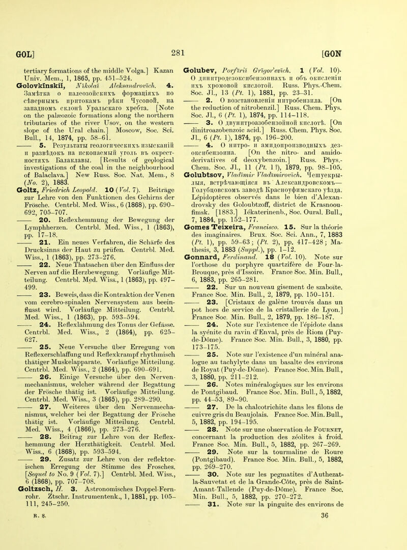 tertiary formations of the middle Volga.] Kazan Univ. Mem., 1, 1865, pp. 451-524. Golovklnskii^ Nikolai Aleksandrovlch. 4. ^aivifiTKa 0 iiajieo;ioricKiix'£, ^'opMan.iax'h no ciBepHBiM't npiiTOKaMTj pf,iti[ ^lycoBorr, Ha .■janajiHOMT. cooHi Ypa-itCKaro xpeS'ra. [Note on the palseozoic formations along the northern tributaries of the river Usov, on the western slope of the Ural chain.] Moscow, Soc. Sci. Bull, 14, 1874, pp. 58-61. 5. Pe3y.iii>TaTH reojiorpniecKHxi HSHCitaHiu ir pa3Bl>ji,oia) iia iicKonaeMHft yro.iii> bt> OKpecx- HOCTaxTi BajiaKjiaBH. [Results of geological investigations of the coal in the neighbourhood of Balaclava.] New Russ. Soc. Nat. Mem., 8 {No. 2), 1883. Goltz, Friedrich Leopold. 10 ( Vol. 7). Beitrage zur Lehre von den Funktionen des Gehirns der Frosche. Centrbl. Med. Wiss., 6 (1868), pp. 690- 692, 705-707. 20. Reflexhemmung der Bewegung der Lymphherzen. Centrbl. Med. Wiss., 1 (1863), pp. 17-18. 21. Ein neues Verfahren, die Scharfe des Drucksinns der Haut zu priifen. Centrbl. Med. Wiss., 1 (1863), pp. 273-276. 22. Neue Thatsachen iiber den Einfluss der Nerven auf die Herzbewegung. Vorlaufige Mit- teilung. Centrbl. Med. Wiss., 1 (1863), pp. 497- 499. 23. Beweis,dass dieKontraktion derVenen vom cerebro-spinalen Nervensystem aus beein- flusst wird. Vorlaufige Mitteilung. Centrbl. Med. Wiss., 1 (1863), pp. 593-594. 24. Reflexlahmung des Tonus der Gefasse. Centrbl. Med. Wiss., 2 (1864), pp. 625- 627. 25. Neue Versuche uber Erregung von Reflexerschlaffung und Reflexkrampf rhythmisch thatiger Muskelappavate. Vorlaufige Mitteilung. Centrbl. Med. Wiss., 2 (1864), pp. 690-691. 26. Einige Versuche iiber den Nerven- mechanismus, welcher wahrend der Begattung der Frosche thatig ist. Vorlaufige Mitteilung. Centrbl. Med. Wiss., 3 (1865), pp. 289-290. 27. Weiteres iiber den Nervenmecha- nismus, welcher bei der Begattung der Frosche thatig ist. Vorlaufige Mitteilung. Centrbl. Med. Wiss., 4 (1866), pp. 273-276. 28. Beitrag zur Lehre von der Reflex- hemmung der Herzthatigkeit. Centrbl. Med. Wiss., 6 (1868), pp. 593-594. 29. Zusatz zur Lehre von der reflektor- ischen Erregung der Stirame des Frosches. [Sequel to No. 9 (Vol. 7).] Centrbl. Med. Wiss., 6 (1868), pp. 707-708. Goltzsch, H. 3. Astronomisches Doppel-Fern- rohr. Ztschr. Instrumentenk., 1,1881, pp. 105- 111, 245-2.50. Golubev, Porf%ri% Grlgor'evlch. 1 {Vol. 10). 0 ^i;iiiiiiTpoAe.30Kcii6eH30iiHaxT) ii o6'f> OKiic.ieHiH iixi xpoMOBofr Kiic.iiOTori. Russ. Phys.-Chem. Soc. Jl., 13 {Pt. 1), 1881, pp. 23-31. 2. 0 B03CTaH0BJieHin HinpoSeHSirjia. [On the reduction of nitrobenzil.] Russ. Cheni. Phys. Soc. Jl., 6 {Pt. 1), 1874, pp. 114-118. 3. 0 ji;ByHiiTpoa3o6eH3oriHor[ KiicjiOTi. [On dinitroazobenzoic acid.] Russ. Chem. Phys. Soc. JL, 6 {Ft. 1), 1874, pp. 196-200. 4. 0 HIITpO- II aMIIJI,0Iip0II3B0^HHXI) ji;e3- 0KCirf)eH30iiHa. [On the nitro- and amido- derivatives of deoxybenzoin.] Russ. Phys.- Chem. Soc. Jl., 11 {Pt. 1?), 1879, pp. 98-105. Golubtsov, Vladimir Vladtmirovtch, \feiiiyeKpH- .IHH, BCXptiHaKimiflCfl BT> A-ieKCaHJipOBCKOMt— ro.!iy6u,OBCKOM'B saBO.H'fe KpacHoy(})iiMCKaro y'l;3;;a. Lepidopteres observes dans le bien d'Alexan- drovsky des Goloubtzoff, district de Krasnoou- fimsk. [1883.] lekaterinenb., Soc. Oural. Bull., 7, 1884, pp. 152-177. Gomes Teixeira, i^mncisco. 15. Sur la theorie des imaginaires. Brux. Soc. Sci. Ann., 7, 1883 {Pi. 1), pp. 59-63; {Pt. 2), pp. 417-428; Ma- thesis, 3, 1883 {Suppl), pp. 1-12. Gonnard, Ferdinand. 18 {Vol. 10). Note sur I'orthose du porphyre quartzifere de Four-la- Brouque, pres d'Issoire. France Soc. Min. Bull., 6, 1883, pp. 265-281. 22. Sur un nouveau gisement de szaboi'te. France Soc. Min. Bull., 2, 1879, pp. 150-151. 23. [Cristaux de galene trouves dans un pot hors de service de la cristallerie de Lyon.] France Soc. Min. Bull., 2, 1879, pp. 186-187. 24. Note sur I'existence de I'epidote dans la syenite du ravin d'Enval, pres de Riom (Puy- de-D6me). France Soc. Min. Bull., 3, 1880, pp. 173-175. 25. Note sur I'existence d'un mineral ana- logue au tachylyte dans un basalte des environs de Royat (Puy-de-D6me). France Soc. Min. Bull., 3, 1880, pp. 211-212. 26. Notes mineralogiques sur les environs de Pontgibaud. France Soc. Min. Bull., 5,1882, pp. 44-53, 89-90. 27. De la chalcotrichite dans les filons de cuivre gris du Beaujolais. France Soc. Min. Bull., 5, 1882, pp. 194-195. 28. Note sur une observation de Fournet, concernant la production des zeolites a froid. France Soc. Min. Bull., 5, 1882, pp. 267-269. 29. Note sur la tourmaline de Roure (Pontgibaud). France Soc. Min. Bull., 5, 1882, pp. 269-270. 30. Note sur les pegmatites d'Authezat- la-Sauvetat et de la Grande-Cote, pres de Saint- Amant-Tallende (Puy-de-Dome). France Soc. Min. Bull, 5, 1882, pp. 270-272. 31. Note sur la pinguite des environs de B. 3?