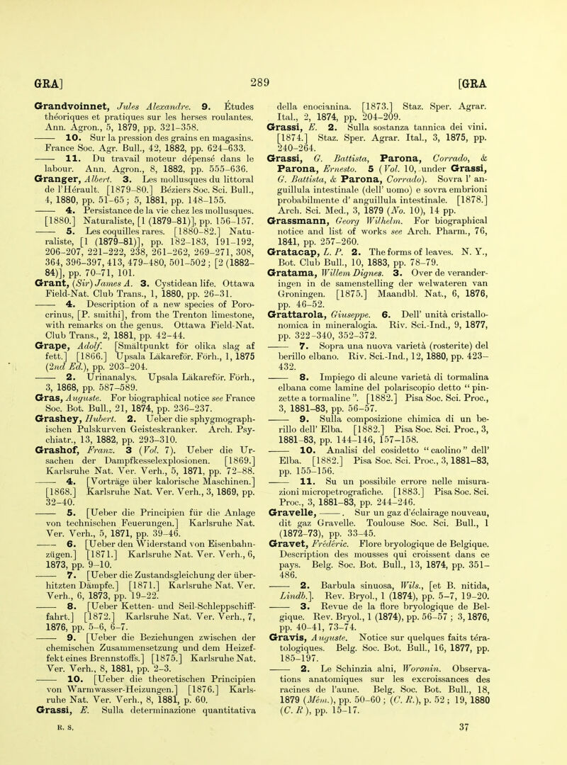 Grandvoinnet^ Jules Alexandre. 9. Etudes theoriques et pratiques sur les herses roulantes. Ann. Agron., 5, 1879, pp. 321-358. 10. Sur la pression des grains en magasins. France Soc. Agr. Bull., 42, 1882, pp. 624-633. 11. Du travail moteur depense dans le labour. Ann. Agron., 8, 1882, pp. 555-636. Granger, J Z6e/Y. 3. Les mollusques du littoral del'Herault. [1879-80.] Beziers Soc. Sci. Bull., 4, 1880, pp. 51-65; 5, 1881, pp. 148-155. 4. Persistance de la vie chez les mollusques. [1880.] Naturaliste, [1 (1879-81)], pp. 156-157. 5. Les coquilles rares. [1880-82.] Natu- raliste, [1 (1879-81)], pp. 182-183, 191-192, 206-207, 221-222, 238, 261-262, 269-271, 308, 364, 396-397, 413, 479-480, 501-502 ; [2 (1882- 84)], pp. 70-71, 101. GcV2itA, (Sir) James A. 3. Cystidean life. Ottawa Field-Nat. Club Trans., 1, 1880, pp. 26-31. 4. Description of a new species of Poro- crinus, [P. siuithi], from the Trenton limestone, with remarks on the genus. Ottawa Field-Nat. Club Trans., 2, 1881, pp. 42-44. Grape, Adolf. [Smaltpunkt for olika slag af fett.] [1866.] Upsala Lakarefor. Forh., 1, 1875 (2/ic? Ed), pp. 203-204. 2. Urinanalys. Upsala Lakarefor. Forh., 3, 1868, pp. 587-589. Gras, Auguste. For biographical notice see France Soc. Bot. Bull., 21, 1874, pp. 236-237. Grashey, Hubert. 2. Ueber die sphygmograph- ischen Pulskurven Geisteskranker. Arch. Psy- chiatr., 13, 1882, pp. 293-310. Grashof, Franz. 3 {Vol. 7). Ueber die Ur- sachen der Dampfkesselexplosionen. [1869.] Karlsruhe Nat. Ver. Verb., 5, 1871, pp. 72-88. 4. [Vortrage iiber kalorische Maschinen.] [1868.] Karlsruhe Nat. Ver. Verb., 3, 1869, pp. 32-40. 5. [Ueber die Principien fiir die Anlage von technischen Feuerungen.] Karlsruhe Nat. Yer. Verb., 5, 1871, pp. 39-46. — 6. [Ueber den Widerstand von Eisenbahn- ziigen.] [1871.] Karlsruhe Nat. Ver. Verb., 6, 1873, pp. 9-10. 7. [Ueber die Zustandsgleichung der iiber- hitzten Dampfe.] [1871.] Karlsruhe Nat. Ver. Verb., 6, 1873, pp. 19-22. 8. [Ueber Ketten- und Seil-SchleppschifF- fahrt.] [1872.] Karlsruhe Nat. Ver. Verb., 7, 1876, pp. 5-6, 6-7. 9. [Ueber die Beziehungen zwischen der chemischen Zusammensetzung und dem Heizef- fekt eines Brennstoffs.] [1875.] Karlsruhe Nat. Ver. Verb., 8, 1881, pp. 2-3. 10. [Ueber die theoretischen Principien von Warmwasser-Heizungen.] [1876.] Karls- ruhe Nat. Ver. Verb., 8, 1881, p. 60. Grassi, E. Sulla determinazione quantitativa della enocianina. [1873.] Staz. Sper. Agrar. Ital., 2, 1874, pp. 204-209. Grassi, E. 2. Sulla sostanza tannica dei vini. [1874.] Staz. Sper. Agrar. Ital., 3, 1875, pp. 240-264. Grassi, G. Battista, Parona, Corrado, & Parona, Ernesto. 5 {Vol. 10, under Grassi, G. Battista, <fe Parona, Corrado). Sovra 1' an- guillula intestinale (dell' uomo) e sovra embrioni probabilmente d' anguillula intestinale. [1878.] Arch. Sci. Med., 3, 1879 {No. 10), 14 pp. Grassmann, Georg Wilhelm. For biographical notice and list of works see Arch. Pharm., 76, 1841, pp. 257-260. Gratacap, P. 2. The forms of leaves. N. Y., Bot. Club Bull., 10, 1883, pp. 78-79. CrrSLtama, Willem Bigries. 3. Over de verander- ingen in de samenstelling der welwateren van Groningen. [1875.] Maandbl. Nat., 6, 1876, pp. 46-52. Grattarola, Giuseppe. 6. Dell' unita cristallo- nomica in mineralogia. Riv. Sci.-Ind., 9, 1877, pp. 322-340, 352-372. 7. Sopra una nuova varieta (rosterite) del berillo elbano. Riv. Sci.-Ind., 12, 1880, pp. 423- 432. 8. Impiego di alcune varieta di tormalina elbana come lamine del polariscopio detto  pin- zette a tormaline . [1882.] Pisa Soc. Sci. Proc, 3, 1881-83, pp. 56-57. 9. Sulla composizione chimica di un be- rillo deir Elba. [1882.] Pisa Soc. Sci. Proc, 3, 1881-83, pp. 144-146, 157-158. 10. Analisi del cosidetto  caolino  dell' Elba. [1882.] Pisa Soc. Sci. Proc, 3,1881-83, pp. 155-156. 11. Su un possibile errore nelle misura- zioni micropetrografiche. [1883.] Pisa Soc. Sci. Proc, 3, 1881-83, pp. 244-246. Gravelle, . Sur un gaz d'eclairage nouveau, dit gaz Gravelle. Toulouse Soc. Sci. Bull., 1 (1872-73), pp. 33-45. Gravet, Frederic. Flore bryologique de Belgique. Description des mousses qui croissent dans ce pays. Belg. Soc Bot. Bull., 13, 1874, pp. 351- 486. 2. Barbula sinuosa, Wils., [et B. nitida, Lindh\ Rev. Bryol., 1 (1874), pp. 5-7, 19-20. 3. Revue de la flore bryologique de Bel- gique. Rev. Bryol., 1 (1874), pp. 56-57 ; 3,1876, pp. 40-41, 73-74. Gravis, Auguste. Notice sur quelques faits tera- tologiques. Belg. Soc. Bot. Bull., 16, 1877, pp. 185-197. 2. Le Schinzia alni, Woronin. Observa- tions anatomiques sur les excroissances des racines de I'aune. Belg. Soc Bot. Bull., 18, 1879 {Mem.), pp. 50-60 ; (C. B.), p. 52 ; 19, 1880 {C.B), pp. 15-17. B, S, 37