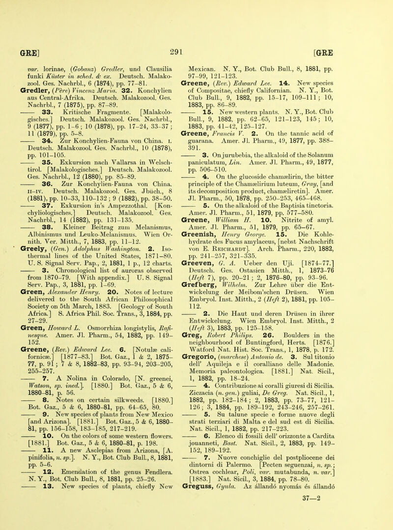 var. lorinae, (Gobanz) Gredler, unci Clausilia funki Kiister in sched. <& ex. Deutsch. Malako- zool. Ges. Nachrbl., 6 (1874), pp. 77-81. Gredler, {Pere) Vincenz Maria. 32. Konchylien aus Central-Afrika. Deutsch. Malakozool. Ges. Nachrbl., 7 (1875), pp. 87-89. 33. Kritische Fragniente. [Malakolo- gisches.] Deutsch. Malakozool. Ges. Nachrbl., 9 (1877), pp. 1-6 ; 10 (1878), pp. 17-24, 33-37 ; 11 (1879), pp. 5-8. 34. Zur Konchylien-Fauna von China, i. Deutsch. Malakozool. Ges. Nachrbl., 10 (1878), pp. 101-105. 35. Exkursion nach Vallarsa in Welsch- tirol. [Malakologisches.] Deutsch. Malakozool. Ges. Nachrbl., 12 (1880), pp. 85-89. 36. Zur Konchylien-Fauna von China. ii-iv. Deutsch. Malakozool. Ges. Jbiich., 8 (1881), pp. 10-33, 110-132 ; 9 (1882), pp. 38-50. ——■ 37. Exkursion in's Ampezzothal. [Kon- chyliologisches.] Deutsch. Malakozool. Ges. Nachrbl., 14 (1882), pp. 131-135. 38. Kleiner Beitrag zum Melanismus, Albinismus und Leuko-Melanismus. Wien Or- nith. Ver. Mitth., 7, 1883, pp. 11-12. G-reely, {Gen.) Adolphus Washington. 2. Iso- thermal lines of the United States, 1871-80. U. S. Signal Serv. Pap., 2, 1881, 1 p., 12 charts. 3. Chronological list of auroras observed from 1870-79. [With appendix.] U. S. Signal Serv. Pap., 3, 1881, pp. 1-69. Green, Alexander Henry. 20. Notes of lecture delivered to the South African Philosophical Society on 5th March, 1883. [Geology of South Africa.] S. Africa Phil. Soc. Trans., 3, 1884, pp. 27-29. Green, Howard L. Osmorrhiza longistylis, Rafi- nesque. Amer. Jl. Pharm., 54, 1882, pp. 149- 152. Greene, (Eev.) Edward Lee. 6. [Notulse cali- fornicffi.] [1877-83.] Bot. Gaz., 1 &, 2, 1875- 77, p. 91; 7 & 8, 1882-83, pp. 93-94, 203-205, 255-257. 7. A Nolina in Colorado, [N. greenei, Watson, sp. ined.]. [1880.] Bot. Gaz., 5 & 6, 1880-81, p. 56. 8. Notes on certain silkweeds. [1880.] Bot. Gaz., 5 & 6, 1880-81, pp. 64-65, 80. 9. New species of plants from New Mexico [and Arizona]. [1881.] Bot. Gaz., 5 & 6, 1880- 81, pp. 156-158, 183-185, 217-219. 10. On the colors of some western flowers. [1881.] Bot. Gaz., 5 & 6, 1880-81, p. 198. 11. A new Asclepias from Arizona, [A. pinifolia, n. sp.]. N. Y., Bot. Club Bull, 8, 1881, pp. 5-6. 12. Emendation of the genus Fendlera. N. Y., Bot. Club Bull., 8, 1881, pp. 25-26. 13. New species of plants, chiefly New Mexican. N. Y., Bot. Club Bull., 8, 1881, pp. 97-99, 121-123. Greene, (Hev.) Edward Lee. 14. New species of Compositae, chiefly Californian. N. Y., Bot. Club Bull., 9, 1882, pp. 15-17, 109-111; 10, 1883, pp. 86-89. —— 15. New western plants. N. Y., Bot. Club Bull, 9, 1882, pp. 62-65, 121-123, 145; 10, 1883, pp. 41-42, 12.5-127. Greene, Francis V. 2. On the tannic acid of guarana. Amer. Jl. Pharm., 49, 1877, pp. 388- 391. 3. On jurubebia, the alkaloid of the Solanum paniculatum, Lin. Amer. Jl. Pharm., 49, 1877, pp. 506-510. 4. On the glucoside chamselirin, the bitter principle of the Chamfelirium luteum. Gray, [and its decomposition product, chamseliretin]. Amer. Jl. Pharm., 50, 1878, pp. 250-253, 465-468. 5. On the alkaloid of the Baptisia tinctoria. Amer. Jl. Pharm., 51, 1879, pp. 577-580. Greene, William H. 10. Nitrite of amyl. Amer. Jl. Pharm., 51, 1879, pp. 65-67. Greenish, Henry George. 15. Die Kohle- hydrate des Fucus amylaceus, [nebst Nachschrift von E. Reichardt]. Arch. Pharm., 220, 1882, pp. 241-257, 321-335. Greeven, G. A. Ueber den Uji. [1874-77.] Deutsch. Ges. Ostasien Mitth., 1, 1873-76 {Heft 7), pp. 20-21 ; 2, 1876-80, pp. 93-96. Grefberg, Wilhelm. Zur Lehre iiber die Ent- wickelung der Meibom'schen Driisen. Wien Embryol. Inst. Mitth., 2 {Heft 2), 1881, pp. 105- 112. 2. Die Haut und deren Driisen in ihrer Entwickelung. Wien Embryol. Inst. Mitth., 2 {Heft 3), 1883, pp. 125-158. Greg, liohert Philips. 26. Boulders in the neighbourhood of Buntingford, Herts. [1876.] Watford Nat. Hist. Soc. Trans., 1, 1878, p. 172. Gregorio, {marchese) Antonio de. 3. Sul titonio dell' Aquileja e il coralliano delle Madonie. Memoria paleontologica. [1881.] Nat. Sicil., 1, 1882, pp. 18-24. 4. Contribuzione ai coralli giuresi di Sicilia. Ziczacia {n. gen.) guliai, De Greg. Nat. Sicil., 1, 1882, pp. 182-184; 2, 1883, pp. 73-77, 121- 126; 3, 1884, pp. 189-192, 243-246, 257-261. 5. Su talune specie e forme nuove degli strati terziari di Malta e del sud est di Sicilia. Nat. Sicil., 1, 1882, pp. 217-223. 6. Elenco di fossili dell' orizzonte a Cai'dita jouanneti. Bast. Nat. Sicil., 2, 1883, pp. 149- 152, 189-192. 7. Nuove conchiglie del postpliocene dei dintorni di Palermo. [Pecten seguenzai, n. sp.; Ostrea cochlear. Poll, var. mutabunda, n. var.] [1883.] Nat. Sicil., 3, 1884, pp. 78-80. Greguss, Gyula. Az alland6 nyomas es allando 37—2