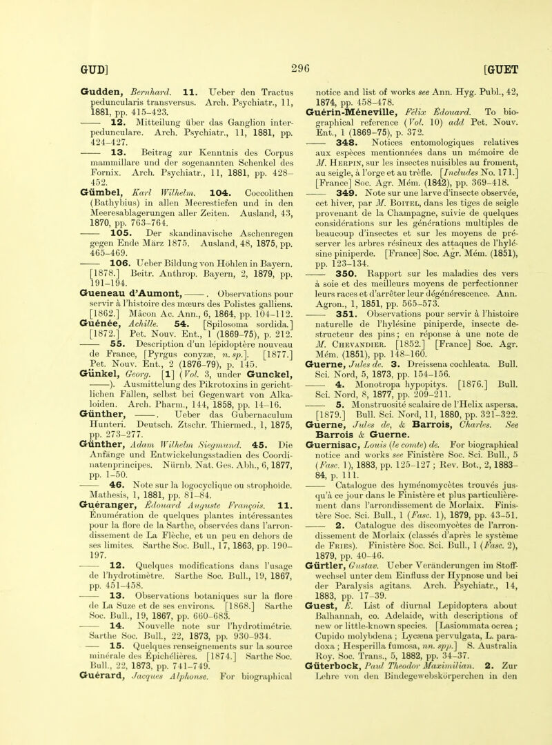 Gudden, Bemhard. 11. Ueber den Tractus peduncularis transversus. Arch. Psychiatr., 11, 1881, pp. 415-423. 12. Mitteilung iiber das Ganglion inter- pedunculare. Arch. Psychiatr., 11, 1881, pp. 424-427. 13. Beitrag zur Kenntnis des Corpus mammillare und der sogenannten Schenkel des Fornix. Arch. Psychiatr., 11, 1881, pp. 428- 452. Giimbel, Karl Wilhelm. 104. Ooccolithen (Bathybius) in alien Meerestiefen und in den Meeresablagerungen aller Zeiten. Ausland, 43, 1870, pp. 763-764. 105. Der skandinavische Aschenregen gegen Ende Marz 1875. Ausland, 48, 1875, pp. 465-469. 106. Ueber Bildung von Holilen in Bayern. [1878.] Beitr. Anthrop. Bayern, 2, 1879, pp. 191-194. Gueneau d'Aumont, . Observations pour servir a I'histoire des mceurs des Polistes galliens. [1862.] Macon Ac. Ann., 6, 1864, pp. 104-112. Guenee, AchiJle. 54. [Spilosoma sordida.] [1872.] Pet. Nouv. Ent., 1 (1869-75), p. 212. 55. Description d'un lepidoptere nouveau de France, [P3'rgus conyzse, rt. s/x]. [1877.] Pet. Nouv. Ent., 2 (1876-79), p. 145. Gunkel, Georg. [1] {Vol. 3, under Gunckel, ). Ausmittelung des Pikrotoxins in gericht- liciien Fallen, selbst bei Gegenwart von Alka- loiden. Arch. Pharm., 144, 1858, pp. 14-16. Giinther, . Ueber das Gubernaculuni Hunteri. Deutsch. Ztschr. Thierraed., 1, 1875, pp. 273-277. Giinther, Adam Wilhelm Siegmund. 45. Die Anfiinge und Entwickelung-sstadien des Coordi- natenprincipes. Niirnb. Nat. Ges. Abh., 6,1877, pp. 1-50. 46. Note sur la logocyclique ou strophoide. Mathesis, 1, 1881, pp. 81-84. Gueranger, lidouard Augiiste Frnm-ok. 11. Enumeration de quelques plantes interessantes pour la flore de la Sarthe, observees dans I'arron- dissement de La Fleche, et un peu en deliors de ses limites. Sarthe Soc. Bull., 17, 1863, pp. 190- 197. 12. Quelques modifications dans I'usage de Thydrotimetre. Sarthe Soc. Bull., 19, 1867, pp. 451-458. 13. Observations botaniques sur la llore de La Suze et de ses environs. [1868.] Sarthe Soc. Bull., 19, 1867, pp. 660-683. 14. Nouvelle note sur I'hydrotimetrie. Sarthe Soc. Bull., 22, 1873, pp. 930-934. 15. Quelques renseigncments sur la source nnnorale des Epichelieres. [1874.] Sarthe Soc. Bull., 22, 1873, pp. 741-749. Gu^rard, Jacques Alphonse. For biographical notice and list of works see Ann. Hyg. Publ., 42, 1874, pp. 458-478. Guerin-Meneville, Felix Sdouard. To bio- graphical reference {Vol. 10) add Pet. Nouv. Ent., 1 (1869-75), p. 372. 348. Notices entomologiques relatives aux especes mentionnees dans un memoire de M. Herpin, sur les insectes nuisibles au froment, au seigle, a I'orge et au trefle. \_Includes No. 171.] [France] Soc. Agr. Mem. (1842), pp. 369-418. —— 349. Note sur une larve d'insecte observee, cet hiver, par M. Boitel, dans les tiges de seigle provenant de la Champagne, suivie de quelques considerations sur les generations multiples de beaucoup d'insectes et sur les moyens de pre- server les arbres resineux des attaques de I'hyl^- sine piniperde. [France] Soc. Agr. Mem. (1851), pp. 123-134. 350. Rapport sur les maladies des vers a sole et des meilleurs moyens de perfectionner leurs races et d'arreter leur deg^n^rescence. Ann. Agron., 1, 1851, pp. 565-573. 351. Observations pour servir a I'histoire naturelle de I'hylesine piniperde, insecte de- structeur des pins; en reponse a une note de M. Chevandier. [1852.] [France] Soc. Agr. Mem. (1851), pp. 148-160. Guerne, Jides de. 3. Dreissena cochleata. Bull. Sci. Nord, 5, 1873, pp. 154-156. 4. Monotropa hypopitys. [1876.] Bull. Sci. Nord, 8, 1877, pp. 209-211. 5. Monstruosite scalaire de I'Helix aspersa. [1879.] Bull. Sci. Nord, 11, 1880, pp. 321-322. Guerne, Jules de, &, Barrois, Charles. See Barrels & Guerne. Guernisac, Louifi {le comte) de. For biographical notice and works see Finistere Soc. Sci. Bull., 5 {Fasc. 1), 1883, pp. 125-127 ; Rev. Bot., 2, 1883- 84, p. 111. Catalogue des hymenomycetes trouvcs jus- qu'a ce jour dans le Finistere et plus particuliere- nient dans I'arrondissement de Morlaix. Finis- tere Soc. Sci. Bull., 1 {Fasc. 1), 1879, pp. 43-51. 2. Catalogue des discomycf^tes de I'arron- dissement de Morlaix (classes d'aprea le systeme de Fries). Finistere Soc. Sci. Bull., 1 {Fasc. 2), 1879, pp. 40-46. Giirtler, Gnstav. Ueber Veranderungen im StofT- wechsel unter dem Einfluss der Hypnose und bei der Paralysis agitans. Arch. Psychiatr., 14, 1883, pp. 17-39. Guest, E. List of diurnal Lepidoptera about Balliannah, co. Adelaide, with descriptions of new or little-known species. [Lasiommata ocrea; Cupido molybdena ; Lyca^na pervulgata, L. para- do.xa ; Hesperilla fumosa, un. spji.'\ S. Australia Roy. Soc. Trans., 5, 1882, pp. 34-37. Giiterbock, rctvJ Theodor Afaxitnilian. 2. Zur Leijre von den Bindegewebskorperchen in don