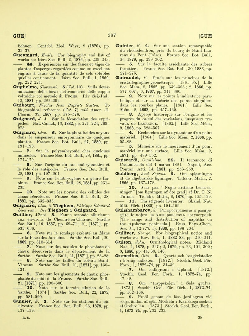 Sehnen. Centrbl. Med. Wiss., 8 (1870), pp. 33-37. Grueymard, J^mile. For biograpliy and list of works see Isere Soc. Bull., 5, 1876, pp. 229-243. 44, Experiences sur des fanes et tiges de plantes d'asperges regardees comme un excellent engrais a cause de la quantite de sels solubles qu'elles contieiuient. Isere Soc. Bull., 1, 1869, pp. 222-224. Guglielmo, Giovanni. 5 {Vol. 10). Sulla deter- minazione delle forze elettromotrici delle coppie voltaiche col metodo di Fuchs. Riv. Sci.-Ind., 13, 1881, pp. 282-292. Guibourt, Nicolas Jean Baptiste Gaston. To biographical reference {Vol. 7) add Amer. Jl. Pharm., 39, 1867, pp. 575-576. Guignard, J. A. Sur la fecondation des cypri- pedes. Nat. Canad., 13, 1882, pp. 221-224, 269- 273. Guignard, Leon. 6. Sur la pluralite des noyaux dans le suspenseur embryonnaire de quelques plantes. France Soc. Bot. Bull., 27, 1880, pp. 191-193. 7. Sur la polyenibryonie chez quelques mimosees. France Soc. Bot. Bull., 28, 1881, pp. 177-179. 8. Sur I'origine du sac embryonnaire et le role des antipodes. France Soc. Bot. Bull., 28, 1881, pp. 197-201. 9. Note sur I'embryogenie du genre Lu- pinus. France Soc. Bot. Bull., 28, 1881, pp. 231- 235. 10. Note sur les noyaux des cellules des tissus s^creteurs. France Soc. Bot. Bull., 28, 1881, pp. 332-333. Guignard, Leon, k Tieghem, Philip2}e £douard Leon van. See Tieghem & Guignard. Guillier, Albert. 5. Faune seconde silurienne aux environs de Chemire-en-Charnie. Sarthe Soc. Bull, 19, 1867, pp. 69-71; 21, [1871], pp. 633-636. 6. Note sur le sondage execute au Mans sur la Place des Jacobins. Sarthe Soc. Bull, 20, 1869, pp. 310-314. 7. Note sur des nodules de phosphate de chaux decou verts dans le departement de la Sarthe. Sarthe Soc. Bull., 21, [1871], pp. 23-28. 8. Note sur les failles du coteau Saint- Vincent. Sarthe Soc. Bull., 21, [1871], pp. 130- 134. 9. Note sur les gisements de chaux phos- phatee du midi de la France. Sarthe Soc. Bull., 21, [1871], pp. 298-300. 10. Note sur le terrain silurien de la Sarthe. [1874.] Sarthe Soc. Bull., 22, 1873, pp. 581-590. Guinier, U. 3. Note sur les stations du pin silvestre. France Soc. Bot. Bull., 26, 1879, pp. 137-139. Guinier, £. 4. Sur une station remarquable du rhododendron, pres du bourg de Saint-Lau- rent du Pont (Isere). France Soc. Bot. Bull., 26, 1879, pp. 299-302. 5. Sur la faculte assechante des arbres forestiers. France Soc. Bot. Bull., 30, 1883, pp. 271-275. Guiraudet, P. Etude sur les principes de la cristallographie geonietrique. [1861-65.] Lille Soc. Mem., 8, 1862, pp. 339-363 ; 2, 1866, pp. 577-607 ; 3, 1867, pp. 341-360. 2. Note sur les points a indicatrice para- bolique et sur la theorie des points singuliers dans les courbes planes. [1861.] Lille Soc. Mem., 8, 1862, pp. 457-469. 3. Aperqu historique sur I'origine et les progres du calcul des variations, jusqu'aux tra- vaux de Lagrange. [1862.] Lille Soc. Mem., 9, 1863, pp. 525-567. 4. Recherches sur la dynaraique d'un point materiel. [1864.] Lille Soc. Mem., 2, 1866, pp. 55-88. 5. Memoire sur le mouvement d'un point materiel sur une surface. Lille Soc. Mem., 9, 1871, pp. 489-552. Guiscardi, Gicgliehno. 25. II terremoto di Casamicciola del 4 marzo 1881. Napoli, Acc. Pontan. Atti, 14, 1881, pp. 253-259. Guldberg, Axel Soplms. 9. Om oplji^sningen af de algebraiske ligninger. Tidsskr. Math., 2, 1866, pp. 167-178. 10. Svar paa  Nogle kritiske bemserk- ninger  [om ligningen af 5te grad] af Dr. T. N. Thiele. Tidsskr. Math., 6, 1870, pp. 125-129. 11. Om stigende livrenter. Skand. Nat. Mot. Forh. (1880), pp. 194-199. Gulishambarov, S. PacnpocxpaHeHie u paciipe- jl'kieHie He(f)Tii na AnmepoHCKOM'b iio.iyocTpoB'fe. [The range and distribution of naphtha on the Apsheron peninsula.] Russ. Phys.-Chem. Soc. JL, 12 {Pt. 1), 1880, pp. 196-204. Gulliver, George. For biographical notice and works see Rev. Bot., 1, 1882-83, pp. 210-211. Gulson, Jolm. Ornithological notes. Midland Nat., 1, 1878, p. 227 ; 2, 1879, pp. 23, 101, 309 ; 3, 1880, pp. 44, 68, 146. Gumaelius, Otto. 6. Qvarts och bergkristaller i kornig kalksten. [1872.] Stockh. Geol. For. Forh., 1, 1872-74, pp. 31-32. 7. Om kalkgranit i Upland. [1872.] Stockh. Geol. For. Forh., 1, 1872-74, pp. 47-48. 8. Om  trappskolen i Sala grufva. [1873.] Stockh. Geol. For. Forh., 1, 1872-74, pp. 162-166. 9. Profil genom de losa jordlagren vid sodra andan af sjiin Mcickeln i Karlskoga socken af Orebro Ian. [1873.] Stockh. Geol. For. Forh., 1, 1872-74, pp. 232-233. R. S. 38