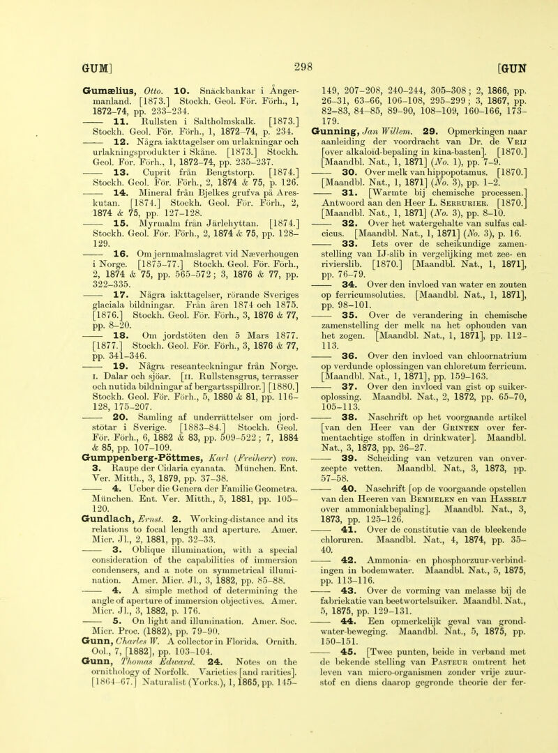 Gumaelius, Otto. 10. Snackbankar i Anger- manland. [1873.] Stockh. Geol. For. Fiirh., 1, 1872-74, pp. 233-234. 11. RuUsten i Saltholmskalk. [1873.] Stockh. Geol. For. Forh., 1, 1872-74, p. 234. 12. Nagra iakttagelser om urlakningar och urlakniugsprodukter i SkSne. [1873.] Stockh. Geol. For. Forh., 1, 1872-74, pp. 235-237. 13. Cuprit fnln Beiigtstorp. [1874.] Stockh. Geol. For. Forh., 2, 1874 & 75, p. 126. 14. Mineral fraii Bjelkes grufva pa Ares- kutan. [1874.] Stockh. Geol. Fiir. Fi^rh., 2, 1874 k 75, pp. 127-128. 15. Myrmalm fran Jarlehyttan. [1874.] Stockh. Geol. For. Forh., 2, 1874 & 75, pp. 128- 129. 16. Om jerninalmslagret vid Nseverhougen i Norge. [1875-77.] Stockh. Geol. For. Forh., 2, 1874 & 75, pp. 565-572; 3, 1876 & 77, pp. 322-335. 17. Nagra iakttagelser, rorande Sveriges glaciala bildiiingar. Fran aren 1874 och 1875. [1876.] Stockh. Geol. For. Forh., 3, 1876 & 77, pp. 8-20. 18. Om jordstbten den 5 Mars 1877. [1877.] Stockh. Geol. For. Forh., 3, 1876 k 11, pp. 341-346. 19. N8,gra reseanteckningar frS,n Norge. I. Dalar och sjoar. [ii. Rullstensgrus, terrasser och nutida bildningar af bergartsspillror.] [1880.] Stockh. Geoh For. Fcirh., 5, 1880 & 81, pp. 116- 128, 175-207. 20. Samling af underrattelser om jord- stotar i Sverige. [1883-84.] Stockh. Geol. For. Forh., 6, 1882 & 83, pp. 509-522; 7, 1884 & 85, pp. 107-109. Gumppenberg-Pottmes, Karl (Freiherr) von. 3. Raupe der Cidaria cyanata. Miinchen. Ent. Ver. Mitth., 3, 1879, pp. 37-38. 4. Ueber die Genera der Faniilie Geometra. Munchen. Ent. Ver. Mitth., 5, 1881, pp. 105- 120. Gundlach, Ernst. 2. Working-distance and its relations to focal length and aperture. Amer. Micr. Jl., 2, 1881, pp. 32-33. 3. Oblique illumination, with a special consideration of the capabilities of immersion condensers, and a note on symmetrical illumi- nation. Amer. Micr. Jl., 3, 1882, pp. 85-88. 4. A simple method of determining the angle of aperture of immersion objectives. Amer. Micr. JL, 3, 1882, p. 176. 5. On light and illumination. Amer. Soc. Micr. Proc. (1882), pp. 79-90. Gunn, Charlea W. A collector in Florida. Ornith. Ool., 7, [1882], pp. 103-104. Gunn, Thomas Edioard. 24. Notes on the ornithology of Noi-folk. Varieties [and rarities]. [iSli l -G7.] Naturalist (Yorks.), 1,1865, pp. 145- 149, 207-208, 240-244, 305-308; 2, 1866, pp. 26-31, 63-66, 106-108, 295-299 ; 3, 1867, pp. 82-83, 84-85, 89-90, 108-109, 160-166, 173- 179. Gunning, Jan Willein. 29. Opmerkingen naar aanleiding der voordracht van Dr. de Vrij over alkaloid-bepaling in kina-basten]. [1870.] ;Maandbl. Nat., 1, 1871] {No. 1), pp. 7-9. 30. Over melk van hippopotamus. [1870.] [Maandbl. Nat., 1, 1871] {No. 3), pp. 1-2. 31. [Warmte bij chemische processen. Antwoord aan den Heer L. Serrukier. [1870. [Maandbl. Nat., 1, 1871] {No. 3), pp. 8-10. 32. Over het watergehalte van sulfas cal- cicus. [Maandbl. Nat., 1, 1871] {No. 3), p. 16. 33. lets over de scheikundige zamen- stelling van IJ-slib in vergelijking met zee- en rivierslib. [1870.] [Maandbh Nat., 1, 1871], pp. 76-79. 34. Over den invloed van water en zouten op ferricumsoluties. [Maandbl. Nat., 1, 1871], pp. 98-101. 35. Over de verandering in chemische zamenstelling der melk na het ophouden van het zogen. [Maandbl. Nat., 1, 1871], pp. 112- 113. 36. Over den invloed van chloornatrium op verdunde oplossingen van chloretum ferricum. [Maandbl. Nat., 1, 1871], pp. 159-163. 37. Over den invloed van gist op suiker- oplossing. Maandbl. Nat., 2, 1872, pp. 65-70, 105-113. 38. Naschrift op het voorgaande artikel [van den Heer van der Grinten over fer- mentachtige stolFen in drinkwater]. Maandbl. Nat., 3, 1873, pp. 26-27. 39. Scheiding van vetzuren van onver- zeepte vetten. Maandbl. Nat., 3, 1873, pp. 57-58. 40. Naschrift [op de voorgaande opstellen van den Heeren A^an Bemmelen en van Hasselt over ammoniakbepaling]. Maandbl. Nat., 3, 1873, pp. 125-126. 41. Over de constitutie van de bleekende chloruren. Maandbl. Nat., 4, 1874, pp. 35- 40. 42. Ammonia- en phosphorzuur-verbind- ingen in bodemwater. Maandbl. Nat., 5, 1875, pp. 113-116. 43. Over de vorming van melasse bij de fabriekatie van beetwortelsuiker. Maandbl. Nat., 5, 1875, pp. 129-131. • 44. Een opmerkelijk geval van grond- water-beweging. Maandbl. Nat., 5, 1875, pp. 150-151. 45. [Twee punten, beide in verband met de bekende stelling van Pasteuu omtrent hot leven van micro-organismen zondcr vrije zuur- stof en diens daarop gegronde theorie der fer-