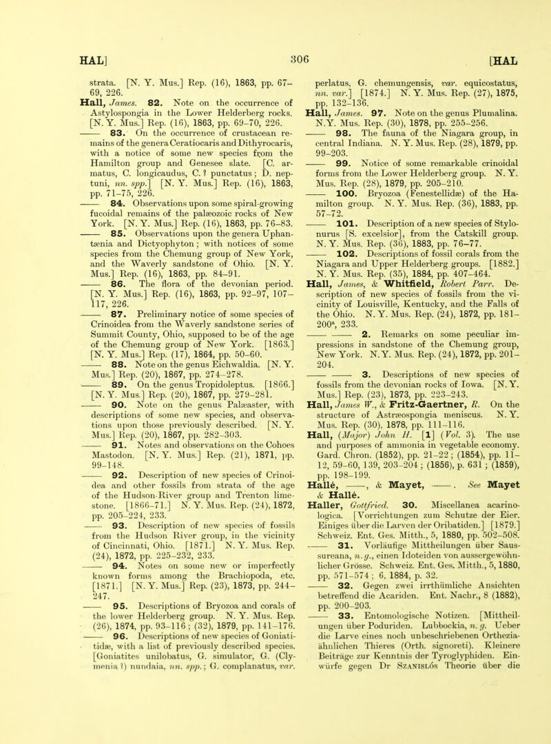 strata. [N. Y. Mus.] Rep. (16), 1863, pp. 67- 69, 226. Hall, James. 82. Note on the occurrence of Astylospongia in the Lower Helderberg rocks. [N. Y. Mus.] Rep. (16), 1863, pp. 69-70, 226. 83. On the occurrence of crustacean re- mains of the genera Ceratiocaris and Dithyrocaris, with a notice of some new species fi;om the Hamilton group and Genesee slate. [C. ar- matus, C. longicaudiis, C. ? punctatus; D. nep- tuni, nn. spp.] [N. Y. Mus.] Rep. (16), 1863, pp. 71-75, 226. 84. Observations upon some spiral-growing fucoidal remains of the palaeozoic rocks of New York. [N. Y. Mus.] Rep. (16), 1863, pp. 76-83. 85. Observations upon the genera Uphan- tsenia and Dictyophyton; with notices of some species from the Chemung group of New York, and the Waverly sandstone of Ohio. [N. Y. Mus.] Rep. (16), 1863, pp. 84-91. 86. The flora of the devonian period. [N. Y. Mus.] Rep. (16), 1863, pp. 92-97, 107- 117, 226. 87. Preliminary notice of some species of Crinoidea from the Waverly sandstone series of Summit County, Ohio, supposed to be of the age of the Chemung group of New York. [1863.] [N. Y. Mus.] Rep. (17), 1864, pp. 50-60. 88. Note on the genus Eichwaldia. [N. Y. Mus.] Rep. (20), 1867, pp. 274-278. 89. On the genus Tropidoleptus. [1866.] [N.Y. Mus.] Rep. (20), 1867, pp. 279-281. 90. Note on the genus Palaeaster, with descriptions of some new species, and observa- tions upon those previously described. [N. Y. Mus.] Rep. (20), 1867, pp. 282-303. 91. Notes and observations on the Cohoes Mastodon. [N.Y. Mus.] Rep. (21), 1871, pp. 99-148. 92. Description of new species of Crinoi- dea and other fossils from strata of the age of the Hudson-River group and Trenton lime- stone. [1866-71.] N. Y. Mus. Rep. (24), 1872, pp. 205-224, 23.3. 93. Description of new species of fossils from the Hudson River group, in the vicinity of Cincinnati, Ohio. [1871.] N.Y. Mus. Rep. (24), 1872, pp. 225-232, 23.3. 94. Notes on some new or imperfectly known forms among the Brachiopoda, etc. [1871.] [N. Y. Mus.] Rep. (23), 1873, pp. 244- 247. 95. Descriptions of Bryozoa and corals of th(! lower Helderberg group. N. Y. Mus. Rep. (26), 1874, pp. 93-116; (32), 1879, pp. 141-176. 96. Descriptions of new species of Goniati- tidse, with a list of previously described species. [Goniatites unilobatus, G. simulator, G. (Cly- nienia ^) nundaia, iin. -ipp.', G. complanatus, tYf?. perlatus, G. chemungensis, var. equicostatus, nn. var.] [1874.] N. Y. Mus. Rep. (27), 1875, pp. 132-136. Mall, James. 97. Note on the genus Plumalina. N.Y. Mus. Rep. (30), 1878, pp. 255-256. 98. The fauna of the Niagara group, in central Indiana. N. Y. Mus. Rep. (28), 1879, pp. 99-203. 99. Notice of some remarkable crinoidal forms from the Lower Helderberg group. N. Y. Mus. Rep. (28), 1879, pp. 205-210. 100. Bryozoa (Fenestellidse) of the Ha- milton group. N. Y. Mus. Rep. (36), 1883, pp. 57-72. 101. Description of a new species of Stylo- nurus [S. excelsior], from the Catskill group. N. Y Mus. Rep. (36), 1883, pp. 76-77. 102. Descriptions of fossil corals from the Niagara and Upper Helderberg groups. [1882.] N. Y. Mus. Rep. (35), 1884, pp. 407-464. Hall, James, & Whitfield, Robert Parr. De- scription of new species of fossils from the vi- cinity of Louisville, Kentucky, and the Falls of the Ohio. N. Y. Mus. Rep. (24), 1872, pp. 181- 200% 233. 2. Remarks on some peculiar im- pressions in sandstone of the Chemung group, New York. N.Y. Mus. Rep. (24), 1872, pp. 201- 204. 3. Descriptions of new species of fossils from the devonian rocks of Iowa. [N. Y. Mus.] Rep. (23), 1873, pp. 223-243. Hall, James W., k Fritz-Gaertner, R. On the structure of Astrpeospongia meniscus. N. Y. Mus. Rep. (30), 1878, pp.111-116. Hall, {Major) John 11. [1] {Vol. 3). The use and purposes of ammonia in vegetable economy. Gard. Chron. (1852), pp. 21-22; (1854), pp. 11- 12, 59-60, 139, 203-204 ; (1856), p. 631 ; (1859), pp. 198-199. Halle, , k Mayet, -—. See Mayet A Halle. Haller, Gottfried. 30. Miscellanea acarino- logica. [Vorriclitungen zuin Schutze der Eier. Einiges ul)er die Larvon der Oribatiden.] [1879.] Schweiz. Ent. Ges. Mitth., 5, 1880, pp. 502-508. 31. Vorlaufige Mittheilungen iiber Saus- sureana, n.y., einen Idoteiden von aussergewohn- licher Grosse. Schweiz. Ent. Ges. Mitth., 5,1880, pp. 571-574; 6. 1884, p. 32. 32. Gegen zwei irrthiimliche Ansichten betreffend die Acariden. Ent. Nachr., 8 (1882), pp. 200-203. 33. Entomologischc Notizen. [Mittheil- ungen iiber Poduriden. Lubbockia, n. g. Ueber die Larve eines noch unbeschriebenen Orthezia- ahnlichen Thieres (Orth. signoreti). Kleinere Beitrage zur Keniitiiis der Tyroglj'phiden. Ein- wiirfe gegen Dr Szanisl6s 'J'heorie iiber die