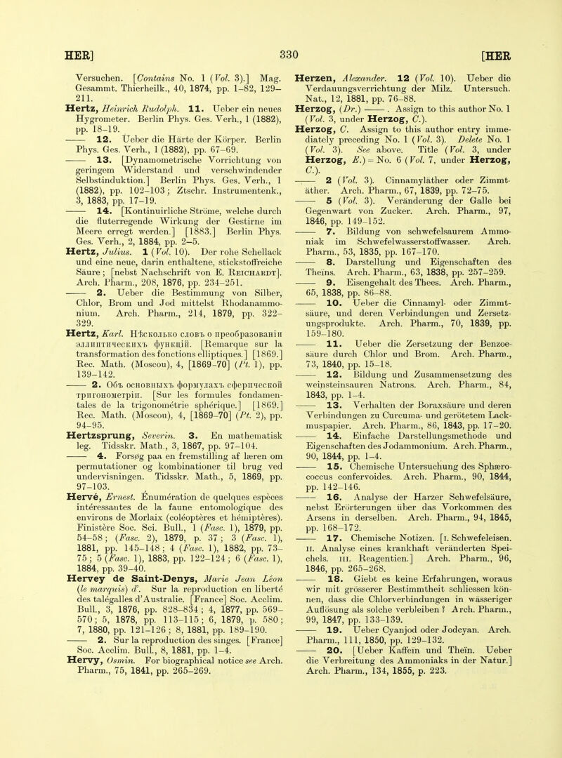 Versuchen. [Contahis No. 1 (Vol. 3).] Mag. Gesammt. Thierheilk., 40, 1874, pp. 1-82, 129- 211. Hertz, Heinrich Rudolph. 11. Ueber ein neues Hygrometer. Berlin Phys. Ges. Verb., 1 (1882), pp. 18-19. 12. Ueber die Harte der Kiirper. Berlin Pbys. Ges. Verb., 1 (1882), pp. 67-69. 13. [Dynamometriscbe Vorrichtung von geringem Widerstand und verscbwindender Selbstinduktion.] Berlin Phys. Ges. Verb., 1 (1882), pp. 102-103; Ztscbr. Instrumentenk., 3, 1883, pp. 17-19. 14. [Kontinuirlicbe Stronie, welcbe durch die fluterregende Wirkung der Gestirne im Meere erregt werden.] [1883.] Berlin Phys. Ges. Verb., 2, 1884, pp. 2-5. Hertz, Julius. 1 (Jol. 10). Der rohe Scbellack und eine neue, darin entbaltene, stickstoffreiche Saure; [nebst Nachscbrift von E. Reichardt]. Arch. Pharm., 208, 1876, pp. 234-251. 2. Ueber die Bestimmung von Silber, Chlor, Brom und Jod mittelst Rhodanammo- nium. Arch. Pharm., 214, 1879, pp. 322- 329. Hertz, Karl. HicKOJiBKO cjiobi. o npeo6pa30BaHiH BJiJiniiTii^iecKiixi (j)yHKn,iri. [Remarque sur la transformation des fonctions elliptiques.] [1869.] Rec. Math. (Moscou), 4, [1869-70] {I't. 1), pp. 139-142. 2. 061) ocHOBHUxi. (jtopsiyjiaxi) c({)epnHecKon TpiiroHOMeTpiii. [Sur les formules fondamen- tales de la trigonometrie splierique.] [1869.] Rec. Math. (Moscou), 4, [1869-70] {Pt. 2), pp. 94-95. Hertzsprung, Severin. 3. En mathematisk leg. Tidsskr. Math., 3, 1867, pp. 97-104. 4. Fors0g paa en fremstilling af Iseren om permutationer og kombinationer til brug ved undervisningen. Tidsskr. Math., 5, 1869, pp. 97-103. Herve, Ernest. Illnumeration de quelques especes interessantes de la faune entomologique des environs de Morlaix (coleopteres et bemipt^res). Finistere Soc. Sci. Bull, 1 {Fasc. 1), 1879, pp. 54-58; {Fasc. 2), 1879, p. 37; 3 {Fasc. 1), 1881, pp. 145-148 ; 4 {Fasc. 1), 1882, pp. 73- 75; b {Fasc. 1), 1883, pp. 122-124; 6 {Fasc. 1), 1884, pp. 39-40. Hervey de Saint-Denys, Marie Jean Leon {le marquis) d\ Sur la reproduction en liberty des taMgalles d'Australie. [France] Soc. Acclim. Bull, 3, 1876, pp. 828-834 ; 4, 1877, pp. 569- 570; 5, 1878, pp. 113-115; 6, 1879, p. 580; 7, 1880, pp. 121-126 ; 8, 1881, pp. 189-190. 2. Sur la reproduction des singes. [France] Soc. Acclim. Bull., 8, 1881, pp. 1-4. Hervy, Osmin. For biographical notice see Arch. Pharm., 75, 1841, pp. 265-269. Herzen, Alexander. 12 {Vol. 10). Ueber die Verdauungsverrichtung der Milz. Untersuch. Nat., 12, 1881, pp. 76-88. Herzog, {Dr.) . Assign to this author No. 1 {Vol. 3, under Herzog, C.). Herzog, C. Assign to this author entry imme- diately preceding No. 1 {Vol. 3). Delete No. 1 {Vol. 3). See above. Title {Vol. 3, under Herzog, E.) = No. 6 (Vol. 7, under Herzog, C). ■ 2 {Vol. 3). Cinnamylatber oder Zimmt- ather. Arch. Pharm., 67, 1839, pp. 72-75. 5 {Vol. 3). Veranderung der Galle bei Gegenwart von Zucker. Arch. Pharm., 97, 1846, pp. 149-152. 7. Bildung von schwefelsaurem Ammo- niak im Scbwefelwasserstoffwasser. Arch. Pharm., 53, 1835, pp. 167-170. 8. Darstellung und Eigenschaften des Theins. Arch. Pharm., 63, 1838, pp. 257-259. 9. Eisengehalt des Thees. Arch. Pharm., 65, 1838, pp. 86-88. 10. Ueber die Cinnamyl- oder Zimrat- saure, und deren Verbindungen und Zersetz- ungsprodukte. Arch. Pharm., 70, 1839, pp. 159-180. 11. Ueber die Zersetzung der Benzoe- siiure durch Cblor und Brom. Arch. Pharm., 73, 1840, pp. 15-18. 12. Bildung und Zusammensetzung des weinsteinsauren Natrons. Arch. Pharm., 84, 1843, pp. 1-4. 13. Verbalten der Boraxsaure und deren Verbindungen zu Curcuma- und geriitetem Lack- muspapier. Arch. Pharm., 86, 1843, pp. 17-20. 14. Einfacbe Darstellungsmethode und Eigenschaften des Jodammonium. Arch. Pharm., 90, 1844, pp. 1-4. 15. Chemische Untersuchung des Sphsero- coccus confervoides. Arch. Pharm., 90, 1844, pp. 142-146. 16. Analyse der Harzer Schwefelsaure, nebst Erijrterungen iiber das Vorkommen des Arsens in derselben. Arch. Pharm., 94, 1845, pp. 168-172. 17. Chemische Notizen. [i. Schwefeleisen. II. Analyse eines krankbaft veranderten Spei- chels. III. Reagentien.] Arch. Pharm., 96, 1846, pp. 265-268. 18. Giebt es keine Erfahrungen, woraus wir mit grosserer Bestimmtheit schliessen kon- nen, dass die Chlorverbindungen in wasseriger Auflosung als solche verbJeiben 1 Arch. Pharm., 99, 1847, pp. 133-139. 19. Ueber Cyanjod oder Jodcyan. Arch. Pharm., Ill, 1850, pp. 129-132. 20. [Ueber Kaffein und Thein. Ueber die Verbreitung des Ammoniaks in der Natur.] Arch. Pharm., 134, 1855, p. 223.