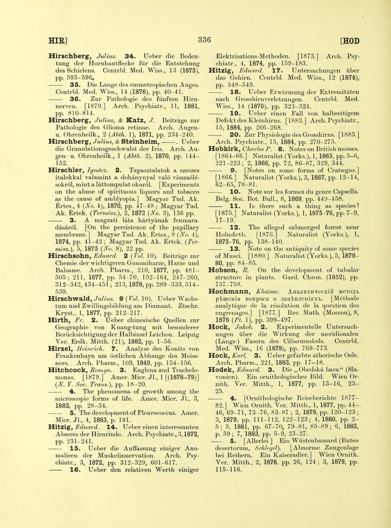 Hirschberg, Julius. 34. Ueber die Bedeu- tung der Hornhautflecke fiir die Entstehung des Schielens. Centrbl. Med. Wiss., 13 (1875), pp. 593-596. 35. Die Lange des emmetropischen Auges. Centrbl. Med. Wiss., 14 (1876), pp. 40-41. •—-— 36. Zur Pathologie des fUnften Hirn- nerven. [1879.] Arch. Psychiatr., 11, 1881, pp. 810-814. Hirschberg, Julius, & Katz, J. Beitrage zur Pathologie des Glioma retinae. Arch. Augen- u. Ohrenheilk., 2 {Abth. 1), 1871, pp. 234-240. Hirschberg, Julius, & Steinheim, . Ueber die Granulationsgeschwulst der Iris. Arch. Au- gen- u. Ohrenheilk., 1 {Abth. 2), 1870, pp. 144- 152. Hirschler, Igridcz. 2. Tapasztalatok a szeszes italokkal valamint a dohanynyal val6 visszael^- sekrdl, mint a lattompulat okar61. [Experiments on the abuse of spirituous liquors and tobacco as the cause of amblyopia.] Magyar Tud. Ak. Ertes., 4 {No. 4), 1870, pp. 47-48 ; Magyar Tud. Ak. Ertek. {Termesz.), 2, 1872 {No. 3), 136 pp. 3. A magzati lata hartyanak fenmara- dasar61. [On the persistence of the pupillary membrane.] Magyar Tud. Ak. Ertes., 8 {No. 4), 1874, pp. 41-42 ; Magyar Tud. Ak. Ertek. {Ter- mesz.), 5, 1875 {No. 8), 22 pp. llirschsoha, Edaard. 2{Vol.\0). Beitriige zur Chemie der wichtigeren Gummiharze, Harze und Balsame. Arch. Pharm., 210, 1877, pp. 481- 505; 211, 1877, pp. 54-70, 152-164, 247-260, 312-342, 434-451; 213,1878, pp. 289-333, 514- 539. Hirschwald, ./j^Zirts. 9{Vol.\0). Ueber Wachs- tum und Zwillingsbildung am Diamant. Ztschr. Kryst., 1, 1877, pp. 212-217. Hirth, Fr. 2. Ueber chinesische Quellen zur Geographic von Kuang-tung mit besonderer Beriicksichtigung der Halbinsel Leichou. Leipzig Ver. Erdk. Mitth. (21), 1882, pp. 1-56. Hirzel, Heinrich. 7. Analyse des Konits von Frankenhayn am ostlichen Abhange des Meiss- ners. Arch. Pharm., 109, 1849, pp. 154-156. Hitchcock, Rom tjn. 3. Euglena and Trachelo- nionas. [1879.] Amer. Micr. Jl., 1 [(1878-79)] {N. Y. Soc. Trans.), pp. 18-20. 4. The phenomena of growth among the microscopic forms of life. Amer. Micr. Jl., 3, 1882, pp. 28-34. 5. The development of Pleurococcus. Amer. Micr. JL, 4, 1883, p. 191. Hitzig, Ed^iard. 14. Ueber einen interessanten Abscess der Hirnrinde. Arch. Psychiatr., 3,1872, pp. 231-241. 15. Ueber die Auffassung einiger Ano- malieen der Muskelinnervation. Arch. Psy- chiatr., 3, 1872, pp. 312-329, 601-617. 16. Ueber den relativen Werth einiger Elektrisations-Methoden. [1873.] Arch. Psy- chiatr., 4, 1874, pp. 159-183. Hitzig, Eduard. 17. Untersuchungen iiber das Gehirn. Centrbl. Med. Wiss., 12 (1874), pp. 548-549. 18. Ueber Erwarmung der Extremitaten nach Grosshirnverletzungen. Centrbl. Med. Wiss., 14 (1876), pp. 323-324. 19. Ueber einen Fall von halbseitigem Defekt des Kleinhirns. [1883.] Arch. Psychiatr., 15, 1884, pp. 266-268. 20. Zur Physiologie des Grosshirns. [1883.] Arch. Psychiatr., 15, 1884, pp. 270-275. Hobkirk, Charles P. 8. Notes on British mosses. [1864-66.] Naturalist (Yorks.), 1, 1865, pp. 5-6, 221-223; 2, 1866, pp. 72, 86-87, 329, 344. 9. [Notes on some forms of Crataegus.] [1866.] Naturalist (Yorks.), 3, 1867, pp. 12-14, 62-65, 78-81. 10. Note sur les formes du genre Capsella. Belg. Soc. Bot. Bull., 8, 1869, pp. 449-458. 11. Is there such a thing as species? [1875.] Naturalist (Yorks.), 1, 1875-76, pp. 7-9, 17-19. 12. The alleged submerged forest near Holrnfirth. [1876.] Naturalist (Yorks.), 1, 1875-76, pp. 138-140. 13. Note on the antiquity of some species ofMusci. [1880.] Naturalist (Yorks.), 5, 1879- 80, pp. 84-85. Hobson, R. On the development of tubular structure in plants. Gard. Chron. (1852), pp. 757-758. Hochmann, Khdime. AHajiirriniecKifi MeTOj;t ptmeni}! BOiipoca o sau'feiiJieHiiix'B. [Methode analytique de la resolution de la question des engrenages.] [1877.] Rec. Math. (Moscou), 8, 1876 {PL 1), pp. 399-497. Hock, Jakob. 2. Experimentelle Untersuch- ungen uber die Wirkung der meridionalen (Langs-) Fasern des Ciliarniuskels. Centrbl. Med. Wiss., 16 (1878), pp. 769-773. Hock, Karl. 3. Ueber gefarbte atherische Oele. Arch. Pharm., 221, 1883, pp. 17-18. HoAek., Eduard. 3. Die ,,Obedska bara (Sla- vonien). Ein ornithologisches Bild. Wien Or- nith. Ver. Mitth., 1, 1877, pp. 13-16, 23- 25. 4. [Ornithologische Reiseberichte 1877- 82.] Wien Ornith. Ver. Mitth., 1, 1877, pp. 44- 46, 69-71, 73-76, 83-87 ; 2, 1878, pp. 120-123; 3, 1879. pp. 111-112, 122-123; 4, 1880, pp. 2- 5; 5, 1881, pp. 67-70, 79-81, 85-89; 6, 1882, p. 59 ; 7, 1883, pp. 5-9, 23-27. 5. [Allerlei.] Ein Wiistenbussard (Buteo desertorum, Schleyel). [Abnorme Zungenlage bei Reihern. Ein Kaiseradler.] Wien Ornith. Ver. Mitth., 2, 1878, pp. 26, 124; 3, 1879, pp. 115-116.