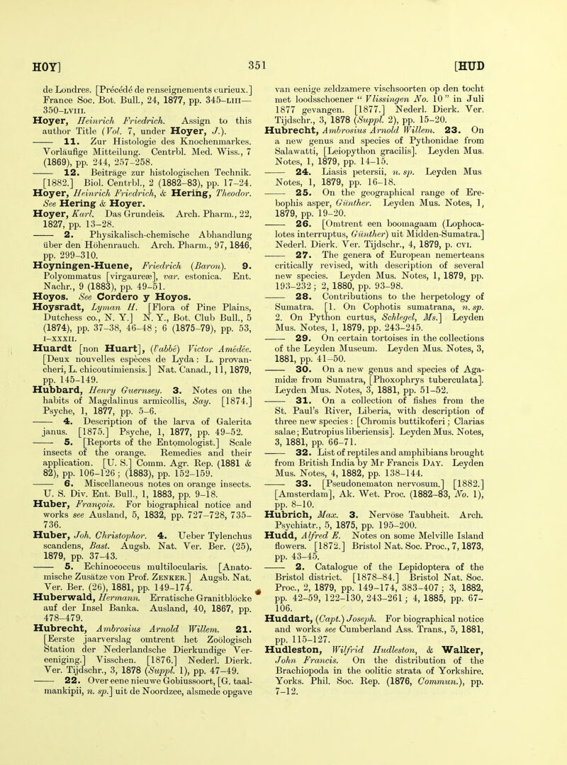 de Londres. [Precede de renseignements curieux.] France Soc. Bot. Bull, 24, 1877, pp. 345-Liii— 350-LViii. Hoyer, Heinrich Friedrich. Assign to this author Title {Vol. 7, under Hoyer, ,/.). 11. Zur Histologie des Knochenmarkes. Vorlaufige Mitteilung. Centrbl. Med. Wiss., 7 (1869), pp. 244, 257-258. 12. Beitrage zur histologischen Technik. [1882.] Biol. Centrbl., 2 (1882-83), pp. 17-24. Hoyer, Heinrich Friedrich, & Herihg, Theodor. See Hering & Hoyer. Hoyer, Karl. Das Grundeis. Arch. Pharm., 22, 1827, pp. 13-28. 2. Physikalisch-chemische Abhandlung liber den Hohenrauch. Arch. Pharm., 97, 1846, pp. 299-310. Hoyningen-Huene, Friedrich {Baron). 9. Polyommatus [virgaurese], var. estonica. Ent. Nachr., 9 (1883), pp. 49-51. Hoyos. See Cordero y Hoyos. Hoysradt, Lyman U. [Flora of Pine Plains, Dutchess CO., N. Y.j N. Y., Bot. Club Bull., 5 (1874), pp. 37-38, 46-48; 6 (1875-79), pp. 53, I-XXXII. Huardt [non Huart], {rahbe) Victor Amedee. [Deux nouvelles especes de Lyda: L. provan- cheri, L. chicoutimiensis.] Nat. Canad., 11, 1879, pp. 145-149. Hubbard, Henry Guernsey. 3. Notes on the habits of Magdalinus armicollis. Say. [1874.] Psyche, 1, 1877, pp. 5-6. 4. Description of the larva of Galerita janus. [1875.] Psyche, 1, 1877, pp. 49-52. 5. [Reports of the Entomologist.] Scale insects of the orange. Remedies and their application. [U. S.] Comm. Agr. Rep. (1881 & 82), pp. 106-126; (1883), pp. 152-159. 6. Miscellaneous notes on orange insects. U. S. Div. Ent. Bull, 1, 1883, pp. 9-18. Huber, Frani^ois. For biographical notice and works see Ausland, 5, 1832, pp. 727-728, 735- 736. Huber, Joh. Christophor. 4. Ueber Tylenchus scandens. Bast. Augsb. Nat. Ver. Ber. (25), 1879, pp. 37-43. 5. Echinococcus multilocularis. [Anato- mische Zusatze von Prof. Zenker.] Augsb. Nat. Ver. Ber. (26), 1881, pp. 149-174. Huberwald, Hermann. Erratische Granitblocke auf der Insel Banka. Ausland, 40, 1867, pp. 478-479. Hubrecht, Ambrosius Arnold Willem. 21. [Eerste jaarverslag omtrent het Zoologisch Station der Nederlandsche Dierkundige Ver- eeniging.] Visschen. [1876.] Nederl. Dierk. Ver. Tijdschr., 3, 1878 {Suppl. 1), pp. 47-49. 22. OvereenenieuweGobiussoort, [G. taal- raankipii, n. sp.] uit de Noordzee, alsmede opgave van eenige zeldzamere vischsoorten op den tocht met loodsschoener  Vlissingen No. 10 in Juli 1877 gevangen. [1877.] Nederl. Dierk. Ver. Tijdschr., 3, 1878 {Supjjl. 2), pp. 15-20. Hubrecht, Ambrosius Arnold Willem. 23. On a new genus and species of Pythonidae from Salawatti, [Leiopytlion gracilis]. Leyden Mus, Notes, 1, 1879, pp. 14-15. 24. Liasis petersii, n. sp. Leyden Mus. Notes, 1, 1879, pp. 16-18. 25. On the geographical range of Ere- bophis asper, Gimther. Leyden Mus. Notes, 1, 1879, pp. 19-20. 26. [Omtrent een boomagaam (Lophoca- lotes interruptus, Giinther) uit Midden-Sumatra.] Nederl. Dierk. Ver. Tijdschr., 4, 1879, p. cvi. 27. The genera of European nemerteans critically revised, with description of several new species. Leyden Mus. Notes, 1, 1879, pp. 193-232 ; 2, 1880, pp. 93-98. 28. Contributions to the herpetology of Sumatra. [1. On Cophotis sumatrana, n.sp. 2. On Python curtus, Schlegel, Ms.^ Leyden Mus. Notes, 1, 1879, pp. 243-245. 29. On certain tortoises in the collections of the Leyden Museum. Leyden Mus. Notes, 3, 1881, pp. 41-50. 30. On a new genus and species of Aga- midse from Sumatra, [Phoxophrys tuberculata]. Leyden Mus. Notes, 3, 1881, pp. 51-52. 31. On a collection of fishes from the St. Paul's River, Liberia, with description of three new species : [Chromis buttikoferi; Clarias salae; Eutropius liberiensis]. Leyden Mus. Notes, 3, 1881, pp. 66-71. 32. List of reptiles and amphibians brought from British India by Mr Francis Day. Leyden Mus. Notes, 4, 1882, pp. 138-144. 33. [Pseudonematon nervosum.] [1882.] [Amsterdam], Ak. Wet. Proc. (1882-83, No. 1), pp. 8-10. Hubrich, Max. 3. Nervose Taubheit. Arch. Psychiatr., 5, 1875, pp. 195-200. Hudd, Alfred E. Notes on some Melville Island flowers. [1872.] Bristol Nat. Soc. Proc, 7,1873, pp. 43-45. 2. Catalogue of the Lepidoptera of the Bristol district. [1878-84.] Bristol Nat. Soc. Proc, 2, 1879, pp. 149-174, 383-407; 3, 1882, pp. 42-59, 122-130, 243-261 ; 4, 1885, pp. 67- 106. Huddart, {Gapt.) Joseph. For biographical notice and works see Cumberland Ass. Trans., 5, 1881, pp. 115-127. Hudleston, Wilfrid Hudleston, & Walker, John Francis. On the distribution of the Brachiopoda in the oolitic strata of Yorkshire. Yorks. Phil. Soc. Rep. (1876, Commun.), pp. 7-12.