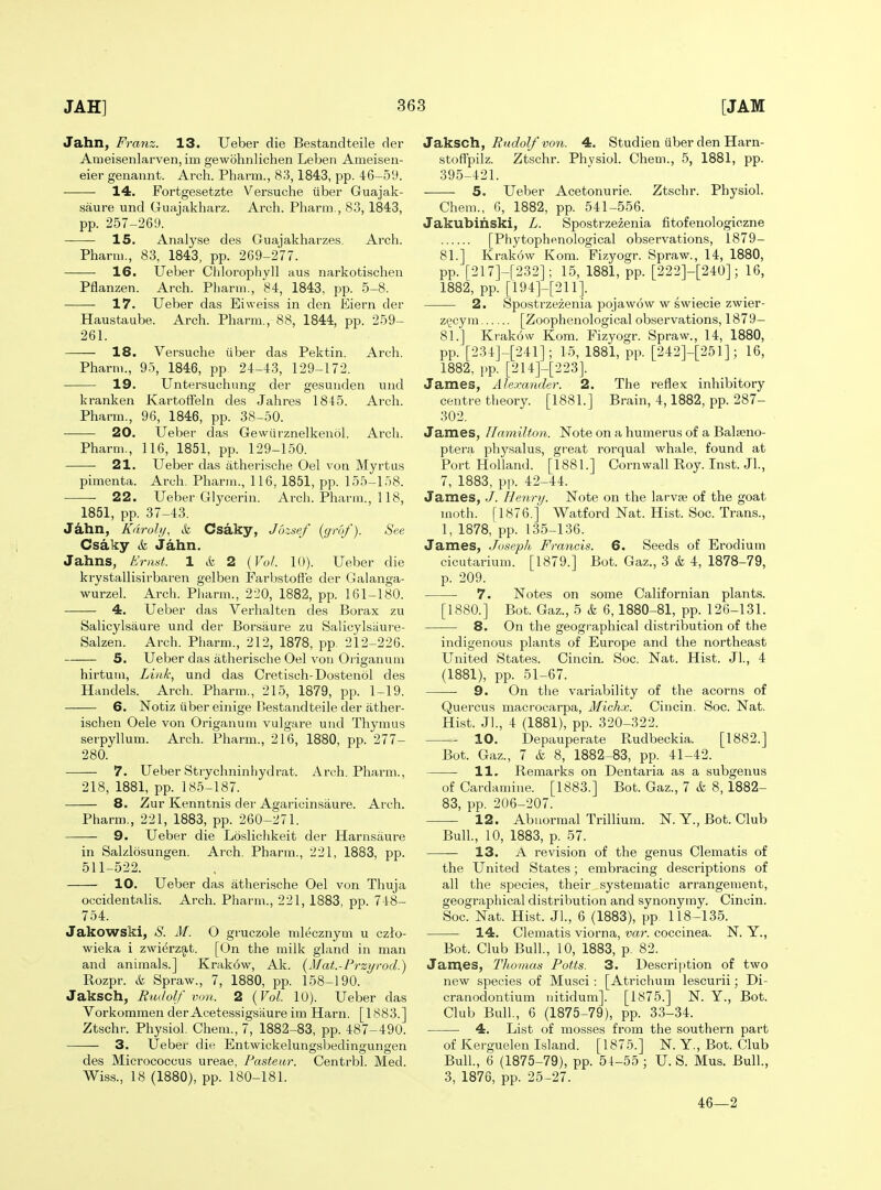 Jahn, Franz. 13. Ueber die Bestandteile der Ameisenlarven, im gewohnlichen Leben Ameiseii- eier genannt. Arch. Pharm., 83,1843, pp. 46-59. 14. Fortgesetzte Versuche tiber Guajak- saure und Guajakharz. Arch. Pharm., 83,1843, pp. 257-269. 15. Analyse des Guajakharzes, Arch. Pharm., 83, 1843, pp. 269-277. 16. Ueber Chloropliyll aus narkotischen Pflanzen. Arch. Pharm., 84, 1843, pp. 5-8. 17. Ueber das Eiweiss in den Eiern der .Haustaube. Arch. Pharm., 88, 1844, pp. 259- 261. 18. Versuche iiber das Pektin. Arch. See Pharm., 95, 1846, pp 24-43, 129-172. 19. Untersuchting der gesunden und kranken KartofFeln des Jahres 1845. Arch. Pharm., 96, 1846, pp. 38-50. 20. Ueber das Gewurznelkenol. Arch. Pharm., 116, 1851, pp. 129-150. ■ 21. Ueber das atherische Oel von Myrtus pimenta. Arch. Pharm., 116, 1851, pp. 155-158. 22. Ueber Glycerin. Arch. Pharm., 118, 1851, pp. 37-43. Jahn, Kdroly, k Csaky, Jbzsef {grof). Csaky & Jahn. Jahns, Eriiat. 1 & 2 {Vol. 10). Ueber die krystallisirbaren gelben Farljstofte der Galanga- wurzel. Arch. Pharm., 220, 1882, pp. 161-180. 4. Ueber das Verhalten des Borax zu Salicylsaure und der Borsaure zu Salicylsiiure- Salzen. Arch. Pharm., 212, 1878, pp. 212-226. 5. Ueber das atherische Oel vou Origanum hirtum. Link, und das Cretisch-Dostenol des Handels. Arch. Pharm., 215, 1879, pp. 1-19. 6. Notiz liber einige Bestandteile der ather- ischen Oele von Origanum vulgare und Thymus serpyllum. Arch. Pharm., 216, 1880, pp. 277- 280. 7. Ueber Strychninhydrat. Arch. Pharm., 218, 1881, pp. 185-187. 8. Zur Kenntnis der Agaricinsaure. Arch. Pharm., 221, 1883, pp. 260-271. 9. Ueber die Loslichkeit der Harasaure in Salzlosungen. Arch. Pharm., 221, 1883, pp. 511-522. 10. Ueber das atherische Oel von Thuja occideutalis. Arch. Pharm., 221, 1883, pp. 748- 754. Jakowski, S. M. O gruczole mlecznym u czio- wieka i zwierzat. [On the milk gland in man and animals.] Krakow, Ak. {Mat.-Frzyrod.) Rozpr. (fe Spraw., 7, 1880, pp. 158-190. Jaksch, Rmlolf von. 2 {Vol. 10). Ueber das Vorkommen der Acetessigsaure im Harn. [1883.] Ztschr. Physiol. Chem., 7, 1882-83, pp. 487-490. 3. Ueber die Entwickelungsbedingungen des Micrococcus ureae, Pasteur. Centrbl. Med. Wiss., 18 (1880), pp. 180-181. Ja.\LSCh., Budolf von. 4. Studien iiber den Harn- stofFpilz. Ztschr. Phvsiol. Chem., 5, 1881, pp. 395-421. 5. Ueber Acetonurie. Ztschr. Physiol. Chem., 6, 1882, pp. 541-556. Jakubinski, L. Spostrzezenia fitofenologiczne [Phytophenological observations, 1879- 81.] Krakow Kom. Fizyogr. Spraw., 14, 1880, pp. [217]-[232]; 15, 1881, pp. [222]-[240]; 16, 1882, pp. [194]-[211]. 2. Spostrzezenia pojawow w swiecie zwier- zgcym [Zoophenological observations, 1879- 81.] Krakow Kom. Fizyogr. Spraw., 14, 1880, pp. [234]-[241]; 15, 1881, pp. [242]-[251]; 16, 1882, pp. [214]-[223]. James, Alexander. 2. The reflex inhibitory centre theory. [1881.] Brain, 4,1882, pp. 287- 302. James, Hamilton. Note on a humerus of a Balijeno- ptera physalus, great rorqual whale, found at Port Holland. [1881.] Cornwall Roy. Inst. JL, 7, 1883, pp. 42-44. James, Henry. Note on the larvse of the goat moth. [1876.] Watford Nat. Hist. Soc. Trans., 1, 1878, pp. 135-136. James, Joseph Francis. 6. Seeds of Erodium cicutarium. [1879.] Bot. Gaz., 3 & 4, 1878-79, p. 209. Notes on some Californian plants. Bot. Gaz., 5 & 6,1880-81, pp. 126-131. On the geographical distribution of the indigenous plants of Europe and the northeast United States. Cincin. Soc. Nat. Hist. JL, 4 (1881), pp. 51-67. 9. On the variability of the acorns of Quercus macrocarpa, Michx. Cincin. Soc. Nat. Hist. J]., 4 (1881), pp. 320-322. —- 10. Depauperate Rudbeckia. [1882.] Bot. Gaz., 7 & 8, 1882-83, pp. 41-42. — 11. Remarks on Dentaria as a subgenus of Cardamine. [1883.] Bot. Gaz., 7 & 8,1882- N. Y., Bot. Club 83, pp. 206-207. 12. Abnormal Trillium. Bull, 10, 1883, p. 57. 13. A revision of the genus Clematis of the United States; embracing descriptions of all the species, their systematic arrangement, geographical distribution and synonymy. Cincin. Soc. Nat. Hist. JL, 6 (1883), pp 118-135. 14. Clematis viorna, var. coccinea. N. Y., Bot. Club Bull., 10, 1883, p. 82. Jan^es, Thomas Potts. 3. Descri|)tion of two new species of Musci: [Atrichum lescurii; Di- cranodontium uitidum]. [1875.] N. Y., Bot. Club Bull., 6 (1875-79), pp. 33-34. 4, List of mosses from the southern part of Kerguelen Island. [1875.] N. Y,, Bot. Club Bull., 6 (1875-79), pp. 54-55 ; U. S. Mus. Bull., 3, 1876, pp. 25-27.