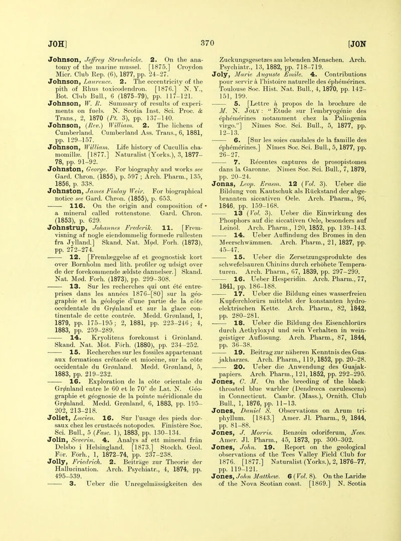 Johnson, Jeffrey Strudwiche. 2. On the ana- tomy of the marine mussel. [1875.] Croydon Micr. Club Rep. (6), 1877, pp. 24-27. Johnson, Laurence. 2. The eccentricity of the pith of Rhus toxicodendron. [1876.] N. Y., Bot. Cli.b Bull., 6 (1875-79), pp. 117-121. Johnson, W. R. Summary of results of experi- ments on fuels. N. Scotia Inst. Sci. Proc. & Trans., 2, 1870 (PL 3), pp. 137-140. Johnson, (Bev.) William. 2. The lichens of Cumberland. Cumberland Ass. Trans., 6, 1881, pp. 129-157. Johnson, William. Life history of Cucullia cha- momilliB. [1877.] Naturalist (Yorks.), 3, 1877- 78, pp. 91-92. Johnston, George. For biography and works see Card. Chron. (1855), p. 597 ; Arch. Pharm., 135, 1856, p. 338. Jotinston, James Fi7ilai/ Weir. For biographical notice see Card. Chron. (1855), p. 653. 116. On the origin and composition of • a mineral called rottenstone. Card. Chron. (1853), p. 629. Johnstrup, Johannes Frederik. 11. [Frem- visning af nogie eiendommelig fotmede rullesten fra Jylland.] Skand. Nat. Mpd. Forh. (1873), pp. 272-274. 12. [Fremlseggelse af et geognostisk kort over Bornholm med lith. profiler og udsigt over de der forekommende seldste dannelser.] Skand. Nat. M0d. Forh. (1873), pp. 299-308. 13. Sur les recherches qui ont ete entre- prises dans les annees 187G-[80] sur la geo- graphic et la geologie d'une partie de la cote occidentale du Grj^nland et sur la glace con- tinentale de cette contree. Medd. Gr0nland, 1, 1879, pp. 175-195; 2, 1881, pp. 223-246; 4, 1883, pp. 259-289. 14. Kryolitens forekomst i Gronland. Skand. Nat. Mot. Forh. (1880), pp. 234-252. 15. Recherches sur les fossiles appartenant aux formations cretac^e et miocene, sur la cote occidentale du Gr0nland. Medd. Gr0nland, 5, 1883, pp. 219-232. 16. Exploration de la cote orientale du Gr(2fnland entre le 60 et le 70° de Lat. N. Geo- graphic et geognosie de la pointe meridionale du Grji^nland. Medd. Gr0nland, 6, 1883, pp. 195- 202, 213-218. Joliet, Laden. 16. Sur I'usage des pieds dor- saux chez les crustac^s notopodes. Finist^re Soc. Sci. Bull., 5 {Fasc. 1), 1883, pp. 130-134. Jolin, Severin. 4. Analys af ett mineral fr§,n Delsbo i Helsingland. [1873.] Stockh. Geol. For. Forh., 1, 1872-74, pp. 237-238. Jolly, Friedrich. 2. Beitriige zur Theorie der Hallucination. Arch. Psychiatr., 4, 1874, pp. 495-539. 3. Ueber die Unregelmassigkeiten des Zuckungsgesetzes am lebenden Menschen. Arch. Psychiatr., 13, 1882, pp. 718-719. Joly, Marie Augiiste Fmile. 4. Contributions pour servir a I'histoire naturelle des ephemerines. Toulouse Soc. Hist. Nat. Bull, 4, 1870, pp. 142- 151, 199. 5. [Lettre a propos de la brochure de M. N. Joly :  Etude sur I'embryogenie des ephemerines notamment chez la Paliugenia virgo.] Nimes Soc. Sci. Bull., 5, 1877, pp. 12-13. 6. [Sur les soies caudales de la famille des ephemerines.] Nimes Soc. Sci. Bull., 5,1877, pp. 26-27. 7. Recentes captures de prosopistomes dans la Garonne. Nimes Soc. Sci. Bull., 7, 1879, pp. 20-24. Jonas, Leop. Erasm. 12 (Vol. 3). Ueber die Bildung von Kautschuk als Riickstand der abge- brannten siccativen Oele. Arch. Pharm., 96, 1846, pp. 159-168. 13 {Vol. 3). Ueber die Einwirkung des Phosphors auf die siccativen Oele, besonders auf Leinol. Arch. Pharm., 120, 1852, pp. 139-143. 14. Ueber Auffindung des Bromes in den Meerschwammen. Arch. Pharm., 21, 1827, pp. 45-47. 15. Ueber die Zersetzungsprodukte des schwefelsauren Chinins durch erhohete Tempera- turen. Arch. Pharm., 67, 1839, pp. 297-299. 16. Ueber Hesperidin. Arch. Pharm., 77, 1841, pp. 186-188. 17. Ueber die Bildung eines wasserfreien Kupferchloriirs mittelst der konstanten hydro- elektrischen Kette. Arch. Pharm., 82, 1842, pp. 280-281. — 18. Ueber die Bildung des Eisenchloriirs durch Aethyloxyd und sein Verhalten in wein- geistiger Auflosung. Arch. Pharm., 87, 1844, pp. 36-38. 19. Beitrag zur naheren Kenntnis des Gua- jakharzes. Arch. Pharm., 119,1852, pp. 20-28. 20. Ueber die Anwendung des Guajak- papiers. Arch. Pharm., 121, 1852, pp. 292-295. Jones, C. M. On the breeding of the black- throated blue warbler (Dendrceca cierulescens) in Connecticut. Cambr. (Mass.), Ornith. Club Bull, 1, 1876, pp. 11-13. Jones, Daniel S. Observations on Arum tri- phyllum. [1843.] Amer. Jl. Pharm., 9, 1844, pp. 81-88. Jones, J. Morris. Benzoin odoriferum, Nees. Amer. Jl. Pharm., 45, 1873, pp. 300-302. Jones, John. 19. Report on the geological observations of the Tees Valley Field Club for 1876. [1877.] Naturalist (Yorks.), 2, 1876-77, pp. 119-121. Jones, John Matthew. 6 (Vol. 8). On the Laridse of the Nova Scotian coast. [1869.] N. Scotia