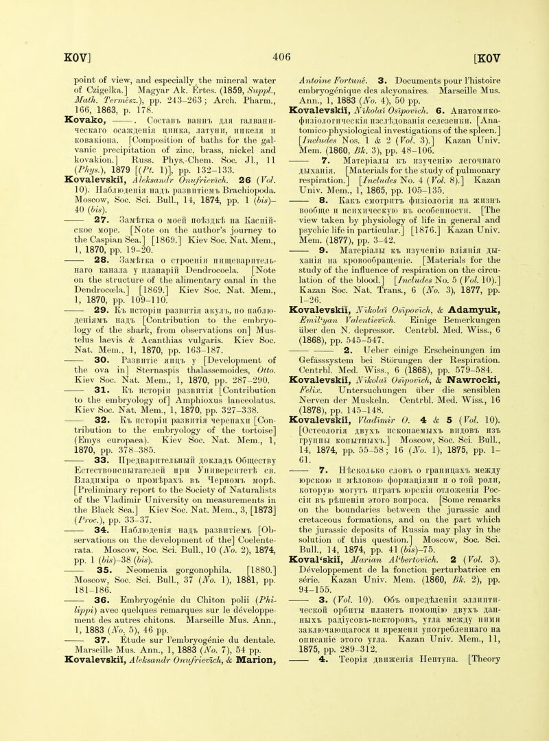 point of view, and especially the mineral water of Czigelka.] Magyar Ak. Ertes. (1859, S^ippL, Math. Termesz.), pp. 243-263; Arch. Pharm., 166, 1863, p. 178. Kovako, . CocTaB's BanHi rajiBanir- ^ecKaro ocajKji;eHifl miHKa, jraTynii, HiiKexa ii KOBaKioHa. [Composition of baths for the gal- vanic precipitation of zinc, brass, nickel and kovakion.] Russ. Phys.-Chem. Soc. Jl., 11 {Phys.), 1879 [{Ft. 1)], pp. 132-133. Kovalevskil, Aleksamir Onv/rievich. 26 (Vol. 10). Ha6.iiio;i,eHiji Haji,T) pasBirrieiH'b Brachiopoda. Moscow, Soc. Sci. Bull., 14, 1874, pp. 1 (bis)- 40 (bis). 27. BaMixKa o Moefr nofejiK'fe na Kaciiifi- CKoe Mope. [Note on the author's journey to the Caspian Sea.] [1869.] Kiev Soc. iSTat. Mem., 1, 1870, pp. 19-20. 28. SaMtxita o CTpoeHiii niiiii,eBapnTe.iiL- Haro itanajia y irjianapifr Dendrocoela. [Note on the structure of the alimentary canal in the DendroccBla.] [1869.] Kiev Soc. Nat. Mem., 1, 1870, pp. 109-110. 29. Ki) iiCTopiii pa3BiiTia aityjii), no na6jno- JieniflMi) Ha;;i [Contribution to the embryo- logy of the shark, from observations on] Mus- telus laevis & Acanthias vulgaris. Kiev Soc. Nat. Mem., 1, 1870, pp. 163-187. 30. PaaBiixie hiiutj y [Development of the ova in] Sternaspis thalassemoides, Otto. Kiev Soc. Nat. Mem., 1, 1870, pp. 287-290. 31. Ki. iiCTopiu pa3BiiTiK [Contribution to the embryology of] Amphioxus lanceolatus. Kiev Soc. Nat. Mem., 1, 1870, pp. 327-338. 32. Kt iicTopiii pa.3BiiTifl lepenaxii [Con- tribution to the embryology of the tortoise] (Emys europaea). Kiev Soc. Nat. Mem., 1, 1870, pp. 378-385. 33. npeji,BapiiTejii)HHH ji;oKjia;i;^ 06mecTBy EcTecTBOiiciiHTaTejieil npii yiiiiBepcirreTi cb. BjiaauMipa o npoM'tpaxi) bi. ^IepHOMT> iiopl;. [Preliminary report to the Society of Naturalists of the Vladimir University on measurements in the Black Sea.] Kiev Soc. Nat. Mem., 3, [1873] (Proc), pp. 33-37. 34. Ha6.iiioji,eHifl Ha;i;T> pasBiiTieiiT. [Ob- servations on the development of the] Coelente- rata. Moscow, Soc. Sci. Bull., 10 (No. 2), 1874, pp. 1 (6ts)-38 (bis). 35. Neomenia gorgonophila. [1880.] Moscow, Soc. Sci. Bull., 37 (JSfo. 1), 1881, pp. 181-186. 36. Embryogenie du Chiton polii (Phi- lippi) avec quelques remarques sur le developpe- ment des autres chitons. Marseille Mus. Ann., 1, 1883 (iYo. 5), 46 pp. 37. Etude sur I'embryogenie du dentale. Marseille Mus. Ann., 1, 1883 (No. 7), 54 pp. Kovalevskil, Aleksandr Omtfrievlch, & Marion, Antoine Fortune. 3. Documents pour I'histoire embryogenique des alcyonaires. Marseille Mus. Ann., 1, 1883 (No. 4), 50 pp. Kovalevskil, Nikolai Oslpovlch. 6. AHaTOMiiKO- 4tii3iojroriiqecKiH ii3C.iti;i;0BaHifl cejie3eHKir. [Ana- tomico-physiological investigations of the spleen.] [Inchides Nos. 1 & 2 (Vol. 3).] Kazan Univ. Mem. (1860, Pk. 3), pp. 48-106. •—— 7. MaTepiajtiJ m ii3yieHiio jieroiHaro ;i,HxaHi}i. [Materials for the study of pulmonary respiration.] [Includes No. 4 (Vol. 8).] Kazan Univ. Mem., 1, 1865, pp. 105-135. 8. KaKi. CMOxpiiT'B (J)ii3io.iiorifl na JKiiSHt Boodine II nciiximecKyio b'l oco6eHHOCTii. [The view taken by physiology of life in general and psychic life in particular.] [1876.] Kazan Univ. Mem. (1877), pp. 3-42. 9. MarepiaJiHi ki iiayieHiio BJiiflHia sh- xania na KpoBOo6paii;eHie. [Materials for the study of the influence of respiration on the circu- lation of the blood.] [Includes No. 5 (Vol. 10).] Kazan Soc. Nat. Trans., 6 (No. 3), 1877, pp. 1-26. Kovalevskil, Nikolai Oslpovlch, & Adamyuk, Pmil'yan Va.lentievlch. Einige Bemerkungen iiber den N. depressor. Centrbl. Med. Wiss., 6 (1868), pp. 545-547. 2. Ueber einige Erscheinungen im Gefasssystem bei Storungen der Respiration. Centrbl. Med. Wiss., 6 (1868), pp. 579-584. Kovalevskil, Nikolai Oslpovlch, & Nawrocki, Felix. Untersuchungen iiber die sensiblen Nerven der Muskeln. Centrbl. Med. Wiss., 16 (1878), pp. 145-148. Kovalevskil, Vladimir 0. 4 & 5 (Vol. 10). [Ocxeojiorifl ji,Byxi> iiCKonaeMBixX) biiji,obT) 1131. rpynnM koiihxhIiIxx>.] Moscow, Soc. Sci. Bull., 14, 1874, pp. 55-58; 16 (No. 1), 1875, pp. 1- 61. 7. Hici£OJii.KO cjioBX) 0 rpaHimaxi) MSJKjiy lOpCKOIO II MtjIOBOIO (j)OpMaiI,iflMH II 0 XOfl pOJIII, Koxopyio MoryxT. iirpaxi ropcida ox-ioiKeHiii Poc- cIh bx> piuieHiii 9Xoro Bonpoca. [Some remarks on the boundaries between the Jurassic and cretaceous formations, and on the part which the Jurassic deposits of Russia may play in the solution of this question.] Moscow, Soc. Sci. Bull., 14, 1874, pp. 41(fe)-75. Koval'skii, Marian AVbertovlch. 2 (Vol. 3). Developpement de la fonction perturbatrice en s^rie. Kazan Univ. Mem. (1860, Bk. 2), pp. 94-155. 3. (Vol. 10). 06't onpejijieHiii 9Ji.]iiinxii- HecKofi op6iixH njianexT. noMomiio JiByx'b j[i;aH- HHxx> paniycoB't-BeKxopoB'B, yoa MejKjiy hiimh 3aKjiioqaioiii,arocK h BpeMenii ynoxpe6.iieHHaro na oiiiicaHie axoro yrjia. Kazan Univ. Mem., 11, 1875, pp. 289-312. 4. Teopifl SBHatenia HenxyHa. [Theory