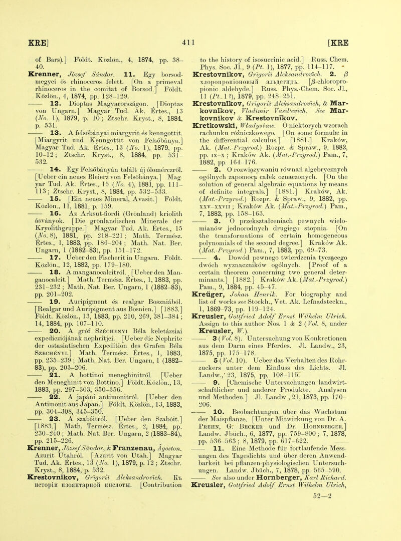 of Bars).] Foldt. Kozlon., 4, 1874, pp. 38- 40. Krenner, Jozsef Smidor. 11. Egy borsod- niegyei 6s rhinoceros felett. [On a primeval rhinoceros in the comitat of Borsod.] Foldt. Kozlon., 4, 1874, pp. 128-129. 12. Dioptas Magyarorszagon. [Dioptas von Ungarn.] Magyar Tud. Ak. lllrtes., 13 {No. 1), 1879, p. 10; Ztschr. Kryst., 8, 1884, p. 531. 13. A felsobanyai miargyrit es kenngottit. [Miargyrit nnd Kenngottit von Felsobanya.] Magyar Tud. Ak. Ertes., 13 {No. 1), 1879, pp. 10-12; Ztschr. Kryst., 8, 1884, pp. 531- 532. 14. Egy Felsobanyan talalt uj dlomerczrol. [Ueber ein neues Bleierz von Felsobanya.] Mag- yar Tud. Ak. Ertes., 15 {No. 4), 1881, pp. 111- 113; Ztschr. Kryst., 8, 1884, pp. 532-533. 15. [Ein neues Mineral, Avasit.] Foldt. Kozlon., 11, 1881, p. 159. 16. Az Arksut-tiordi (Gronland) kriolith asvdnyok. [Die gronlandischen Minerale der Kryolithgruppe.] Magyar Tud. Ak. Ertes., 15 {No. 8), 1881, pp. 218-221 ; Math. Termesz. Ertes., 1, 1883, pp. 186-204; Math. Nat. Ber. Ungarn, 1 (1882-83), pp. 151-172. 17. Ueber den Fisclierit in Ungarn. Foldt. Kozlon., 12, 1882, pp. 179-180. 18. A manganocalcitr61. [Ueber den Man- ganocalcit.] Math. Termesz. Ertes., 1, 1883, pp. 231-232 ; Math. Nat. Ber. Ungarn, 1 (1882-83), pp. 201-202. ■ 19. Auripigment es realgar Boszniabol. [Realgar und Auripigment aus Bosnien.] [1883.] Foldt. Kcizlon., 13, 1883, pp. 210, 269, 381-384; 14, 1884, pp. 107-110. 20. A grof SzfiCHENYi Bela keletazsiai expedicziqjanak nephritjei. [Ueber die Nephrite der ostasiatischen Expedition des Grafen Bela SzECHi^NYi.] Math. Termesz. Ertes., 1, 1883, pp. 235-239 ; Math. Nat. Ber. Ungarn, 1 (1882- 83), pp. 203-206. • 21. A bottinoi raeneghinitrol. [Ueber den Meneghinit von Bottino.] Foldt. Kozlon., 13, 1883, pp. 297-303, 350-356. 22. A japani antimonitr61. [Ueber den Antimonit aus Japan.] Foldt. Kozlon., 13, 1883, pp. 304-308, 345-350. 23. A szab6itr61. [Ueber den Szaboit.] [1883.] Math. Termesz. Ertes., 2, 1884, pp. 230-240 ; Math. Nat. Ber. Ungarn, 2 (1883-84), pp. 215-226. Krenner, Jozsef Sdndor, & Franzenau, A goston. Azurit Utahr61. [Azurit von Utah.] Magyar Tud. Ak. Ertes., 13 {No. 1), 1879, p. 12 ; Ztschr. Kryst., 8, 1884, p. 532. Krestovnikov, Grlgorii Aleksandrovicli. K't HCTopiii usoflHTapHofi KiiCJioTH. [Contribution to the history of isosuccinic acid.] Russ. Chem. Phys. Soc. Jl., 9 {Pt. 1), 1877, pp. 114-117. - Krestovnikov, Grlgorii Aleksandrovicli. 2. fi x.iiopoiipoiiioHOBHH a.iibji;e riij,'t. [;8-chloropro- pionic aldehyde.] Russ. Phys.-Chem. Soc. Jl., 11 {PL. 1 ?), 1879, pp. 248-251. Krestovnikov, Grlgorii Aleksandrovlch, <fe Mar- kovnikov, Vladimir Vasll'evlch. See Mar- kovnikov & Krestovnikov. Kretkowski, Wtadt/siaw. O niektorych wzorach rachunku rozniczkowego. [On some formula in the differential calculus.] [1881.] Krak6w, Ak. {Mat.-Przyrod.) Rozpr. & Spraw., 9, 1882, pp. ix-x ; Krakow Ak. {Mat.-Przyrod.) Pam., 7, 1882, pp. 164-176. 2. O rozwiazywaniu r6wnaii algebrycznych og61nych zapouioca caiek oznaczonych. [On the solution of general algebraic equations by means of definite integrals.] [1881.] Krak6w, Ak. {Mat.-Przyrod.) Rozpr. & Spraw., 9, 1882, pp. xxv-xxvii; Krak6w Ak. {Mat.-Przyrod.) Pam., 7, 1882, pp. 158-163. 3. O przeksztalceniach pewnych wielo- mianow jednorodnych drugiego stopnia. [On the transformations of certain homogeneous polynomials of the second degree.] Krakow Ak. {Mat.-Przyrod.) Pam., 7, 1882, pp. 69-73. 4. Dow6d pewnego twierdzenia tyczacego dwoch wyznacznik6w og6Inych. [Proof of a cei'tain theorem concerning two general deter- minants.] [1882.] K.vAk6w Ak. {Mat.-Przyrod.) Pam., 9, 1884, pp. 45-47. Kreviger, Joltan Henrik. For biography and list of works see Stockh., Vet. Ak. Lefnadsteckn., 1, 1869-73, pp. 119-124. Kreusler, Gottfried Adolf Ernst Wilhelm Ulrich. Assign to this author Nos. 1 & 2 (Vol. 8, under Kreusler, W.). 3(Fo^. 8). Untersuchung von Konkretionen aus dem Darm eines Pferdes. Jl. Landw., 23, 1875, pp. 175-178. 5(IW. 10). Ueber das Verhalten des Rohr- zuckers unter dem Einfluss des Lichts. Jl. Landw.,-23, 1875, pp. 108-115. 9. [Chemische Untersuchungen landwirt- schaftlicher und anderer Produkte. Analysen und Methoden.] Jl. Landw., 21, 1873, pp. 170- 206. 10. Beobachtungen uber das Wachstum der Maispflanze. [Unter Mitwirkung von Dr. A. Prehn, G. Becker und Dr. Hornberger.] Landw. Jbiich., 6, 1877, pp. 759-800; 7, 1878, pp. 536-563 ; 8, 1879, pp. 617-622. 11. Eine Methode fiir fortlaufende Mess- ungen des Tageslichts und iiber deren Anwend- barkeit bei pflanzen-physiologischen Untersuch- ungen. Landw. Jbiich., 7, 1878, pp. 565-590. See also under Hornberger, Karl Richard. Kreusler, Gottfried Adolf Ernst Wilhelm Ulrich, 52—2